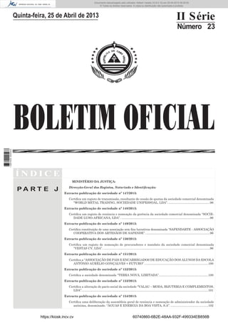 Documento descarregado pelo utilizador Adilson Varela (10.8.0.12) em 25-04-2013 09:29:55.
© Todos os direitos reservados. A cópia ou distribuição não autorizada é proibida.

II Série

Quinta-feira, 25 de Abril de 2013

Número 23

1 687000 005433

BOLETIM OFICIAL
ÍNDICE
MINISTÉRIO DA JUSTIÇA:

PA RT E J

Direcção-Geral dos Registos, Notariado e Identiﬁcação:
Extracto publicação de sociedade nº 147/2013:
Certiﬁca um registo de transmissão, resultante de cessão de quotas da sociedade comercial denominada
“WORLD METAL TRADING, SOCIEDADE UNIPESSOAL, LDA”. .................................................96
Extracto publicação de sociedade nº 148/2013:
Certiﬁca um registo de renúncia e nomeação da gerência da sociedade comercial denominada “SOCIEDADE LUSO-AFRICANA, LDA”. ........................................................................................................96
Extracto publicação de sociedade nº 149/2013:
Certiﬁca constituição de uma associação sem ﬁns lucrativos denominada “SAFENDARTE - ASSOCIAÇÃO
COOPERATIVA DOS ARTESÃOS DE SAFENDE”. ...........................................................................96
Extracto publicação de sociedade nº 150/2013:
Certiﬁca um registo de nomeação de procuradores e mandato da sociedade comercial denominada
“VESTAS CV, LDA”. .............................................................................................................................96
Extracto publicação de sociedade nº 151/2013:
Certiﬁca a “ASSOCIAÇÃO DE PAIS E ENCARREGADOS DE EDUCAÇÃO DOS ALUNOS DA ESCOLA
ANTÓNIO AURÉLIO GONÇALVES + FUTURO”. ..........................................................................100
Extracto publicação de sociedade nº 152/2013:
Certiﬁca a sociedade denominada “TERRA NOVA, LIMITADA”. .........................................................100
Extracto publicação de sociedade nº 153/2013:
Certiﬁca a alteração do pacto social da sociedade “VALAU – MODA, BIJUTERIA E COMPLEMENTOS,
LDA”.....................................................................................................................................................101
Extracto publicação de sociedade nº 154/2013:
Certiﬁca uma deliberação da assembleia geral de renúncia e nomeação de administrador da sociedade
anónima, denominado. “ÁGUAS E ENERGIA DA BOA VISTA, S.A”. ............................................102

https://kiosk.incv.cv

60740860-6B2E-48AA-932F-499334EB856B

 