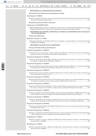 Documento descarregado pelo utilizador Adilson Varela (10.8.0.12) em 25-04-2013 09:29:55.
© Todos os direitos reservados. A cópia ou distribuição não autorizada é proibida.

414

II SÉRIE — NO 23 «B. O.» DA REPÚBLICA DE CABO VERDE — 25 DE ABRIL DE 2013
MINISTÉRIO DA ADMINISTRAÇÃO INTERNA:
Direcção-Geral do Planeamento, Orçamento e Gestão:
Rectiﬁcação nº 46/2013:
Rectiﬁca o despacho referente à reintegração de Jeremias Dias Furtado do quadro de pessoal da DirecçãoGeral dos Transportes Rodoviários. ................................................................................................... 418
Direcção Nacional da Polícia Nacional:
Notiﬁcação nº 01/CRPNSV /2013:
Notiﬁca Dálila Dias Spencer Duarte, ajudante dos serviços gerais, na Secção da Polícia Marítimo do Comando
Regional de São Vicente, de que lhe foi instaurada um processo por abandono de lugar. ..................... 418
MINISTÉRIO DO TURISMO, INDÚSTRIA E ENERGIA E MINISTÉRIO DAS FINANÇAS E
DO PLANEAMENTO:
Gabinete dos Ministros:
Despacho conjunto nº 11/2013:
Atribuindo o Estatuto de Utilidade Turística de instalação ao empreendimento turístico denominado
“POUSADA VASSORA”. ..................................................................................................................... 419
MINISTÉRIO DA EDUCAÇÃO E DESPORTO:
Serviço de Gestão de Recursos Humanos:
Extracto de despacho nº 453/2013:
Concede licença sem vencimento a Ester Augusta Lobo Monteiro, professora do ensino secundário de
primeira, na Escola Secundária Polivalente Cesaltina Ramos. ..................................................... 419
Extracto de despacho nº 454/2013:

1 687000 005433

Autoriza a requisição de Ângela Maria Mendonça Varela Correia, para exercer as funções de educadora
de infância, no Ministério da Educação e Desporto. ......................................................................... 419
Extracto de despacho nº 455/2013:
Concede subsídio por não redução da carga horária a Margarida Gomes Monteiro, em exercício de funções
na Delegação do Ministério da Educação e Desporto do Concelho da Praia. ................................... 419
Extracto de despacho nº 456/2013:
Concede licença sem vencimento a Ângelo António Neves Correia, professor do ensino secundário, da
Escola Secundária Luciano Garcia..................................................................................................... 419
Extracto de despacho nº 457/2013:
Requisita Nilton Emanuel Lopes Tavares Paiva Semedo, para exercer, em comissão ordinária de serviço,
as funções de vereador a tempo inteiro na Câmara Municipal de Santa Cruz. .............................. 419
Extracto de despacho nº 458/2013:
Requisitam Ricardo Mendes Rodrigues e Inácio Gomes Borges, para exercerem, em comissão ordinária
de serviço, as funções de vereadores a tempo inteiro na Câmara Municipal do Tarrafal. .............. 419
Extracto de despacho nº 459/2013:
Prorroga a requisição de Carlos dos Reis Borges, quadro do pessoal da Delegação do MED de Santa Cruz, para
exercer funções de assessor do Presidente da Câmara Municipal de São Lourenço dos Órgãos....................419
Extracto de despacho nº 460/2013:
Prorroga a requisição de José Augusto Semedo Brito, para exercer, em comissão ordinária de serviço, o
cargo de Chefe de Divisão da Direcção de Juventude, Pré-escolar e Formação Proﬁssional. ......... 420
Extracto de despacho nº 461/2013:
Prorroga a requisição de Maria João Delgado Brito Lima, para exercer, funções de secretária da Assembleia Municipal do Sal......................................................................................................................... 420
Extracto de despacho nº 462/2013:
Prorroga a requisição de Anabela Cabral Varela, para exercer funções na Direcção-Geral da Agricultura
e Desenvolvimento Rural, do Ministério do Desenvolvimento Rural. .............................................. 420
Rectiﬁcação nº 47/2013:
Rectiﬁca o despacho de S. Ex.ª a Ministra da Educação e Ensino Superior, referente a reclassiﬁcação do
pessoal docente do MEES. .................................................................................................................. 420
Rectiﬁcação nº 48/2013:
Rectiﬁca o despacho de S. Ex.ª a Ministra da Educação e Ensino Superior, referente a reclassiﬁcação do
pessoal docente do MEES. .................................................................................................................. 420

https://kiosk.incv.cv

60740860-6B2E-48AA-932F-499334EB856B

 