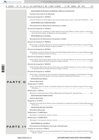 Documento descarregado pelo utilizador Adilson Varela (10.8.0.12) em 25-04-2013 09:29:55.
© Todos os direitos reservados. A cópia ou distribuição não autorizada é proibida.

II SÉRIE — NO 23 «B. O.» DA REPÚBLICA DE CABO VERDE — 25 DE ABRIL DE 2013

415

MINISTÉRIO DO ENSINO SUPERIOR, CIÊNCIA E INOVAÇÃO
Instituto Universitário da Educação
Extracto de despacho nº 463/2013:
Contrata Valdemiro de Brito Robalo, para exercer função docente, para o ano lectivo 2012/2013. .... 420
MINISTÉRIO DAS COMUNIDADES:
Direcção-Geral do Planeamento, Orçamento e Gestão:
Extracto de despacho nº 464/2013:
Concede licença sem vencimento a Nádia Olinda Correia Lopes Marçal, técnica superior, da DirecçãoGeral das Comunidades, do Ministério das Comunidades. .............................................................. 420
MINISTÉRIO DA CULTURA:
Direcção-Geral do Planeamento, Orçamento e Gestão:
Extracto de despacho nº 466/2013:
Dá por ﬁnda a comissão ordinária de serviço de Alexandre Guilherme Vieira Fontes no cargo de Administrador do Fundo Autónomo de Apoio à Cultura. .......................................................................... 420
Extracto de despacho nº 467/2013:
Dá por ﬁnda a comissão ordinária de serviço de Paulino Baptista Dias de Jesus no cargo de Administrador
do Fundo Autónomo de Apoio à Cultura. ........................................................................................... 421
Extracto de despacho nº 468/2013:
Nomeia Edna José Gonçalves Mascarenhas, para, em comissão ordinária de serviço, exercer as funções
de Administradora do Fundo Autónomo de Apoio à Cultura. .......................................................... 421
1 687000 005433

Extracto de despacho nº 469/2013:
Nomeia Valdira Helena Pires Pereira Neves, para, em comissão ordinária de serviço, exercer as funções
de Administradora do Fundo Autónomo de Apoio à Cultura. .......................................................... 421
Extracto de despacho nº 470/2013:
Dá por ﬁndo o destacamento dos funcionários do Instituto de Investigação e do Património Culturais,
que vinham exercendo funções a nível das estruturas do Ministério da Cultura. .......................... 421
MUNICÍPIO DA PRAIA:

PA RT E G

Câmara Municipal:
Deliberação nº 15/2013:
Altera a data limite de adesão ao Programa Especial de cobrança de dívidas do Imposto Único sobre o
Património. .......................................................................................................................................... 421
Deliberação nº 16/2013:
Determina a elaboração Projeto Urbano (Masterplan) do Hospital Dr. Agostinho Neto. .................... 422
MUNICÍPIO DO PORTO NOVO:
Câmara Municipal:
Despacho nº 471/2013:
Progride Paulo Jorge Fortes Évora, técnico proﬁssional, do quadro de pessoal da Câmara Municipal do
Porto Novo. .......................................................................................................................................... 422
MUNICÍPIO DE SÃO VICENTE:
Assembleia Municipal:
Deliberação nº 1/AMSV/2013:
Descongela o recrutamento interno e externo......................................................................................... 422
Deliberação nº 2/AMSV/2013:
Descongela o recrutamento interno e externo......................................................................................... 423
MINISTÉRIO DA JUSTIÇA:

PA RT E I 1

Direcção-Geral dos Registos, Notariado e Identiﬁcação:
Anúncio de concurso nº 6/2013:
Publica resultado de concurso para preenchimento de 4 (quatro) vagas para categoria de oﬁciais conservadores e notários. .............................................................................................................................. 423

https://kiosk.incv.cv

60740860-6B2E-48AA-932F-499334EB856B

 