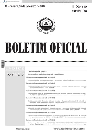 Documento descarregado pelo utilizador Adilson (10.8.0.12) em 26-09-2012 15:38:27.
                                                                           © Todos os direitos reservados. A cópia ou distribuição não autorizada é proibida.



                  Quarta-feira, 26 de Setembro de 2012                                                                                                II Série
                                                                                                                                                       Número 58




                  BOLETIM OFICIAL
1 597000 002089




                  ÍNDICE
                                                 MINISTÉRIO DA JUSTIÇA:

                   PA RT E J                  Dirercção-Geral dos Registos, Notariado e Identiﬁcação:

                                           Extracto publicação de sociedade nº 372/2012:

                                              Certiﬁcando Firma: “MINIMERCADO BAIA – SOCIEDADE UNIPESSOAL, LDA”. .........................282

                                           Extracto publicação de sociedade nº 373/2012:

                                              Certiﬁcando um registo de transmissão, resultante divisão e uniﬁcação de quotas, da sociedade comercial
                                                 por quotas denominada “CV DECOR, LDA”......................................................................................282

                                           Extracto publicação de sociedade nº 374/2012:

                                              Certiﬁcando um registo de mudança da denominação da sociedade comercial denominada “BALLITA
                                                 TRANDING – IMP/EXP, LDA”. .........................................................................................................282

                                           Extracto publicação de sociedade nº 375/2012:

                                              Certiﬁcando um registo de cessão c uniﬁcação de quotas e alteração da denominação da sociedade co-
                                                 mercial por quotas denominada “MODELO PARAÍSO, LDA...........................................................282

                                           Extracto publicação de sociedade nº 376/2012:

                                              Certiﬁcando um registo de transmissões, resultante de divisões e uniﬁcação de quotas, alteração do objecto, da
                                                 gerência e vinculação da sociedade comercial por quotas denominada “PRAIA VILLAGE, LDA”............... 283

                                           Extracto publicação de sociedade nº 377/2012:

                                              Certiﬁcando um averbamento de mudança de denominação e alteração do objecto social, da sociedade
                                                 por quotas denominada “LORENZO CONSTRUÇÃO, LIMITADA”. ...............................................283

                                           Extracto publicação de sociedade nº 378/2012:

                                              Certiﬁcando que foi matriculada a “ASSOCIAÇÃO DE MULHERES EMPRESÁRIAS E PROFISSIONAIS
                                                 DE SANTIAGO NORTE”. ...................................................................................................................283


                            https://kiosk.incv.cv                                                          4DDC4EAB-0019-4533-9216-21A457385465
 