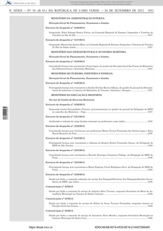 II SÉRIE — NO
58 «B. O.» DA REPÚBLICA DE CABO VERDE — 26 DE SETEMBRO DE 2012 1031
MINISTÉRIO DA ADMINISTRAÇÃO INTERNA:
Direcção-Geral de Planeamento, Orçamento e Gestão:
Extracto de despacho nº 1246/2012:
Integrando, Edna Solange Ramos Fortes, na Comissão Regional de Exames, Inspecções e Vistorias de
Veículos na ilha do Sal......................................................................................................................1037
Extracto de despacho nº 1247/2012:
Integrando, Manuel dos Santos Mota, na Comissão Regional de Exames, Inspecções e Vistorias de Veículos
da Ilha de Santo Antão. ....................................................................................................................1037
MINISTÉRIO DAS INFRAETRUTURAS E ECONOMIA MARÍTIMA:
Direcção-Geral de Planeamento, Orçamento e Gestão:
Extracto de despacho nº 1248/2012:
Concedendo licença sem vencimento á Irina Lopes, do quadro da Direcção-Geral das Pescas do Ministério
das Infraestruturas e Economia Marítima......................................................................................1037
MINISTÉRIO DO TURISMO, INDÚSTRIA E ENERGIA:
Direcção-Geral de Planeamento, Orçamento e Gestão:
Extracto de despacho nº 1249/2012:
Prorrogando licença sem vencimento á Alcidia Eveline Barros Alfama, do quadro de pessoal da Direcção-
Geral da Industria e Comércio do Ministério do Turismo, Industria e Energia............................1037
MINISTÉRIO DA EDUCAÇÃO E DESPORTO:
Serviço de Gestão de Recursos Humanos:
Extracto de despacho nº 1250/2012:
Nomeando Carlos Fernandinho Teixeira, provisoriamente no quadro do pessoal da Delegação do MED
no concelho dos Mosteiros – Fogo.....................................................................................................1037
Extracto de despacho nº 1251/2012:
Atribuindo a redução de carga horária semanal aos professores como indica....................................1038
Extracto de despacho nº 1252/2012:
Concedendo licença sem vencimento aos professores Maria Teresa Fernandes dos Santos Lopes e Rosa
Maria Monteiro de Pina....................................................................................................................1038
Extracto de despacho nº 1253/2012:
Prorrogando licença sem vencimento a Adriana do Rosário Rocha Fernandes Soares, da Delegação do
MED de São Nicolau. ........................................................................................................................1039
Extracto de despacho nº 1254/2012:
Concedendo licença sem vencimento a Ricardo Henrique Gonçalves Fidalgo, da Delegação do MED de
Praia...................................................................................................................................................1039
Extracto de despacho nº 1255/2012:
Prorrogando licença sem vencimento a Maria Eugénia Vieira Rodrigues Silva, da Delegação do MED de
Praia...................................................................................................................................................1039
Extracto de despacho nº 1256/2012:
Dando por ﬁnda, a comissão ordinária de serviço dos Delegado/Diretores das Delegação/Escolas Secun-
dárias do MED, que indica. ..............................................................................................................1039
Comunicação nº 33/2012:
Dando por ﬁnda a comissão de serviço de Américo Brito Tavares, enquanto Secretário da Mesa da As-
sembleia Municipal na Câmara de Santa Catarina........................................................................1039
Comunicação nº 34/2012:
Dando por ﬁnda a comissão de serviço de Nilton de Jesus Tavares Fernandes, enquanto técnico na
Direção-Geral das Pescas..................................................................................................................1039
Comunicação nº 35/2012:
Dando por ﬁnda a comissão de serviço de Anastácio Alves Mendes, enquanto Secretário Municipal na
Câmara Municipal de Santa Cruz....................................................................................................1039
https://kiosk.incv.cv 4DDC4EAB-0019-4533-9216-21A457385465
Documento descarregado pelo utilizador Adilson (10.8.0.12) em 26-09-2012 15:38:27.
© Todos os direitos reservados. A cópia ou distribuição não autorizada é proibida.
1597000002089
 