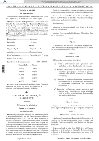 Documento descarregado pelo utilizador Adilson (10.73.103.139) em 27-02-2012 11:03:32.
                                                                                © Todos os direitos reservados. A cópia ou distribuição não autorizada é proibida.


                  1158 I SÉRIE — NO 42 «B. O.» DA REPÚBLICA DE CABO VERDE — 26 DE DEZEMBRO DE 2011

                                        Portaria nº 45/2011                                        Tendo havido audição e aprovação, nos termos estatu-
                                                                                                 tários, dos competentes órgãos do Instituto Pedagógico;
                                          de 26 de Dezembro

                    No uso da faculdade conferida pela alínea b) do artigo                         Por despacho do então Ministro da Educação e Desporto,
                  205.º e pelo n.º 3 do artigo 264º da Constituição;                             datado de 20 de Julho de 2010, foi concedida autorização
                                                                                                 solicitada, a qual ora se formaliza.
                     Manda o Governo da República de Cabo Verde, pelo
                  Ministro das Infra-estruturas e Economia Marítima, ao                             Nestes termos,
                  abrigo do disposto no artigo 5.º do Decreto-Lei n.º 39/94,
                  de 6 de Junho, que seja lançado em circulação, a partir                          No uso da faculdade conferida pela alínea b) do artigo
                  do dia 25 de Novembro de 2011, cumulativamente com                             208.º da Constituição:
                  as que estão em vigor, uma emissão de selos alusiva aos
                  “Moluscos de Cabo Verde”, com as seguintes caracterís-                           Manda o Governo, pela Ministra da Educação e Des-
                  ticas, quantidades e taxas:                                                    porto, o seguinte:

                    Dimensões. ............................ 30X40mm                                                                     Artigo 1.º

                    Denteado ............................... 13X2mm                                                                     Objecto

                    Impressão .............................. Offset                                 É autorizado ao Instituto Pedagógico a organizar o
                                                                                                 Curso Alternativo de Formação de Educadores de Infân-
                    Tipo de PapeL ....................... 102g/m2 com ﬁbras                      cia, doravante designado Curso.
                    Artista ................................... Domingos Luísa
                                                                                                                                        Artigo 2.º
                    Casa Impressora ................... Cartor Security Printing
                                                                                                                                Objectivo do Curso
                    Folhas com 10 selos
                                                                                                    O Curso visa os seguintes objectivos:
                    Envelopes do 1º Dia com selos -----------200----200$00
                                                                                                        a) Formar proﬁssionais com qualidade para
                                       Quantidades e           Taxas
                                                                                                            trabalhar na área da educação pré-escolar;
1 443000 002089




                                       20.000                    5$00
                                                                                                        b) Formar Educadores de Infância nos aspectos
                                        20.000                 10$00                                         cientíﬁco, pedagógico, cultural e pessoal,
                                                                                                             visando uma melhor condução do processo
                                       20.000                  20$00
                                                                                                             educativo;
                                       20.000                  40$00
                                                                                                        c) Promover o desenvolvimento de competências
                                       50.000                  60$00                                         que permitam a coordenação, planiﬁcação
                                                                                                             e supervisão adequadas aos contextos
                   Gabinete do Ministro das Infraestruturas e Economia
                                                                                                             educativos; e
                  Marítima, na Praia, aos 23 de Novembro de 2011. – O
                  Ministro, José Maria Fernandes da Veiga                                               d) Capacitar proﬁssionais para a educação pré-
                                                                                                             escolar com competências para conceber,
                                       ––––––o§o–––––––
                                                                                                             gerir e avaliar as actividades desenvolvidas
                            MINISTÉRIO DA EDUCAÇÃO                                                           nos jardins-de-infância.
                                  E DESPORTOS                                                                                           Artigo 3.º

                                                 –––––––                                                                          Plano de estudos

                                    Gabinete da Ministra                                           É aprovado o plano de estudos do curso nos termos do
                                        Portaria nº46/2011                                       anexo à presente portaria, da qual faz parte integrante.

                                          de 26 de Dezembro                                                                             Artigo 4.º

                    O Instituto Pedagógico solicitou, nos termos e ao abrigo                                         Organização e duração dos cursos
                  da alínea c) do artigo 2.º do seu Estatuto, aprovado pelo
                  Decreto-Regulamentar n.º 12/94, de 29 de Dezembro, o                             1. O Curso Alternativo de Formação de Educadores de
                  qual foi alterado pelo Decreto-Regulamentar nº 5/2002 de                       Infância em Exercício organiza-se em 33 (trinta e três)
                  11 de Novembro, conjugado com a alínea b) do artigo 6.º do                     Unidades Curriculares (UC), distribuídas em 5 (cinco)
                  Regulamento das Escolas de Formação de Professores do                          semestres.
                  Ensino Básico que integram o Instituto Pedagógico, ane-
                  xo ao supracitado Decreto-Regulamentar, a autorização                            2. A carga horária total é de 3.000 (três mil) horas,
                  para organizar e ministrar o Curso Inicial de Professores                      incluindo as actividades de formação, de contacto com
                  do Ensino Básico para, assim, responder às necessidades                        o docente e de trabalho independente do aluno e de
                  sentidas pelo Sistema Educativo cabo-verdiano.                                 avaliação.

                                      https://kiosk.incv.cv                                                    1CC23024-CA99-48E9-B40C-049746A8F503
 