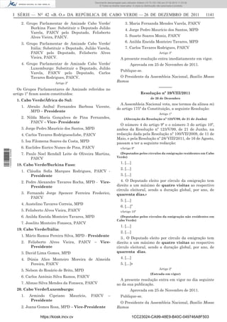 Documento descarregado pelo utilizador Adilson (10.73.103.139) em 27-02-2012 11:03:32.
                                                                     © Todos os direitos reservados. A cópia ou distribuição não autorizada é proibida.



                  I SÉRIE — NO 42 «B. O.» DA REPÚBLICA DE CABO VERDE — 26 DE DEZEMBRO DE 2011                                                              1141

                      2. Grupo Parlamentar de Amizade Cabo Verde/                            3. Maria Fernanda Mendes Varela, PAICV
                           Burkina Faso: Substituir o Deputado Julião                        4. Jorge Pedro Maurício dos Santos, MPD
                           Varela, PAICV pelo Deputado, Felisberto
                           Alves Vieira, PAICV.                                              5. Susete Soares Moniz, PAICV

                      3. Grupo Parlamentar de Amizade Cabo Verde/                            6. Anilda Eneida Monteiro Tavares, MPD
                           Itália: Substituir o Deputado, Julião Varela,                     7. Carlos Tavares Rodrigues, PAICV
                           PAICV pelo Deputado, Felisberto Alves                                                             Artigo 3º
                           Vieira, PAICV.                                                A presente resolução entra imediatamente em vigor.
                      4. Grupo Parlamentar de Amizade Cabo Verde/                                 Aprovada em 25 de Novembro de 2011.
                           Luxemburgo: Substituir o Deputado, Julião
                                                                                         Publique-se.
                           Varela, PAICV pelo Deputado, Carlos
                           Tavares Rodrigues, PAICV.                                   O Presidente da Assembleia Nacional, Basílio Mosso
                                         Artigo 2º
                                                                                      Ramos
                                                                                                                             –––––––
                    Os Grupos Parlamentares de Amizade referidos no
                  artigo 1º ﬁcam assim constituídos:                                                        Resolução nº 39/VIII/2011
                                                                                                                     de 26 de Dezembro
                   1. Cabo Verde/África do Sul:
                                                                                        A Assembleia Nacional vota, nos termos da alínea m)
                      1. Abraão Aníbal Fernandes Barbosa Vicente,
                                                                                      do artigo 175º da Constituição, a seguinte Resolução:
                          MPD – Presidente
                                                                                                                             Artigo 1º
                      2. Nilda Maria Gonçalves de Pina Fernandes,                           (Alteração da Resolução nº 123/V/99, de 21 de Junho)
                           PAICV – Vice- Presidente
                                                                                        O número 4 do artigo 9º e o número 3 do artigo 10º,
                      3. Jorge Pedro Maurício dos Santos, MPD                         ambos da Resolução nº 123/V/99, de 21 de Junho, na
                      4. Carlos Tavares Rodrigueselisbe, PAICV                        redacção dada pela Resolução nº 100/VII/2009, de 11 de
                                                                                      Maio, e pela Resolução nº 28/ VIII/2011, de 16 de Agosto,
                      5. Isa Filomena Soares da Costa, MPD
                                                                                      passam a ter a seguinte redacção:
                      6. Euclides Eurico Nunes de Pina, PAICV                            «Artigo 9º
1 443000 002089




                      7. Paulo Noel Rendall Leite de Oliveira Martins,                  (Deputados pelos círculos da emigração residentes em Cabo
                                                                                      Verde)
                           PAICV
                                                                                         1. […]
                   18. Cabo Verde/Burkina Faso:
                                                                                         2. […]
                      1. Cláudia Soﬁa Marques Rodrigues, PAICV -
                           Presidente                                                    3. […]
                      2. Pedro Alexandre Tavares Rocha, MPD - Vice-                     4. O Deputado eleito por círculo da emigração tem
                           Presidente                                                 direito a um máximo de quatro visitas ao respectivo
                                                                                      círculo eleitoral, sendo a duração global, por ano, de
                      3. Fernando Jorge Spencer Ferreira Frederico,                   quarenta dias.»
                           PAICV
                                                                                         5. […]
                      4. Austelino Tavares Correia, MPD
                                                                                         6. […]”
                      5. Felisberto Alves Vieira, PAICV                                  «Artigo 10º
                      6. Anilda Eneida Monteiro Tavares, MPD                            (Deputados pelos círculos da emigração não residentes em
                                                                                      Cabo Verde)
                      7. Joselito Monteiro Fonseca, PAICV
                                                                                         1. […]
                   19. Cabo Verde/Itália:
                                                                                         2. […]
                      1. Mário Ramos Pereira Silva, MPD - Presidente
                                                                                        3.. O Deputado eleito por círculo da emigração tem
                      2. Felisberto Alves Vieira, PAICV – Vice-                       direito a um máximo de quatro visitas ao respectivo
                          Presidente                                                  círculo eleitoral, sendo a duração global, por ano, de
                      3. David Lima Gomes, MPD                                        quarenta dias.
                      4. Dúnia Alice Monteiro Moreira de Almeida                         4. […]
                          Pereira, PAICV                                                 5. […]»
                                                                                                                             Artigo 2º
                      5. Nelson do Rosário de Brito, MPD
                                                                                                                     (Entrada em vigor)
                      6. Carlos António Silva Ramos, PAICV
                                                                                        A presente resolução entra em vigor no dia seguinte
                      7. Afonso Silva Mendes da Fonseca, PAICV                        ao da sua publicação.
                   20. Cabo Verde/Luxemburgo:                                                     Aprovada em 25 de Novembro de 2011.
                      1.   Armindo Cipriano          Maurício,   PAICV        –          Publique-se.
                            Presidente
                                                                                       O Presidente da Assembleia Nacional, Basílio Mosso
                      2. Joana Gomes Rosa, MPD – Vice-Presidente                      Ramos

                                https://kiosk.incv.cv                                               1CC23024-CA99-48E9-B40C-049746A8F503
 
