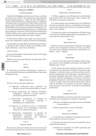 Documento descarregado pelo utilizador Adilson (10.73.103.139) em 27-02-2012 11:03:32.
                                                                     © Todos os direitos reservados. A cópia ou distribuição não autorizada é proibida.


                  1172 I SÉRIE — NO 42 «B. O.» DA REPÚBLICA DE CABO VERDE — 26 DE DEZEMBRO DE 2011

                                     Portaria nº49/2011                                                                      Artigo 4.º

                                      de 26 de Dezembro                                                    Organização e duração do curso

                    O Instituto Pedagógico solicitou, nos termos e ao abrigo             1. O Curso organiza-se em 46 (quarenta seis) Unidades
                  da alínea c) do artigo 2.º do seu Estatuto, aprovado pelo           Curriculares (UC) com 120 (cento e vinte) créditos, dis-
                  Decreto-Regulamentar n.º 12/94, de 29 de Dezembro, o                tribuídas em 4 (quatro) semestres.
                  qual foi alterado pelo Decreto-Regulamentar nº 5/2002 de
                  11 de Novembro, conjugado com a alínea b) do artigo 6.º do            2. A carga horária total regulamentar é de 3.000 (três
                  Regulamento das Escolas de Formação de Professores do               mil) horas incluindo todas as actividades de formação:
                  Ensino Básico que integram o Instituto Pedagógico, ane-             as horas do contacto com o docente, de trabalho indepen-
                  xo ao supracitado Decreto-Regulamentar, a autorização               dente e de avaliação.
                  para organizar e ministrar o Curso Inicial de Professores
                                                                                         3. As horas de contacto correspondem a 2/3 (dois terço)
                  do Ensino Básico para, assim, responder às necessidades
                                                                                      e as horas de trabalho independente correspondem a 1/3
                  sentidas pelo Sistema Educativo cabo-verdiano.
                                                                                      (um terço) da carga horária total.
                    Tendo havido audição e aprovação, nos termos estatu-                                                     Artigo 5.º
                  tários, dos competentes órgãos do Instituto Pedagógico;
                                                                                                                     Natureza do Curso
                    Por despacho do então Ministro da Educação e Despor-
                  to, datado de 20 de Julho de 2010, foi concedida autori-              O Curso tem natureza presencial e funciona em regime
                  zação solicitada, a qual ora se formaliza.                          normal, com a integração contínua da teoria, da prática
                                                                                      num processo de diálogo permanente, permitindo a re-
                    Nestes termos,                                                    ﬂexão – acção – reﬂexão.
                    No uso da faculdade conferida pela alínea b) do artigo                                                   Artigo 6.º
                  208.º da Constituição:
                                                                                                                          Metodologia
                    Manda o Governo, pela Ministra da Educação e Des-
                  porto, o seguinte:                                                    1. O curso está organizado em Unidades Curriculares
                                                                                      por semestre com excepção da disciplina do Estágio Pe-
1 443000 002089




                                           Artigo 1.º                                 dagógico que é anual.
                                           Objecto
                                                                                         2. Para efeitos do número anterior, durante o Curso,
                    É autorizado ao Instituto Pedagógico a organizar o                os programas das diferentes Unidades Curriculares que
                  Curso Inicial de Professores do Ensino Básico, doravante            integram o currículo devem ser desenvolvidos, privile-
                  designado Curso.                                                    giando metodologias diversiﬁcadas, nomeadamente a
                                                                                      exposição dialogada, discussão, debate, leitura e análise
                                           Artigo 2.º
                                                                                      de textos, oﬁcinas pedagógicas, seminários, palestras,
                                      Objectivo do Curso                              pedagogia de projectos e conferências, de modo a propiciar
                                                                                      o saber em acção, desenvolvendo nos formandos a facul-
                    O Curso visa os seguintes objectivos:                             dade de mobilizar um conjunto de recursos cognitivos
                      a) Capacitar professores para responder aos                     para solucionar uma série de “situações” do quotidiano
                          desaﬁos actuais da educação Básica, no país;                proﬁssional.
                                                                                                                             Artigo 7.º
                      b) Formar professores nos aspectos cientíﬁcos,
                           pedagógicos, culturais e pessoal visando a                                               Condições de acesso
                           condução do processo educativo;
                                                                                        Podem candidatar-se ao Curso os docentes em exercício
                      c) Desenvolver competências no domínio de                       de funções que satisfaçam os seguintes requisitos:
                          pedagogia de integração curricular e
                          abordagem por competências;                                        a) Terem o 12º (décimo segundo) ano de escolaridade
                                                                                                   ou equivalente; e
                      d) Preparar os professores para o atendimento
                           das crianças com necessidades educativas                          b) Serem aprovados no teste de selecção.
                           especiais em contexto educativo;
                                                                                                                             Artigo 8.º
                      e) Desenvolver competências no domínio da                                                   Selecção de candidatos
                          planiﬁcação, avaliação, coordenação e
                          supervisão    adequadas      aos contextos                     1. A selecção dos candidatos à frequência do Curso é
                          educativos do ensino básico.                                feita mediante concurso de acesso.
                                           Artigo 3.º
                                                                                        2. O processo de concurso de acesso é instruído com os
                                       Plano de estudos                               seguintes documentos:

                    É aprovado o plano de estudos do curso nos termos do                     a) Boletim de inscrição de modelo aprovado pelo
                  anexo à presente portaria, da qual faz parte integrante.                        Instituto Pedagógico;

                                  https://kiosk.incv.cv                                             1CC23024-CA99-48E9-B40C-049746A8F503
 