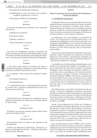 Documento descarregado pelo utilizador Adilson (10.73.103.139) em 27-02-2012 11:03:32.
                                                                     © Todos os direitos reservados. A cópia ou distribuição não autorizada é proibida.



                  I SÉRIE — NO 42 «B. O.» DA REPÚBLICA DE CABO VERDE — 26 DE DEZEMBRO DE 2011                                                              1173

                      b) Certiﬁcado de habilitações literárias;                                                             ANEXO
                      c) Habilitações de acesso de acordo com o perﬁl do              Plano Curricular do Curso Inicial de Professores
                           candidato exigido para o Curso; e                                         do Ensino Básico
                      d) Fotocópia do Bilhete de identidade.                             1. CONTEXTUALIZAÇÃO
                                            Artigo 9.º
                                                                                        A educação básica tem um papel fundamental na pro-
                                          Matrículas                                  moção do desenvolvimento integral da criança, enquanto
                                                                                      instrumento de integração e inclusão social. Assim, o
                    O processo de matrícula é instruído com os seguintes              desenvolvimento da criança nos seus múltiplos aspectos
                  documentos:                                                         constitui o objectivo central do Instituto Pedagógico de
                      a) Boletim de matrícula;                                        Cabo Verde como instituição de Formação de Professores
                                                                                      do Ensino Básico e outros agentes educativos.
                      b) Atestado médico;
                                                                                        A problemática da universalidade, da qualidade do
                      c) Registo criminal; e                                          ensino, do alargamento da escolaridade básica e da
                                                                                      equidade da qualidade do ensino, fazem parte das reco-
                      d) Duas fotograﬁas, tipo passe.
                                                                                      mendações da UNESCO no que concerne aos Objectivos
                                          Artigo 10.º                                 do Milénio (ODM) e constituem acima de tudo, grandes
                                                                                      desaﬁos de Cabo Verde enquanto país de desenvolvi-
                                            Prazos
                                                                                      mento médio.
                    Os prazos de candidatura, selecção e matrícula são
                  ﬁxados anualmente pelo Conselho Coordenador, ouvido                    O processo da materialização dos desaﬁos acima men-
                  o Conselho Cientíﬁco das Escolas de Formação de Profes-             cionados, impõe introdução de mudanças no Sistema
                  sores, e aﬁxados nas instalações do Instituto Pedagógico.           Educativo cabo-verdiano, recentemente traduzidas na
                                                                                      publicação da nova Lei de Bases do Sistema Educativo
                                          Artigo 11.º                                 - Decreto-Lei n°2/2010 de 7 de Maio.
                                          Avaliação
                                                                                        A sociedade actual, dominada pela globalização e pelo
1 443000 002089




                    1. Os alunos estão sujeitos à avaliação em todas as               impacto do conhecimento cientíﬁco e tecnológico em to-
                  Unidades Curriculares, seminários e actividades lectivas            das as dimensões da vida social, interpela ao Instituto
                  constantes do Plano Curricular do Curso.                            Pedagógico como instituição de formação a reﬂectir e a
                                                                                      questionar sobre os paradigmas de formação de profes-
                    2. A avaliação é feita através das seguintes modali-              sores capazes de produzir respostas sustentáveis aos
                  dades:                                                              desaﬁos do Milénio (OMD). Com efeito, os professores
                                                                                      do ensino básico devem estar conscientes do seu papel
                      a) Avaliação Contínua; e
                                                                                      e da importância da competência social como requisito
                      b) Avaliação Final.                                             essencial para uma boa adaptação da criança, tanto no
                                                                                      presente como no seu desenvolvimento e educação ao
                    3. A avaliação Continua e a Avaliação Final são feitas            longo da vida.
                  de acordo com o previsto no Regulamento Interno de
                  funcionamento do Curso.                                               Nos últimos anos e, com vista ao cumprimento da sua
                                                                                      missão, o Instituto Pedagógico, dispensou particular
                                          Artigo 12.º
                                                                                      atenção ao subsistema básico relativamente à introdução
                                         Certiﬁcado                                   de mudanças no que concerne ao Plano de Estudos da
                                                                                      Formação, Inicial, em Exercício e a Distância de Profes-
                    No ﬁnal do Curso, os formados são certiﬁcados com um              sores, tendo em conta a equidade da qualidade insertos
                  Diploma de Formação de Professores do Ensino Básico                 na EPT e nos ODM.
                  de nível médio.
                                          Artigo 13.º
                                                                                        Assim, à luz do Decreto-lei n° 2/2010 de 7 de Maio, a
                                                                                      nova Lei de Bases do Sistema Educativo, no seu Capitulo
                                      Produção de efeito                              III, (Secção I, Artigo 12º B), o Ensino Básico é universal,
                                                                                      obrigatório e gratuito. O subsistema da educação escolar
                    O disposto na presente portaria produz efeitos desde
                                                                                      tem a duração de 8 anos (artº20) e compreende três ciclos
                  o dia 10 de Julho de 2010.
                                                                                      sequenciais exigindo um perﬁl especíﬁco do docente para
                                          Artigo 14.º                                 cada ciclo (generalista no 1º ciclo, em regime de docente
                                      Entrada em vigor
                                                                                      por área no 2º ciclo, e em regime de um docente por dis-
                                                                                      ciplina ou grupo de disciplinas no 3º ciclo).
                    Esta portaria entra em vigor no dia seguinte ao da
                  sua publicação.                                                       Face aos imperativos da nova LBSE e, face às neces-
                                                                                      sidades reais do sistema, diversos encontros e reﬂexões,
                    Gabinete da Ministra da Educação e Desportos, na                  conduziram ao processo de Revisão Curricular do Curso
                  Praia, aos 18 de Outubro de 2011. – A Ministra, Fernanda            Inicial de Professores do Ensino Básico, que de acordo
                  Maria de Brito Marques                                              com o novo Plano de Estudos ﬁcarão habilitados para

                                  https://kiosk.incv.cv                                             1CC23024-CA99-48E9-B40C-049746A8F503
 