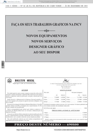 Documento descarregado pelo utilizador Adilson (10.73.103.139) em 27-02-2012 11:03:32.
                                                                                        © Todos os direitos reservados. A cópia ou distribuição não autorizada é proibida.


                  1184 I SÉRIE — NO 42 «B. O.» DA REPÚBLICA DE CABO VERDE — 26 DE DEZEMBRO DE 2011




                            FAÇA OS SEUS TRABALHOS GRAFICOS NA INCV
                                                                                     ––––o§o––––
                                                           NOVOS EQUIPAMENTOS
                                                                       NOVOS SERVIÇOS
                                                                  DESIGNER GRÁFICO
                                                                           AO SEU DISPOR
1 443000 002089




                                   B O L E T I M OFICIAL
                               Registo legal, nº 2/2001, de 21 de Dezembro de 2001                                    Av. Amílcar Cabral/Calçada Diogo Gomes,cidade da Praia, República Cabo Verde.
                                                                                                                                      C.P. 113 • Tel. (238) 612145, 4150 • Fax 61 42 09
                                                                                                                                                  Email: incv@gov1.gov.cv
                                                                                                                                                     Site: www.incv.gov.cv

                                                 AVISO                                                                                                  ASSINATURAS
                                                                                                Para o país:                                                                                     Para países estrangeiros:
                     Por ordem superior e para constar, comunica-se que não serão aceites
                  quaisquer originais destinados ao Boletim Oﬁcial desde que não tragam                                                  Ano               Semestre                                                    Ano            Semestre
                  aposta a competente ordem de publicação, assinada e autenticada com
                  selo branco.                                                                  I Série ......................        8.386$00             6.205$00            I Série ......................      11.237$00          8.721$00

                    Sendo possível, a Administração da Imprensa Nacional agradece o             II Série......................        5.770$00             3.627$00            II Série......................        7.913$00         6.265$00
                  envio dos originais sob a forma de suporte electrónico (Disquete, CD,
                                                                                                III Série ...................         4.731$00             3.154$00            III Série ....................        6.309$00         4.731$00
                  Zip, ou email).
                    Os prazos de reclamação de faltas do Boletim Oﬁcial para o Concelho         Os períodos de assinaturas contam-se por anos civis e seus semestres. Os números publicados antes
                  da Praia, demais concelhos e estrangeiro são, respectivamente, 10, 30 e       de ser tomada a assinatura, são considerados venda avulsa.
                  60 dias contados da sua publicação.
                                                                                                AVULSO por cada página .............................................................................................                     15$00
                    Toda a correspondência quer oﬁcial, quer relativa a anúncios e à
                  assinatura do Boletim Oﬁcial deve ser enviada à Administração da                                          PREÇO DOS AVISOS E ANÚNCIOS
                  Imprensa Nacional.                                                            1 Página ..........................................................................................................................   8.386$00
                    A inserção nos Boletins Oﬁciais depende da ordem de publicação neles
                                                                                                1/2 Página .......................................................................................................................    4.193$00
                  aposta, competentemente assinada e autenticada com o selo branco, ou,
                  na falta deste, com o carimbo a óleo dos serviços donde provenham.            1/4 Página .......................................................................................................................    1.677$00
                    Não serão publicados anúncios que não venham acompanhados da                   Quando o anúncio for exclusivamente de tabelas intercaladas no texto, será o respectivo espaço
                  importância precisa para garantir o seu custo.                                acrescentado de 50%.


                                  PREÇO DESTE NÚMERO — 690$00
                                      https://kiosk.incv.cv                                                                        1CC23024-CA99-48E9-B40C-049746A8F503
 