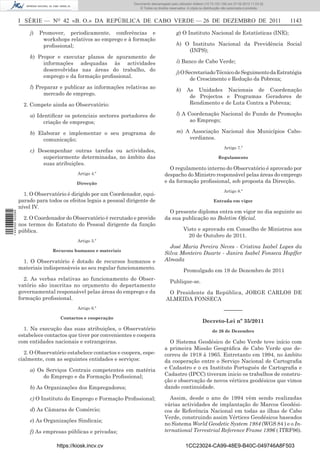 Documento descarregado pelo utilizador Adilson (10.73.103.139) em 27-02-2012 11:03:32.
                                                                     © Todos os direitos reservados. A cópia ou distribuição não autorizada é proibida.



                  I SÉRIE — NO 42 «B. O.» DA REPÚBLICA DE CABO VERDE — 26 DE DEZEMBRO DE 2011                                                              1143

                      j)   Promover, periodicamente, conferências e                          g) O Instituto Nacional de Estatísticas (INE);
                            workshops relativos ao emprego e à formação
                            proﬁssional;                                                     h) O Instituto Nacional da Previdência Social
                                                                                                 (INPS);
                      k) Propor e executar planos de apuramento de
                           informações adequadas às actividades                              i) Banco de Cabo Verde;
                           desenvolvidas nas áreas do trabalho, do
                                                                                             j) O Secretariado Técnico de Seguimento da Estratégia
                           emprego e da formação proﬁssional.
                                                                                                    de Crescimento e Redução da Pobreza;
                      l) Preparar e publicar as informações relativas ao
                                                                                             k)     As Unidades Nacionais de Coordenação
                            mercado de emprego.
                                                                                                     de Projectos e Programas Geradores de
                    2. Compete ainda ao Observatório:                                                Rendimento e de Luta Contra a Pobreza;

                      a) Identiﬁcar os potenciais sectores portadores de                     l) A Coordenação Nacional do Fundo de Promoção
                           criação de empregos;                                                    ao Emprego;

                      b) Elaborar e implementar o seu programa de                            m) A Associação Nacional dos Municípios Cabo-
                           comunicação;                                                          verdianos.
                                                                                                                             Artigo 7.º
                      c) Desempenhar outras tarefas ou actividades,
                           superiormente determinadas, no âmbito das                                                     Regulamento
                           suas atribuições.
                                                                                        O regulamento interno do Observatório é aprovado por
                                           Artigo 4.º                                 despacho do Ministro responsável pelas áreas do emprego
                                           Direcção                                   e da formação proﬁssional, sob proposta da Direcção.
                                                                                                                             Artigo 8.º
                    1. O Observatório é dirigido por um Coordenador, equi-
                  parado para todos os efeitos legais a pessoal dirigente de                                          Entrada em vigor
                  nível IV.
                                                                                        O presente diploma entra em vigor no dia seguinte ao
1 443000 002089




                    2. O Coordenador do Observatório é recrutado e provido            da sua publicação no Boletim Oﬁcial.
                  nos termos do Estatuto do Pessoal dirigente da função
                  pública.                                                                        Visto e aprovado em Conselho de Ministros aos
                                                                                                    20 de Outubro de 2011.
                                           Artigo 5.º
                                                                                        José Maria Pereira Neves - Cristina Isabel Lopes da
                                Recursos humanos e materiais
                                                                                      Silva Monteiro Duarte - Janira Isabel Fonseca Hopffer
                   1. O Observatório é dotado de recursos humanos e                   Almada
                  materiais indispensáveis ao seu regular funcionamento.
                                                                                                  Promulgado em 19 de Dezembro de 2011
                    2. As verbas relativas ao funcionamento do Obser-
                                                                                         Publique-se.
                  vatório são inscritas no orçamento do departamento
                  governamental responsável pelas áreas do emprego e da                 O Presidente da República, JORGE CARLOS DE
                  formação proﬁssional.                                                ALMEIDA FONSECA
                                           Artigo 6.º                                                                        –––––––
                                   Contactos e cooperação
                                                                                                               Decreto-Lei nº 35/2011
                    1. Na execução das suas atribuições, o Observatório                                              de 26 de Dezembro
                  estabelece contactos que tiver por convenientes e coopera
                  com entidades nacionais e estrangeiras.                               O Sistema Geodésico de Cabo Verde teve início com
                                                                                      a primeira Missão Geográﬁca de Cabo Verde que de-
                    2. O Observatório estabelece contactos e coopera, espe-           correu de 1918 à 1965. Entretanto em 1994, no âmbito
                  cialmente, com as seguintes entidades e serviços:                   da cooperação entre o Serviço Nacional de Cartograﬁa
                      a) Os Serviços Centrais competentes em matéria                  e Cadastro e o ex Instituto Português de Cartograﬁa e
                           do Emprego e da Formação Proﬁssional;                      Cadastro (IPCC) tiveram inicio os trabalhos de constru-
                                                                                      ção e observação de novos vértices geodésicos que vimos
                      b) As Organizações dos Empregadores;                            dando continuidade.

                      c) O Instituto do Emprego e Formação Proﬁssional;                 Assim, desde o ano de 1994 vêm sendo realizadas
                                                                                      várias actividades de implantação de Marcos Geodési-
                      d) As Câmaras de Comércio;                                      cos de Referência Nacional em todas as ilhas de Cabo
                                                                                      Verde, construindo assim Vértices Geodésicos baseados
                      e) As Organizações Sindicais;
                                                                                      no Sistema World Geodetic System 1984 (WGS 84 ) e o In-
                      f) As empresas públicas e privadas;                             ternational Terrestrial Reference Frame 1996 ( ITRF96).

                                  https://kiosk.incv.cv                                             1CC23024-CA99-48E9-B40C-049746A8F503
 