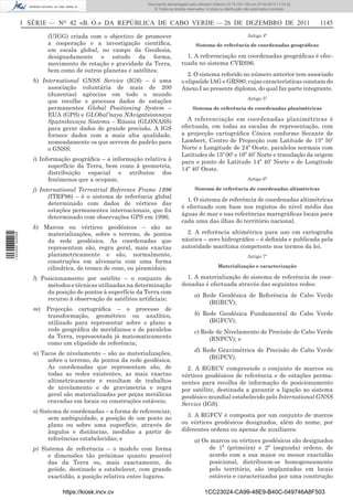 Documento descarregado pelo utilizador Adilson (10.73.103.139) em 27-02-2012 11:03:32.
                                                                  © Todos os direitos reservados. A cópia ou distribuição não autorizada é proibida.



                  I SÉRIE — NO 42 «B. O.» DA REPÚBLICA DE CABO VERDE — 26 DE DEZEMBRO DE 2011                                                           1145

                          (UIGG) criada com o objectivo de promover                                                       Artigo 4º
                          a cooperação e a investigação cientíﬁca,                         Sistema de referência de coordenadas geográﬁcas
                          em escala global, no campo da Geodesia,
                          designadamente o estudo da forma,                          1. A referenciação em coordenadas geográﬁcas é efec-
                          movimento de rotação e gravidade da Terra,               tuada no sistema CVRS96.
                          bem como de outros planetas e satélites;
                                                                                      2. O sistema referido no número anterior tem associado
                     h) International GNSS Service (IGS) – é uma                   o elipsóide IAG e GRS80, cujas características constam do
                          associação voluntária de mais de 200                     Anexo I ao presente diploma, do qual faz parte integrante.
                          (duzentas) agências em todo o mundo
                                                                                                                          Artigo 5º
                          que recolhe e processa dados de estações
                          permanentes Global Positioning System –                        Sistema de referência de coordenadas planimétricas
                          EUA (GPS) e GLObal’naya NAvigatsionnaya
                          Sputnikovaya Sistema – Rússia (GLONASS)                    A referenciação em coordenadas planimétricas é
                          para gerar dados de grande precisão. A IGS               efectuada, em todas as escalas de representação, com
                          fornece dados com a mais alta qualidade,                 a projecção cartográﬁca Cónica conforme Secante de
                          nomeadamente os que servem de padrão para                Lambert, Centro de Projecção com Latitude de 15º 50’
                          o GNSS;                                                  Norte e Longitude de 24º Oeste, paralelos normais com
                                                                                   Latitudes de 15º 00’ e 16º 40’ Norte e translação da origem
                     i) Informação geográﬁca – a informação relativa à             para o ponto de Latitude 14º 40’ Norte e de Longitude
                           superfície da Terra, bem como à geometria,
                                                                                   14º 40’ Oeste.
                           distribuição espacial e atributos dos
                           fenómenos que a ocupam;                                                                        Artigo 6º

                     j) International Terrestrial Reference Frame 1996                     Sistema de referência de coordenadas altimétricas
                           (ITRF96) – é o sistema de referência global
                                                                                     1. O sistema de referência de coordenadas altimétricas
                           determinado com dados de vértices das
                                                                                   é efectuado com base nos registos do nível médio das
                           estações permanentes internacionais, que foi
                                                                                   águas do mar e nas referências maregráﬁcas locais para
                           determinado com observações GPS em 1996;
                                                                                   cada uma das ilhas do território nacional.
                     k) Marcos ou vértices geodésicos – são as
                         materializações, sobre o terreno, de pontos                 2. A referência altimétrica para uso em cartograﬁa
1 443000 002089




                         da rede geodésica. As coordenadas que                     náutica – zero hidrográﬁco – é deﬁnida e publicada pela
                         representam são, regra geral, mais exactas                autoridade marítima competente nos termos da lei.
                         planimetricamente e são, normalmente,                                                            Artigo 7º
                         construções em alvenaria com uma forma
                         cilíndrica, de tronco de cone, ou piramidais;                                  Materialização e caracterização

                     l) Posicionamento por satélite – o conjunto de                  1. A materialização do sistema de referência de coor-
                          métodos e técnicas utilizadas na determinação            denadas é efectuada através das seguintes redes:
                          da posição de pontos à superfície da Terra com
                                                                                          a) Rede Geodésica de Referência de Cabo Verde
                          recurso à observação de satélites artiﬁciais;
                                                                                               (RGRCV);
                     m)   Projecção cartográﬁca – o processo de
                          transformação, geométrico ou analítico,                         b) Rede Geodésica Fundamental de Cabo Verde
                          utilizado para representar sobre o plano a                           (RGFCV);
                          rede geográﬁca de meridianos e de paralelos                     c) Rede de Nivelamento de Precisão de Cabo Verde
                          da Terra, representada já matematicamente                            (RNPCV); e
                          como um elipsóide de referência;
                                                                                          d) Rede Gravimétrica de Precisão de Cabo Verde
                     n) Tacos de nivelamento – são as materializações,
                          sobre o terreno, de pontos da rede geodésica.                        (RGPCV).
                          As coordenadas que representam são, de                     2. A RGRCV compreende o conjunto de marcos ou
                          todas as redes existentes, as mais exactas               vértices geodésicos de referência e de estações perma-
                          altimetricamente e resultam de trabalhos                 nentes para recolha de informação de posicionamento
                          de nivelamento e de gravimetria e regra                  por satélite, destinada a garantir a ligação ao sistema
                          geral são materializadas por peças metálicas             geodésico mundial estabelecido pelo International GNSS
                          cravadas em locais ou construções estáveis;              Service (IGS).
                     o) Sistema de coordenadas – a forma de referenciar,
                           sem ambiguidade, a posição de um ponto no                 3. A RGFCV é composta por um conjunto de marcos
                           plano ou sobre uma superfície, através de               ou vértices geodésicos designados, além do nome, por
                           ângulos e distâncias, medidos a partir de               diferentes ordens ou apenas de auxiliares:
                           referências estabelecidas; e                                   a) Os marcos ou vértices geodésicos são designados
                     p) Sistema de referência – o modelo com forma                             de 1ª (primeira) e 2ª (segunda) ordens, de
                          e dimensões tão próximas quanto possível                             acordo com a sua maior ou menor exactidão
                          das da Terra ou, mais exactamente, do                                posicional, distribuem-se homogeneamente
                          geóide, destinado a estabelecer, com grande                          pelo território, são implantados em locais
                          exactidão, a posição relativa entre lugares.                         estáveis e caracterizados por uma construção

                               https://kiosk.incv.cv                                             1CC23024-CA99-48E9-B40C-049746A8F503
 