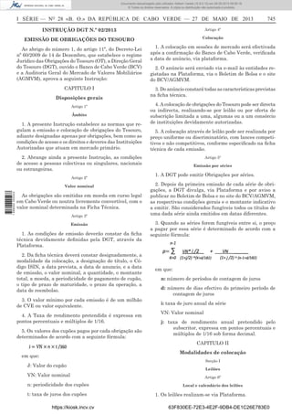 Documento descarregado pelo utilizador Adilson Varela (10.8.0.12) em 28-05-2013 09:05:18.
© Todos os direitos reservados. A cópia ou distribuição não autorizada é proibida.

I SÉRIE — NO 28 «B. O.» DA REPÚBLICA DE CABO VERDE — 27 DE MAIO DE 2013
INSTRUÇÃO DGT N.º 02/2013

Artigo 4º

EMISSÃO DE OBRIGAÇÕES DO TESOURO

745

Colocação

Ao abrigo do número 1, do artigo 11º, do Decreto-Lei
nº 60/2009 de 14 de Dezembro, que estabelece o regime
Jurídico das Obrigações do Tesouro (OT), a Direção Geral
do Tesouro (DGT), ouvido o Banco de Cabo Verde (BCV)
e a Auditoria Geral do Mercado de Valores Mobiliários
(AGMVM), aprova a seguinte Instrução:

1. A colocação em sessões de mercado será efectivada
após a conﬁrmação do Banco de Cabo Verde, veriﬁcada
a data de anúncio, via plataforma.

CAPITULO I

3. Do anúncio constará todas as características previstas
na ﬁcha técnica.

Disposições gerais
Artigo 1º
Âmbito

1. A presente Instrução estabelece as normas que regulam a emissão e colocação de obrigações do Tesouro,
adiante designadas apenas por obrigações, bem como as
condições de acesso e os direitos e deveres das Instituições
Autorizadas que atuam em mercado primário.

2. O anúncio será enviado via e-mail às entidades registadas na Plataforma, via o Boletim de Bolsa e o site
do BCV/AGMVM.

4. A colocação de obrigações do Tesouro pode ser directa
ou indirecta, realizando-se por leilão ou por oferta de
subscrição limitada a uma, algumas ou a um consórcio
de instituições devidamente autorizadas.
5. A colocação através de leilão pode ser realizada por
preço uniforme ou discriminatório, com lances competitivos e não competitivos, conforme especiﬁcado na ﬁcha
técnica de cada emissão.

2. Abrange ainda a presente Instrução, as condições
de acesso a pessoas colectivas ou singulares, nacionais
ou estrangeiras.
Artigo 2º

1 698000 005433

Valor nominal

As obrigações são emitidas em moeda em curso legal
em Cabo Verde ou noutra livremente convertível, com o
valor nominal determinada na Ficha Técnica.
Artigo 3º
Emissão

1. As condições de emissão deverão constar da ﬁcha
técnica devidamente deﬁnidas pela DGT, através da
Plataforma.
2. Da ﬁcha técnica deverá constar designadamente, a
modalidade da colocação, a designação do título, o Código ISIN, a data prevista, a data de anuncio, e a data
de emissão, o valor nominal, a quantidade, o montante
total, a moeda, a periodicidade de pagamento de cupão,
o tipo de prazo de maturidade, o prazo da operação, a
data de reembolso.
3. O valor mínimo por cada emissão é de um milhão
de CVE ou valor equivalente.
4. A Taxa de rendimento pretendida é expressa em
pontos percentuais e múltiplos de 1/16.
5. Os valores dos cupões pagos por cada obrigação são
determinados de acordo com a seguinte fórmula:

Artigo 5º
Emissão por séries

1. A DGT pode emitir Obrigações por séries.
2. Depois da primeira emissão de cada série de obrigações, a DGT divulga, via Plataforma e por aviso a
publicar no Boletim de Bolsa e no site do BCV/AGMVM,
as respectivas condições gerais e o montante indicativo
a emitir. São considerados fungíveis todos os títulos de
uma dada série ainda emitidos em datas diferentes.
3. Quando as séries forem fungíveis entre si, o preço
a pagar por essa série é determinado de acordo com a
seguinte fórmula:

em que:
n: número de períodos de contagem de juros
d: número de dias efectivo do primeiro período de
contagem de juros
i: taxa de juro anual da série
VN: Valor nominal
j: taxa de rendimento anual pretendido pelo
subscritor, expressa em pontos percentuais e
múltiplos de 1/16 sob forma decimal.
CAPITULO II
Modalidades de colocação

em que:

Secção I

J: Valor do cupão
VN: Valor nominal
n: periodicidade dos cupões
t: taxa de juros dos cupões
https://kiosk.incv.cv

Leilões
Artigo 6º
Local e calendário dos leilões

1. Os leilões realizam-se via Plataforma.
63F830EE-72E3-4E2F-9DB4-DE1C26E783E0

 
