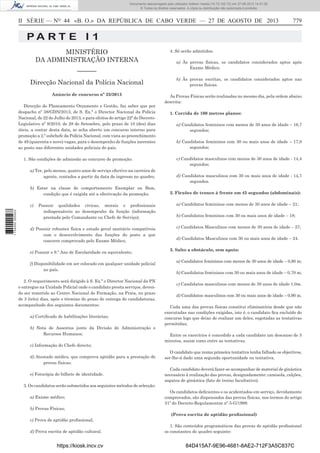 Documento descarregado pelo utilizador Adilson Varela (10.73.102.72) em 27-08-2013 14:51:26.
© Todos os direitos reservados. A cópia ou distribuição não autorizada é proibida.

II SÉRIE — NO 44 «B. O.» DA REPÚBLICA DE CABO VERDE — 27 DE AGOSTO DE 2013

779

PA RT E I 1
MINISTÉRIO
DA ADMINISTRAÇÃO INTERNA
––––––
Direcção Nacional da Polícia Nacional
Anúncio de concurso nº 25/2013
Direcção do Planeamento Orçamento e Gestão, faz saber que por
despacho nº 38/GDN/2013, de S. Ex.ª o Director Nacional da Polícia
Nacional, de 22 de Julho de 2013, e para efeitos do artigo 22º do DecretoLegislativo nº 8/2010, de 28 de Setembro, pelo prazo de 10 (dez) dias
úteis, a contar desta data, se acha aberto um concurso interno para
promoção a 2.º subchefe da Polícia Nacional, com vista ao preenchimento
de 49 (quarenta e nove) vagas, para o desempenho de funções inerentes
ao posto nas diferentes unidades policiais do país.
1. São condições de admissão ao concurso de promoção:
a) Ter, pelo menos, quatro anos de serviço efectivo na carreira de
agente, contados a partir da data de ingresso no quadro;
b) Estar na classe de comportamento Exemplar ou Bom,
condição que é exigida até a efectivação da promoção;

1 734000 005433

c)

Possuir qualidades cívicas, morais e proﬁssionais
indispensáveis ao desempenho da função (informação
prestada pelo Comandante ou Chefe de Serviço);

d) Possuir robustez física e estado geral sanitário compatíveis
com o desenvolvimento das funções do posto a que
concorre comprovado pelo Exame Médico;
e) Possuir o 9.º Ano de Escolaridade ou equivalente;
f) Disponibilidade em ser colocado em qualquer unidade policial
no país.
2. O requerimento será dirigido à S. Ex.ª o Director Nacional da PN
e entregue na Unidade Policial onde o candidato presta serviços, devendo ser remetido ao Centro Nacional de Formação, na Praia, no prazo
de 3 (três) dias, após o término do prazo de entrega de candidaturas,
acompanhado dos seguintes documentos:
a) Certiﬁcado de habilitações literárias;
b) Nota de Assentos junto da Divisão de Administração e
Recursos Humanos;
c) Informação do Chefe directo;
d) Atestado médico, que comprova aptidão para a prestação de
provas físicas;
e) Fotocópia do bilhete de identidade.

4. Só serão admitidos:
a) Às provas físicas, os candidatos considerados aptos após
Exame Médico;
b) Às provas escritas, os candidatos considerados aptos nas
provas físicas.
As Provas Físicas serão realizadas no mesmo dia, pela ordem abaixo
descrita:
1. Corrida de 100 metros planos:
a) Candidatos femininos com menos de 30 anos de idade – 16,7
segundos;
b) Candidatos femininos com 30 ou mais anos de idade – 17,0
segundos;
c) Candidatos masculinos com menos de 30 anos de idade - 14,4
segundos;
d) Candidatos masculinos com 30 ou mais anos de idade - 14,7
segundos.
2. Flexões de tronco à frente em 45 segundos (abdominais):
a) Candidatos femininos com menos de 30 anos de idade – 21;
b) Candidatos femininos com 30 ou mais anos de idade – 18;
c) Candidatos Masculinos com menos de 30 anos de idade – 27;
d) Candidatos Masculinos com 30 ou mais anos de idade – 24.
3. Salto a obstáculo, sem apoio:
a) Candidatos femininos com menos de 30 anos de idade – 0,80 m;
b) Candidatos femininos com 30 ou mais anos de idade – 0,70 m;
c) Candidatos masculinos com menos de 30 anos de idade 1,0m.
d) Candidatos masculinos com 30 ou mais anos de idade – 0,90 m.
Cada uma das provas físicas constitui eliminatória desde que não
executadas nas condições exigidas, isto é, o candidato ﬁca excluído do
concurso logo que deixe de realizar um deles, esgotadas as tentativas
permitidas;
Entre os exercícios é concedido a cada candidato um descanso de 5
minutos, assim como entre as tentativas.
O candidato que numa primeira tentativa tenha falhado os objectivos,
ser-lhe-á dado uma segunda oportunidade ou tentativa.
Cada candidato deverá fazer-se acompanhar de material de ginástica
necessário à realização das provas, designadamente: camisola, calções,
sapatos de ginástica (fato de treino facultativo).

3. Os candidatos serão submetidos aos seguintes métodos de selecção:
a) Exame médico;

Os candidatos deﬁcientes e os acidentados em serviço, devidamente
comprovados, são dispensados das provas físicas, nos termos do artigo
31º do Decreto-Regulamentar nº.5-G/1998.

b) Provas Físicas;
(Prova escrita de aptidão proﬁssional)
c) Prova de aptidão proﬁssional;
d) Prova escrita de aptidão cultural.

https://kiosk.incv.cv

1. São conteúdos programáticos das provas de aptidão proﬁssional
os constantes do quadro seguinte:

84D415A7-9E96-4681-8AE2-712F3A5C837C

 