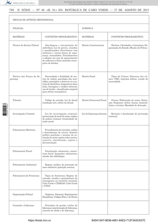 Documento descarregado pelo utilizador Adilson Varela (10.73.102.72) em 27-08-2013 14:51:26.
© Todos os direitos reservados. A cópia ou distribuição não autorizada é proibida.

780

II SÉRIE — NO 44 «B. O.» DA REPÚBLICA DE CABO VERDE — 27 DE AGOSTO DE 2013

PROVAS DE APTIDÃO PROFISSIONAL

POLICIAL

JURIDICA

MATÉRIAS

CONTEÚDO PROGRAMÁTICO

Técnica de Serviço Policial

Abordagem e interpelação de
indivíduos; Lei de greves, reuniões
e manifestações; Ocorrências com
militares e outras forças de segurança; imunidades; Procedimentos
a adoptar em caso de aparecimento
de cadáveres e fetos; incêndio; transporte de detidos

Táctica das Forças de SeNecessidade e ﬁnalidade de sergurança
viço de ordem; psicologia das multidões; princípios a observar no controlo de distúrbios; dispositivos ﬁxos
(alas, barragens e cordões tácticos);
uso de bastão - classiﬁcação corporal
para efeitos traumáticos.

MATÉRIAS

CONTEÚDO PROGRAMÁTICO

Direito Constitucional

Direitos, Liberdades e Garantias; Organização do Estado; Missão da Policia;

Direito Penal

Tipos de Crimes; Natureza dos crimes; VBG; legitima defesa, estado de
necessidade

1 734000 005433

Trânsito

Código de estrada; Lei do álcool
(condução sob o efeito do álcool)

Direito Processual Penal

Provas; Elaboração de autos; Detenção; Flagrante delito; buscas domiciliárias e revistas; Mandado de detenção;

Investigação Criminal

Lei de investigação criminal;
preservação do local do crime; órgãos
de polícia criminal; titularidade da
acção penal

Lei de Segurança Interna

Revistas e ﬁscalização de prevenção
criminal;

Policiamento Marítimo

Procedimento de entradas, saídas
e desembaraço de navios; domínio
publico marítimo e normas de extracção de areia; noções sobre navios:
conceito, classificação, registo e
documentação.

Policiamento Fiscal

Fiscalização aduaneira; contencioso ﬁscal; despachos aduaneiros;
missão das alfândegas.

Policiamento Ambiental

Regime jurídico da protecção do
meio ambiente (poluição sonora);

Policiamento de Fronteiras

Tipos de fronteiras; Regime de
entrada, estadia e permanência de
estrangeiros no território nacional;
Cabo Verde e CEDEAO; Cabo Verde
e CPLP;

Organização Policial

Orgânica; Estatuto; Regulamento
Disciplinar; Códigos Ético e de Honra

Comando e Liderança

Princípios de gestão; estilos de
liderança; caracterização de liderança;
conceito de cheﬁa e de liderança.

https://kiosk.incv.cv

84D415A7-9E96-4681-8AE2-712F3A5C837C

 