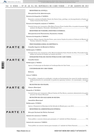 Documento descarregado pelo utilizador Adilson Varela (10.73.102.72) em 27-08-2013 14:51:26.
© Todos os direitos reservados. A cópia ou distribuição não autorizada é proibida.

764

II SÉRIE — NO 44 «B. O.» DA REPÚBLICA DE CABO VERDE — 27 DE AGOSTO DE 2013
MINISTÉRIO DA JUSTIÇA:
Direcção-Geral da Administração:
Extracto de despacho nº 848/2013:
Denuncia o contrato de Euridice Duarte dos Santos Lima, psicóloga, ora desempenhando as funções na
Cadeia Central de São Vicente. .......................................................................................................... 766
Extracto de despacho conjunto nº 849/2013:
Concede licença sem vencimento a Rita Maria Tavares Freire Landim Silva, do quadro de pessoal oﬁcial
ajudante dos Registos, Notariado e Identiﬁcação Civil. .................................................................... 766
MINISTÉRIO DO TURISMO, INDÚSTRIA E ENERGIA:
Direcção-Geral do Planeamento, Orçamento e Gestão:
Extracto de despacho nº 850/2013:
Contrata, Helena Augusta Almeida Fontes, para exercer funções de jurista no Gabinete do Ministro do
Turismo, Industria e Energia. ............................................................................................................ 766
PROCURADORIA-GERAL DA REPÚBLICA:

PA RT E D

Conselho Superior do Ministério Público:
Deliberação nº 23/2013:
Concede licença sem vencimento ao Dr. Manuel do Espirito Santo Semedo dos Reis, Procurador da República em exercício de funções na Comarca da Praia. ..................................................................... 766
INFRAESTRUTURA DE CHAVES PÚBLICAS DE CABO VERDE:

1 734000 005433

PA RT E E

Conselho Gestor:
Deliberação n.º 05/2013:
Aprova a Credenciação da Entidade de Certiﬁcação Raiz de Cabo Verde. ........................................... 767
UNIVERSIDADE DE CABO VERDE:
Reitoria:
Aviso nº 10/2013:
Torna público o despacho de acreditação e entrada em funcionamento dos cursos de estudos superiores
proﬁssionalizantes do secretariado, de gestão da segurança turística e de manutenção e mecânica
auto. ..................................................................................................................................................... 767
MUNICÍPIO DE SÃO FILIPE:

PA RT E G

Câmara Municipal:
Despacho nº 851/2013:
Concede licença sem vencimento a Manuel António de Pina Barros, assistente administrativo do quadro
privativo da Câmara Municipal. ........................................................................................................ 768
MUNICÍPIO DE SÃO SALVADOR DO MUNDO:
Assembleia Municipal:
Deliberação nº 07/2012:
Aprova o Orçamento do Município de São Salvador do Mundo para o ano 2013. ................................. 768
MINISTÉRIO DA ADMINISTRAÇÃO INTERNA:

PA RT E I 1

Direcção Nacional da Polícia Nacional:
Anúncio de concurso nº 25/2013:
Torna público o concurso interno para promoção a 2.º subchefe da Polícia Nacional. .......................... 779
Anúncio de concurso nº 26/2013:
Torna público um concurso interno para transição a 2.º subchefe da Polícia Nacional........................ 781

https://kiosk.incv.cv

84D415A7-9E96-4681-8AE2-712F3A5C837C

 