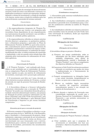 98 I SÉRIE — NO
5 «B. O.» DA REPÚBLICA DE CABO VERDE — 28 DE JANEIRO DE 2013
excepcional, no quadro da estratégia de desenvolvimento
nacional, tendo em conta a sua dimensão e natureza e as
implicações económicas e sociais que representa, designa-
damente o volume de investimento, a criação de empregos
e de riqueza, assim como a criação de condições para um
desenvolvimento sustentado do turismo nacional.
Cláusula Quinta
(Enquadramento dos empreendimentos)
1. Os empreendimentos integrante do “Projecto Tu-
rístico” e dos demais que vierem a ser propostos pela
investidora ﬁcam dependentes do seu enquadramento
nos instrumentos de gestão territorial e nas servidões e
restrições de utilidade pública aplicáveis.
2. Os empreendimentos referidos no número anterior
deverão observar o programa e os parâmetros ambien-
tais e urbanísticos propostos e aprovados no Plano de
Ordenamento Turístico da ZDTI na qual serão constru-
ídos, nomeadamente quanto às proporções máximas de
densidades populacionais e mínimas de espaços verdes,
arruamentos e estacionamentos, os coeﬁcientes de imper-
meabilização dos solos, os índices máximos de construção
e implantação, a não ser quando outra solução haja sido
adoptada pelos instrumentos de ordenamento de terri-
tório aplicáveis.
Cláusula Sexta
(Concretização do Projecto)
1. O “Projecto Turístico ” será realizado pela Inves-
tidora ou por sociedades por si contratadas, de acordo
com os competentes Planos de Ordenamento Turístico,
normas vigentes no país, em matéria de ordenamento
do território, construção civil e preservação ambiental.
2. O investimento será feito em 3 anos, devendo as
obras iniciarem no prazo máximo de 18 meses, a contar
da entrada em vigor da presente Convenção de Estabe-
lecimento;
3. A Investidora obriga-se a fornecer informações
trimestrais relacionadas com a execução do “Projecto
Turistico” de acordo com o formulário fornecido pela au-
toridade central de administração turística, sem prejuízo
da obrigação de prestar quaisquer informações que lhe
forem solicitadas pela Cabo Verde Investimentos, pela
Direcção Geral das Alfandegas e pela Direcção Geral
de Contribuição e Impostos ou por outras entidades
competentes.
Cláusula Sétima
(Garantias gerais para a execução do projecto)
O Governo assegura à Investidora os direitos e as ga-
rantias previstos na Lei n.º 90/IV/93, de 13 de Dezembro,
para a instalação e o funcionamento do projecto, desig-
nadamente, segurança e protecção do seu investimento,
não discriminação, abertura de contas em divisa e sua
movimentação nas suas transacções com o exterior,
transferência para o exterior, do capital investido e dos
lucros da Investidora, provenientes dos investimentos
realizados no país.
Cláusula Oitava
(Trabalhadores estrangeiros)
1. A Investidora pode contratar trabalhadores estran-
geiros, nos termos da lei.
2. Aos trabalhadores estrangeiros contratados pela
Investidora é garantida livre transferência para o exte-
rior dos rendimentos auferidos no âmbito do “Projecto
Turístico”.
3. Aos trabalhadores referidos nos números anteriores
serão concedidos vistos de entrada em Cabo Verde, bem
como autorização de residência, desde que requeridos
nos termos da lei.
CAPÍTULO III
Obrigações da Investidora
Cláusula Nona
(Obrigações da Investidora)
A Investidora obriga-se perante o Estado a:
a) Fornecer, nos prazos estabelecidos, todos as
informações que lhe forem solicitadas pelas
entidades competentes, para efeitos de
acompanhamento, controlo e ﬁscalização do
“Projecto Turístico”, com vista ao cumprimento
dos objectivos deﬁnidos na Cláusula 3ª.
b) Comunicar a Cabo Verde Investimentos qualquer
alteração ou ocorrência que ponha em causa
a implementação ou o funcionamento do
“Projecto Turístico”;
c) Cumprir atempadamente as obrigações legais
a que esteja vinculada, designadamente as
ﬁscais e as para com a segurança social;
d) Manter as condições legais necessárias
ao exercício da respectiva actividade,
nomeadamente quanto à sua situação em
matéria de licenciamento; e
e) Manter durante a vigência da Convenção uma
contabilidade organizada de acordo com o
Sistema Nacional de Contabilidade e Relato
Financeiro e que permita autonomizar os
efeitos do Projecto.
CAPÍTULO IV
Obrigações do Estado
Cláusula Décima
(Obrigações do Estado)
Com vista à realização do “Projecto Turístico”, o Estado
obriga-se a:
a) Criar condições para que o programa de
investimento se materialize com base nos
princípios e objectivos da política nacional de
turismo;
https://kiosk.incv.cv 08DBF371-3635-4B4C-8AA0-E6618C638C36
Documento descarregado pelo utilizador Adilson (10.8.0.12) em 31-01-2013 12:55:50.
© Todos os direitos reservados. A cópia ou distribuição não autorizada é proibida.
1652000002089
 