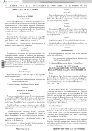 82 I SÉRIE — NO
5 «B. O.» DA REPÚBLICA DE CABO VERDE — 28 DE JANEIRO DE 2013
CONSELHO DE MINISTROS
––––––
Resolução nº 3/2013
de 28 de Janeiro
Tendo sido adjudicados os trabalhos de reforço da ca-
mada de desgaste do pavimento betuminoso do Aeroporto
Internacional da Praia - Nelson Mandela, ilha de San-
tiago, na sequência do concurso público realizado para
o efeito, torna-se necessário proceder aos desembolsos
contratuais para a realização das obras.
Assim:
Ao abrigo do disposto na alínea e) do n.º 1 do artigo 42.º
do Regulamento da Lei das Aquisições Públicas, aprovado
pelo Decreto-Lei n.º 1/2009, de 5 de Janeiro; e
Nos termos do n.º 2 do artigo 265.º da Constituição, o
Governo aprova a seguinte Resolução:
Artigo 1.º
Autorização
É autorizado o Ministério das Infraestruturas e Eco-
nomia Marítima a realizar as despesas com a contrata-
ção pública para execução da empreitada de Reforço da
camada de desgaste do pavimento betuminoso do Aero-
porto Internacional da Praia - Nelson Mandela, ilha de
Santiago, no montante de 264.307.300 ECV (duzentos e
sessenta e quatro milhões, trezentos e sete mil e trezentos
escudos cabo-verdianos).
Artigo 2.º
Entrada em vigor
A presente Resolução entra em vigor no dia seguinte
ao da sua publicação.
Vista e aprovada em Concelho de Ministros de
17 de Janeiro de 2013.
Primeiro-Ministro, José Maria Pereira Neves
––––––
Resolução nº 4/2013
de 28 de Janeiro
Tendo em consideração o volume de investimentos que
a Llana Beach Hotel, Sociedade Unipessoal, Anónima,
pretende realizar no âmbito do projecto turístico denomi-
nado “Lana Beach Hotel” a ser construído na Ilha do Sal;
Considerando que esse projecto mereceu aprovação do
departamento governamental responsável pelo sector do
Turismo; e
Convindo autorizar a celebração de uma Convenção
de Estabelecimento entre o Estado de Cabo Verde e a
Llana Beach Hotel S.A., Sociedade Unipessoal, Anónima;
Ao abrigo do disposto no n.º 3 do artigo 16.º da Lei n.º 90/
IV/93, de 13 de Janeiro; e
Nos termos do n.º 2 do artigo 265.º da Constituição, o
Governo aprova a seguinte Resolução:
Artigo 1.º
Aprovação
É aprovada a minuta da Convenção de Estabelecimento
a celebrar entre o Estado de Cabo Verde e a “Llana Beach
Hotel S.A.”, Sociedade Unipessoal, Anónima, constante
do anexo ao presente diploma.
Artigo 2.º
Mandato
É mandatado o Ministro do Turismo, Industria e Energia
para, em nome do Estado de Cabo Verde, proceder à
assinatura da Convenção de Estabelecimento referida
no artigo anterior.
Artigo 3.º
Depósito do original da Convenção de Estabelecimento
O original da Convenção de Estabelecimento ﬁcará em
depósito na Cabo Verde Investimentos.
Artigo 4.º
Entrada em vigor
A presente Resolução entra em vigor no dia seguinte
ao da sua publicação.
Vista e aprovada em Conselho de Ministros de
29 Novembro de 2012.
O Primeiro-Ministro, José Maria Pereira Neves
MINUTA DE CONVENÇÃO
DE ESTABELECIMENTO ENTRE O ESTADO
DE CABO VERDE E LLANA BEACH HOTEL SA
Entre:
O Estado de Cabo Verde, representado pelo Exmo.
Senhor Ministro do Turismo Industria e Energia, Dr.
Humberto Santo de Brito, adiante designado por Estado,
conforme a Resolução do Conselho de Ministros nº……….
/2013, de ……de ………;
e
A “Llana Beach Hotel S.A.”, Sociedade Unipessoal,
Anónima, com sede na Rua Ilha do Fogo nº 4, Cidade de
Santa Maria, capital social de 2.500.000$00, NIF 261
292 480, matriculada sob o número 2236/2010.06.29 na
Conservatória de Registo Comercial do Sal, neste acto
representada pelo seu Administrador, …….., de nacio-
nalidade……….., titular do ………n.º……….., adiante
designado por “Investidora”,
Considerando que:
1. A Investidora pretende implementar um projecto
turístico e imobiliário de elevada qualidade, denominado
“Llana Beach Hotel”, adiante designado por “Projecto
Turístico” a ser construído no lote C4 da Urbanização
da Ponta Preta Ilha do Sal;
2. O “Projecto Turístico” terá a categoria de 5 (cinco)
Estrelas Superior, marca mais luxuosa do Sol Meliá,
cadeia internacional de hotéis que vai gerir e dar marca
ao empreendimento;
https://kiosk.incv.cv 08DBF371-3635-4B4C-8AA0-E6618C638C36
Documento descarregado pelo utilizador Adilson (10.8.0.12) em 31-01-2013 12:55:50.
© Todos os direitos reservados. A cópia ou distribuição não autorizada é proibida.
1652000002089
 