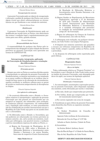 I SÉRIE — NO
5 «B. O.» DA REPÚBLICA DE CABO VERDE — 28 DE JANEIRO DE 2013 101
Cláusula Décima Oitava
Renegociação do contrato
A presente Convenção pode ser objecto de renegociação
e alteração a pedido de qualquer das Partes caso ocorra
algum evento que altere substancialmente as circuns-
tâncias em que fundaram a sua vontade de contratar.
Cláusula Décima Nona
(Modiﬁcação)
A presente Convenção de Estabelecimento pode ser
modiﬁcada por acordo entre as Partes, com observância
dos termos e condições legal e regulamentarmente pre-
vistos para esse efeito, quando existam.
Cláusula Vigésima
(Responsabilidade das Partes)
A responsabilidade de qualquer das Partes pelo in-
cumprimento das obrigações ou pela violação dos deveres
previstos na presente Convenção será apreciada nos
termos do CAPÍTULO VII.
CAPÍTULO VII
Interpretação, integração, aplicação
da Convenção de Estabelecimento e resolução
dos diferendos
Cláusula Vigésima Primeira
(Princípios gerais)
Sempre que entre as Partes se suscitem dúvidas quanto
à interpretação ou aplicação da presente Convenção de
Estabelecimento, se mostrar necessária a sua integração
ou se gerar conﬂito ou diferendo ou se veriﬁcar uma si-
tuação de força maior ou de alteração de circunstâncias,
aquelas envidarão os melhores esforços para se porem
de acordo ou resolverem amigavelmente as divergências
ou litígios.
Cláusula Vigésima Segunda
(Lei aplicável e arbitragem)
1. Os eventuais diferendos entre o Estado e a Inves-
tidora relativos à interpretação e aplicação da presente
Convenção que não possam ser solucionados por via
amigável ou negocial, são submetidos, para resolução,
às instâncias judiciais competentes, em conformidade
com a legislação cabo-verdiana, se outro procedimento
não for estabelecido em acordos internacionais em que a
República de Cabo Verde seja parte ou em acordo entre
este e a Investidora.
2. Os diferendos entre o Estado e a Investidora, que
não puderem ser solucionados nos termos previstos no
número anterior, são, salvo acordo em contrário, resol-
vidos por arbitragem, com possível recurso e mediante
a prévia concordância expressa de ambas as Partes, a:
a) Regras da Convenção de Washington, de 15
de Março de 1965, sobre a Resolução de
Diferendos Relativos a Investimentos entre
Estados e Nacionais e de outros Estados,
bem como do respectivo Centro Internacional
de Resolução de Diferendos Relativos a
Investimentos entre Estados Nacionais e de
outros Estados;
b) Regras ﬁxadas no Regulamento do Mecanismo
Suplementar, aprovado a 27 de Setembro
de 1978 pelo Conselho de Administração
do Centro Internacional para Resolução
de Diferendos Relativos a Investimentos,
se a entidade estrangeira não preencher
as condições de nacionalidade previstas no
artigo 25.º da Convenção;
c) Regras de arbitragem da Câmara de Comércio
Internacional, com sede em Paris.
3. A arbitragem será realizada, em qualquer circuns-
tância, em Cabo Verde e em Língua Portuguesa.
4. O disposto nos números anteriores não prejudica
o recurso aos tribunais competentes da República de
Cabo Verde, sempre e quando, ambas as Partes, assim
o pretendam.
5. As despesas de arbitragem serão suportadas pela
parte faltosa.
CAPÍTULO VIII
Disposições ﬁnais
Cláusula Vigésima Terceira
(Dever do Sigilo)
Toda a informação relativa ao “Projecto Turístico” e à
Investidora a que o Estado de Cabo Verde tenha acesso
no âmbito da presente Convenção, está abrangida pelo
dever de sigilo, nos termos da legislação aplicável.
Cláusula Vigésima Quarta
(Notiﬁcação e Comunicação)
1. As comunicações, autorizações e aprovações previs-
tas na presente Convenção, salvo disposição especíﬁca
em contrário, serão efectuadas por escrito e remetidas:
a) Em mão, desde que comprovadas por protocolo;
b) Por telefax, desde que comprovadas por “recibo
de transmissão ininterrupta”;
c) Por correio registado com aviso de recepção.
2. Consideram-se para efeitos da presente Convenção
como domicílios das Partes as seguintes moradas:
a) Estado:
Ao Senhor Presidente do Conselho de
Administração
Agencia Cabo-verdiana de Investimentos
Rotunda da Cruz do Papa nº 5 CP 89c
Achada se Santo António, Cidade da Praia
b) Investidora:
Ao Senhor Robert Anthony Jarret
Rua da Ilha do Fogo nº 4, Cidade de Santa Maria,
Ilha do Sal, Republica de Cabo Verde.
https://kiosk.incv.cv 08DBF371-3635-4B4C-8AA0-E6618C638C36
Documento descarregado pelo utilizador Adilson (10.8.0.12) em 31-01-2013 12:55:50.
© Todos os direitos reservados. A cópia ou distribuição não autorizada é proibida.
1652000002089
 