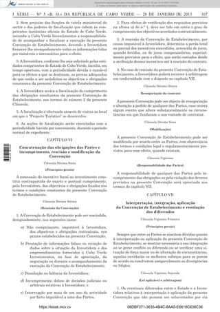 I SÉRIE — NO
5 «B. O.» DA REPÚBLICA DE CABO VERDE — 28 DE JANEIRO DE 2013 107
2. Sem prejuízo das funções de tutela ministerial do
sector e dos poderes de ﬁscalização que cabem às com-
petentes instâncias oﬁciais do Estado de Cabo Verde,
incumbe a Cabo Verde Investimentos a responsabilida-
de de acompanhar e ﬁscalizar a execução da presente
Convenção de Estabelecimento, devendo a Investidora
fornecer-lhe atempadamente todas as informações tidas
por razoáveis e necessárias para o efeito.
3. A Investidora, conforme lhe seja solicitado pelas enti-
dades competentes do Estado de Cabo Verde, faculta, em
tempo oportuno, com a periodicidade devida e razoável
para os efeitos a que se destinam, as provas adequadas
de que estão a ser satisfeitos os objectivos e obrigações
constantes da presente Convenção de Estabelecimento.
4. A Investidora aceita a ﬁscalização do cumprimento
das obrigações resultantes da presente Convenção de
Estabelecimento, nos termos do número 2 da presente
Cláusula.
5. A ﬁscalização é efectuada através de visitas ao local
em que o “Projecto Turístico” se desenvolve.
6. As acções de ﬁscalização serão executadas com a
periodicidade havida por conveniente, durante o período
normal de expediente.
CAPÍTULO VI
Concatenação das obrigações das Partes e
incumprimento, rescisão e modiﬁcação da
Convenção
Cláusula Décima Sexta
(Princípios gerais)
A concessão do incentivo ﬁscal ao investimento cons-
titui contrapartida do exacto e pontual cumprimento,
pela Investidora, dos objectivos e obrigações ﬁxados nos
termos e condições constantes da presente Convenção
de Estabelecimento.
Cláusula Décima Sétima
(Rescisão da Convenção)
1. A Convenção de Estabelecimento pode ser rescindida,
designadamente, nos seguintes casos:
a) Não cumprimento, imputável à Investidora,
dos objectivos e obrigações contratuais, nos
prazos estabelecidos na presente Convenção;
b) Prestação de informações falsas ou viciação de
dados sobre a situação da Investidora e dos
empreendimentos fornecidos à Cabo Verde
Investimentos, na fase de apreciação, da
negociação ou durante o acompanhamento da
execução da Convenção de Estabelecimento;
c) Dissolução ou falência da Investidora;
d) Incumprimento doloso de decisões judiciais ou
arbitrais relativas à Investidora; e
e) Interrupção por mais de um ano da actividade
por facto imputável a uma das Partes.
2. Para efeitos de veriﬁcação dos requisitos previstos
na alínea a) do n.º 1, deve ser tido em conta o grau de
cumprimento dos objectivos acordados contratualmente.
3. A rescisão da Convenção de Estabelecimento, por
causa imputável à Investidora, determina a perda total
ou parcial dos incentivos concedidos, acrescida de juros,
quando devidos, ou de juros compensatórios, especial-
mente previstos para o efeito, que serão contados desde
a atribuição desses incentivos até à rescisão do contrato.
4. No caso de rescisão da presente Convenção de Esta-
belecimento, a Investidora poderá recorrer à arbitragem
em conformidade com o disposto no capítulo VII.
Cláusula Décima Oitava
Renegociação do contrato
A presente Convenção pode ser objecto de renegociação
e alteração a pedido de qualquer das Partes, caso ocorra
algum evento que altere substancialmente as circuns-
tâncias em que fundaram a sua vontade de contratar.
Cláusula Décima Nona
(Modiﬁcação)
A presente Convenção de Estabelecimento pode ser
modiﬁcada por acordo entre as Partes, com observância
dos termos e condições legal e regulamentarmente pre-
vistos para esse efeito, quando existam.
Cláusula Vigésima
(Responsabilidade das Partes)
A responsabilidade de qualquer das Partes pelo in-
cumprimento das obrigações ou pela violação dos deveres
previstos na presente Convenção será apreciada nos
termos do capítulo VII.
CAPÍTULO VII
Interpretação, integração, aplicação
da Convenção de Estabelecimento e resolução
dos diferendos
Cláusula Vigésima Primeira
(Princípios gerais)
Sempre que entre as Partes se suscitem dúvidas quanto
à interpretação ou aplicação da presente Convenção de
Estabelecimento, se mostrar necessária a sua integração
ou se gerar conﬂito ou diferendo ou se veriﬁcar uma si-
tuação de força maior ou de alteração de circunstâncias,
aquelas envidarão os melhores esforços para se porem
de acordo ou resolverem amigavelmente as divergências
ou litígios.
Cláusula Vigésima Segunda
(Lei aplicável e arbitragem)
1. Os eventuais diferendos entre o Estado e a Inves-
tidora relativos à interpretação e aplicação da presente
Convenção que não possam ser solucionados por via
https://kiosk.incv.cv 08DBF371-3635-4B4C-8AA0-E6618C638C36
Documento descarregado pelo utilizador Adilson (10.8.0.12) em 31-01-2013 12:55:50.
© Todos os direitos reservados. A cópia ou distribuição não autorizada é proibida.
1652000002089
 