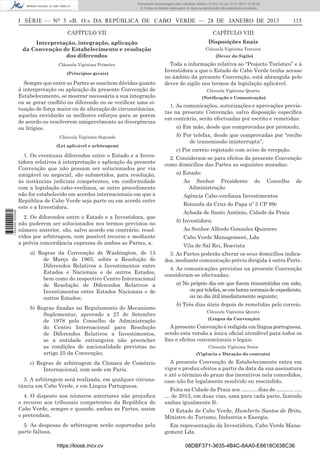 I SÉRIE — NO
5 «B. O.» DA REPÚBLICA DE CABO VERDE — 28 DE JANEIRO DE 2013 115
CAPÍTULO VII
Interpretação, integração, aplicação
da Convenção de Estabelecimento e resolução
dos diferendos
Cláusula Vigésima Primeira
(Princípios gerais)
Sempre que entre as Partes se suscitem dúvidas quanto
à interpretação ou aplicação da presente Convenção de
Estabelecimento, se mostrar necessária a sua integração
ou se gerar conﬂito ou diferendo ou se veriﬁcar uma si-
tuação de força maior ou de alteração de circunstâncias,
aquelas envidarão os melhores esforços para se porem
de acordo ou resolverem amigavelmente as divergências
ou litígios.
Cláusula Vigésima Segunda
(Lei aplicável e arbitragem)
1. Os eventuais diferendos entre o Estado e a Inves-
tidora relativos à interpretação e aplicação da presente
Convenção que não possam ser solucionados por via
amigável ou negocial, são submetidos, para resolução,
às instâncias judiciais competentes, em conformidade
com a legislação cabo-verdiana, se outro procedimento
não for estabelecido em acordos internacionais em que a
República de Cabo Verde seja parte ou em acordo entre
este e a Investidora.
2. Os diferendos entre o Estado e a Investidora, que
não puderem ser solucionados nos termos previstos no
número anterior, são, salvo acordo em contrário, resol-
vidos por arbitragem, com possível recurso e mediante
a prévia concordância expressa de ambas as Partes, a:
a) Regras da Convenção de Washington, de 15
de Março de 1965, sobre a Resolução de
Diferendos Relativos a Investimentos entre
Estados e Nacionais e de outros Estados,
bem como do respectivo Centro Internacional
de Resolução de Diferendos Relativos a
Investimentos entre Estados Nacionais e de
outros Estados;
b) Regras ﬁxadas no Regulamento do Mecanismo
Suplementar, aprovado a 27 de Setembro
de 1978 pelo Conselho de Administração
do Centro Internacional para Resolução
de Diferendos Relativos a Investimentos,
se a entidade estrangeira não preencher
as condições de nacionalidade previstas no
artigo 25 da Convenção;
c) Regras de arbitragem da Câmara de Comércio
Internacional, com sede em Paris.
3. A arbitragem será realizada, em qualquer circuns-
tância em Cabo Verde, e em Língua Portuguesa.
4. O disposto nos números anteriores não prejudica
o recurso aos tribunais competentes da República de
Cabo Verde, sempre e quando, ambas as Partes, assim
o pretendam.
5. As despesas de arbitragem serão suportadas pela
parte faltosa.
CAPÍTULO VIII
Disposições ﬁnais
Cláusula Vigésima Terceira
(Dever do Sigilo)
Toda a informação relativa ao “Projecto Turístico” e à
Investidora a que o Estado de Cabo Verde tenha acesso
no âmbito da presente Convenção, está abrangida pelo
dever de sigilo nos termos da legislação aplicável.
Cláusula Vigésima Quarta
(Notiﬁcação e Comunicação)
1. As comunicações, autorizações e aprovações previs-
tas na presente Convenção, salvo disposição especíﬁca
em contrário, serão efectuadas por escrito e remetidas:
a) Em mão, desde que comprovadas por protocolo;
b) Por telefax, desde que comprovadas por “recibo
de transmissão ininterrupta”;
c) Por correio registado com aviso de recepção.
2. Consideram-se para efeitos da presente Convenção
como domicílios das Partes as seguintes moradas:
a) Estado:
Ao Senhor Presidente do Concelho de
Administração
Agência Cabo-verdiana Investimentos
Rotunda da Cruz do Papa nº 5 CP 89c
Achada de Santo António, Cidade da Praia
b) Investidora:
Ao Senhor Alfredo Gonzalez Quintero
Cabo Verde Management, Lda
Vila de Sal Rei, Boavista
3. As Partes poderão alterar os seus domicílios indica-
dos, mediante comunicação prévia dirigida à outra Parte.
4. As comunicações previstas na presente Convenção
consideram-se efectuadas:
a) No próprio dia em que forem transmitidas em mão,
ouportelefax,seemhorasnormaisdeexpediente,
ou no dia útil imediatamente seguinte;
b) Três dias úteis depois de remetidas pelo correio.
Cláusula Vigésima Quinta
(Língua da Convenção)
A presente Convenção é redigida em língua portuguesa,
sendo esta versão a única oﬁcial atendível para todos os
ﬁns e efeitos convencionais e legais.
Cláusula Vigésima Sexta
(Vigência e Duração do contrato)
A presente Convenção de Estabelecimento entra em
vigor e produz efeitos a partir da data da sua assinatura
e até o término do prazo dos incentivos nela concedidos,
caso não for legalmente resolvido ou rescindido.
Feita na Cidade da Praia aos ……… dias de ………. ….
… de 2013, em duas vias, uma para cada parte, fazendo
ambas igualmente fé.
O Estado de Cabo Verde, Humberto Santos de Brito,
Ministro do Turismo, Industria e Energia.
Em representação da Investidora, Cabo Verde Mana-
gement Lda.
https://kiosk.incv.cv 08DBF371-3635-4B4C-8AA0-E6618C638C36
Documento descarregado pelo utilizador Adilson (10.8.0.12) em 31-01-2013 12:55:50.
© Todos os direitos reservados. A cópia ou distribuição não autorizada é proibida.
1652000002089
 