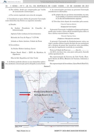 88 I SÉRIE — NO
5 «B. O.» DA REPÚBLICA DE CABO VERDE — 28 DE JANEIRO DE 2013
b) Por telefax, desde que comprovadas por “recibo
de transmissão ininterrupta”;
c) Por correio registado com aviso de recepção.
2. Consideram-se para efeitos da presente Convenção
como domicílios das Partes as seguintes moradas:
a) Estado:
Ao Senhor Presidente do Conselho de
Administração
Agência Cabo-verdiana de Investimentos
Rotunda da Cruz do Papa n.º 5 CP 89c
Achada se Santo António, Cidade da Praia
b) Investidora:
Ao Senhor Robert Anthony Jarret
Dunas Beach Hotel – ZDTI da Murdeira &
Algodoeiro
Ilha do Sal, Republica de Cabo Verde
3. As Partes poderão alterar os seus domicílios indica-
dos, mediante comunicação prévia dirigida à outra Parte.
4. As comunicações previstas na presente Convenção
consideram-se efectuadas:
a) No próprio dia em que forem transmitidas em mão,
ouportelefax,seemhorasnormaisdeexpediente,
ou no dia útil imediatamente seguinte;
b) Três dias úteis depois de remetidas pelo correio.
Cláusula Vigésima Quinta
(Língua da Convenção)
A presente Convenção é redigida na língua portuguesa,
sendo esta versão a única oﬁcial atendível para todos os
ﬁns e efeitos convencionais e legais.
Cláusula Vigésima Sexta
(Vigência e Duração do contrato)
A presente Convenção de Estabelecimento entra em
vigor e produz efeitos a partir da data da sua assinatura
até o término do prazo dos incentivos nela concedidos,
caso não for legalmente resolvido ou rescindido.
Feita na Cidade da Praia aos ……… dias de ………. ….
… de 2013, em duas vias, uma para cada parte, fazendo
ambas igualmente fé.
Em representação do Governo de Cabo Verde, Hum-
berto Santos de Brito, Ministro do Turismo, Industria e
Energia
EmrepresentaçãodaInvestidora;LlanaBeachHotelS.A.
Anexo I
https://kiosk.incv.cv 08DBF371-3635-4B4C-8AA0-E6618C638C36
Documento descarregado pelo utilizador Adilson (10.8.0.12) em 31-01-2013 12:55:50.
© Todos os direitos reservados. A cópia ou distribuição não autorizada é proibida.
1652000002089
 