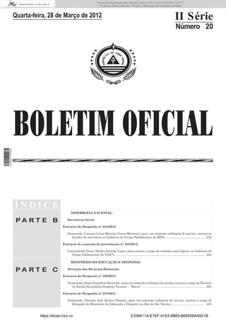 Documento descarregado pelo utilizador Adilson (10.8.0.12) em 29-03-2012 12:05:17.
                                                                          © Todos os direitos reservados. A cópia ou distribuição não autorizada é proibida.



                  Quarta-feira, 28 de Março de 2012                                                                                                 II Série
                                                                                                                                                     Número 20




                  BOLETIM OFICIAL
1 504000 002089




                  ÍNDICE
                                               ASSEMBLEIA NACIONAL:

                   PA RT E B                 Secretaria-Geral:

                                          Extracto de Despacho nº 454/2012:

                                             Nomeando, Carmen Luísa Moreira Vieira Monteiro, para, em comissão ordinária de serviço, exercer as
                                               funções de secretária no Gabinete do Grupo Parlamentar do MPD................................................ 402

                                          Extracto de contrato de provimento nº 455/2012:

                                             Contratando Óscar Alcides Semedo Lopes, para exercer o cargo de condutor auto ligeiro, no Gabinete do
                                               Grupo Parlamentar do PAICV.. ........................................................................................................ 402

                                               MINISTÉRIO DA EDUCAÇÃO E DESPOTOS:

                   PA RT E C                 Direcção dos Recursos Humanos:

                                          Extracto de Despacho nº 456/2012

                                             Nomeando, Jorge Gonçalves Reverdes, para em comissão ordinária de serviço, exercer o cargo de Director
                                               da Escola Secundária Eugénio Tavares – “Brava”. .......................................................................... 403

                                          Extracto de Despacho nº 457/2012

                                             Nomeando, Dionísio José Santos Firmino, para em comissão ordinária de serviço, exercer o cargo de
                                               Delegado do Ministério da Educação e Desporto na ilha de São Nicolau. ...................................... 403


                            https://kiosk.incv.cv                                                         E339411A-E1EF-41E5-8B65-B68556A45D1B
 