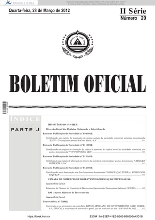 Documento descarregado pelo utilizador Adilson (10.8.0.12) em 29-03-2012 12:05:17.
                                                                              © Todos os direitos reservados. A cópia ou distribuição não autorizada é proibida.



                  Quarta-feira, 28 de Março de 2012                                                                                                              II Série
                                                                                                                                                                  Número 20




                  BOLETIM OFICIAL
1 504000 002089




                  ÍNDICE
                                                MINISTÉRIO DA JUSTIÇA:

                   PA RT E J                 Direcção-Geral dos Registos, Notariado e Identiﬁcação

                                          Extracto Publicação de Sociedade nº 110/2012:

                                             Certiﬁcando um registo de nomeação de órgãos sociais da sociedade comercial anónima denominada
                                                “TACV – Transportes Aéreos de Cabo Verde, S.A.” ............................................................................ 82

                                          Extracto Publicação de Sociedade nº 111/2012:

                                             Certiﬁcando um registo de alteração do objecto e aumento do capital social da sociedade comercial por
                                                quotas denominada “TOP PINTURAS, LDA”. .................................................................................... 82

                                          Extracto Publicação de Sociedade nº 112/2012:

                                             Certiﬁcando um registo de alteração do objecto da sociedade comercial por quotas denominada “CHARLES
                                                COMPANY, LDA”. ................................................................................................................................ 82

                                          Extracto Publicação de Sociedade nº 113/2012:

                                             Certiﬁcando uma Associação sem ﬁns lucrativos denominada “ASSOCIAÇÃO CURRAL VELHO NÔS
                                                RIQUEZA”. ............................................................................................................................................ 83

                                                CÂMARA DE COMÉRCIO DE BARLAVENTO/AGREMIAÇÃO EMPRESARIAL:

                                             Assembleia Geral:

                                             Estatutos de Câmara de Comércio de Barlavento/Agremiação Empresarial (adiante CCB/AE)........... 83

                                                BAI – Banco Africano de Investimento

                                             Assembleia Geral:

                                          Convocatória nº 7/2012:

                                             Convocam-se os accionistas da sociedade BANCO AFRICANO DE INVESTIMENTOS CABO VERDE,
                                               S.A. (BAICV), a reunirem em assembleia geral, que se realizará no dia 13 de Abril de 2012. ........ 92


                            https://kiosk.incv.cv                                                                 E339411A-E1EF-41E5-8B65-B68556A45D1B
 