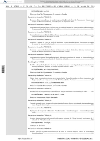 Documento descarregado pelo utilizador Adilson Varela (10.73.103.139) em 29-05-2013 08:48:27.
© Todos os direitos reservados. A cópia ou distribuição não autorizada é proibida.

498

II SÉRIE — NO 28 «B. O.» DA REPÚBLICA DE CABO VERDE — 28 DE MAIO DE 2013
MINISTÉRIO DA SAÚDE:
Direcção-Geral do Planeamento, Orçamento e Gestão:
Extracto de despacho nº 545/2013:
Transfere, Elisa Santos Lopes, do quadro de pessoal da Direcção-Geral do Planeamento, Orçamento e
Gestão do Ministério da Saúde, para o Hospital Dr. Agostinho Neto. ............................................. 501
Extracto de despacho nº 546/2013:
Nomeia deﬁnitivamente Maria Cristina Dias, do quadro de pessoal da Direcção-Geral do Planeamento,
Orçamento e Gestão do Ministério da Saúde..................................................................................... 501
Extracto de despacho nº 547/2013:
Nomeia deﬁnitivamente Elizabeth Mosso Évora, do quadro de pessoal da Direcção-Geral do Planeamento,
Orçamento e Gestão do Ministério da Saúde..................................................................................... 501
Extracto de despacho nº 548/2013:
Homologa o parecer da Junta de Saúde de Sotavento, a Paulo Mendes Tavares, funcionária do quadro
do pessoal da Assembleia Nacional. ................................................................................................... 501
Extracto de despacho nº 549/2013:
Homologa o parecer da Junta de Saúde de Barlavento, a Bento Antão Lima Oliveira, funcionária do
quadro do pessoal da Repartição de Finanças de São Vicente. ........................................................ 501
Extracto de despacho nº 550/2013:
Nomeia deﬁnitivamente Menilita Paula Varela dos Santos, do quadro de pessoal da Direcção-Geral do
Planeamento, Orçamento e Gestão do Ministério da Saúde............................................................. 501

1 700000 005433

Rectiﬁcação nº 55/2013:
Rectiﬁca o despacho do Director Nacional da Saúde, referente à homologação do parecer da Junta de
Saúde de Sotavento referente ao docente Salvador Sanches Cabral. .............................................. 501
MINISTÉRIO DA DEFESA NACIONAL:
Direcção-Geral do Planeamento, Orçamento e Gestão:
Extracto de despacho nº 551/2013:
Dá por ﬁnda, a comissão ordinária de serviço de Carlos Nunes Fernandes dos Reis, comandante das
Forças Armadas, no cargo de assessor do Ministro da Defesa Nacional.......................................... 501
MINISTÉRIO DAS RERLAÇÕES EXTERIORES:
Direcção-Geral do Planeamento, Orçamento e Gestão:
Extracto de despacho nº 552/2013:
Transfere para os serviços externos do Ministério das Relações Exteriores, os funcionários que indica.............502
MINISTÉRIO DA ADMINISTRAÇÃO INTERNA:
Direcção Nacional da Polícia Nacional:
Extracto de despacho nº 553/2013:
Concede licença de longa duração a Aristides Mendes Semedo, efectivo do Comando das Unidades Especiais - Corpo de Intervenção. .............................................................................................................. 502
Extracto de despacho nº 554/2013:
Aplica pena de suspensão a Elisandro Pina Fernandes, e transferindo para o Comando Regional da
Praia..................................................................................................................................................... 502
Extracto de despacho nº 555/2013:
Transita Manuel Tavares Rodrigues Miranda, agente principal da Policia Nacional, para o posto de 2º
subchefe da Policia Nacional. ............................................................................................................. 502
MINISTÉRIO DA JUSTIÇA:
Gabinete do Ministro:
Extracto de despacho nº 556/2013:
Rectiﬁca um erro de escrita na denominação do nome da conﬁssão religiosa A Casa do Oleiro Igreja
Irmandade Cristã”............................................................................................................................... 502

https://kiosk.incv.cv

DB80280A-224D-45BB-8ECF-510098EAC3BA

 