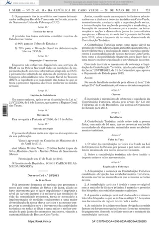 Documento descarregado pelo utilizador Adilson Varela (10.73.103.139) em 29-05-2013 08:48:01.
© Todos os direitos reservados. A cópia ou distribuição não autorizada é proibida.

I SÉRIE — NO 29 «B. O.» DA REPÚBLICA DE CABO VERDE — 28 DE MAIO DE 2013
3. O pagamento das taxas é feito nos termos determinados no Regime Geral de Tesouraria do Estado, através
de Documento Único de Cobrança (DUC).
Artigo 13.º
Destino das taxas

O produto das taxas cobradas constitui receitas do
Estado revertendo:
a) 80% para os Cofres do Estado; e
b) 20% para a Direcção Geral da Administração
Interna (DGAI).
Artigo 14.º
Disposições Transitórias

755

Assim, considerando um conjunto de factores relacionados com a dinâmica do sector turístico em Cabo Verde,
nomeadamente, a estruturação e organização do sector,
a intensiﬁcação das acções de promoção e marketing, a
formação de recursos humanos para o sector; as intervenções e acções a desenvolver junto às comunidades
receptoras, o Governo, através do Orçamento do Estado
para 2013, criou o imposto do turismo, denominado de
Contribuição Turística.
A Contribuição Turística surge como opção viável na
geração de receita adicional para garantir o planeamento, o
desenvolvimento e a realização de acções essenciais conducentes à sustentabilidade do destino turístico Cabo Verde,
bem como a disponibilidade ﬁnanceira para fazer face a
uma maior e melhor organização e estruturação do sector.
Convindo instituir o mecanismo de cobrança e liquidação da Contribuição Turística, criada pelo artigo 15.º
da Lei n.º 23/VIII/2012, de 31 de Dezembro, que aprova
o Orçamento do Estado para 2013;
No uso da faculdade conferida pela alínea a) do n.º 2 do
artigo 204.º da Constituição, o Governo decreta o seguinte:

Artigo 15.º

Artigo 1.º

Legislação Subsidiária

1 699000 005433

Enquanto não estiverem disponíveis aos serviços da
DGAI ou da Policia Nacional todas as condições de implementação do sistema informático adaptado ao DUC,
e plenamente integrado no sistema de controlo de recebimentos administrado pela Direcção Geral do Tesouro
(DGT), a liquidação e o pagamento das taxas de que se
trata o presente diploma são feitos conforme os moldes
actuais;

Objecto

Nos casos omissos, aplica-se as disposições da Lei n.º
21/VII/2008, de 14 de Janeiro, que aprova o Regime Geral
das Taxas.

É instituído o mecanismo de cobrança e liquidação da
Contribuição Turística, criada pelo artigo 15.º Lei 23/
VIII/2012, de 31 de Dezembro, que aprova o Orçamento
do Estado para 2013.

Artigo 16.º
Revogação

Fica revogada a Portaria nº 26/96, de 15 de Julho.
Artigo 17.º
Entrada em vigor

O presente diploma entra em vigor no dia seguinte ao
da sua publicação.
Visto e aprovado em Conselho de Ministros de 4
de Abril de 2013.
José Maria Pereira Neves - Cristina Isabel Lopes da
Silva Monteiro Duarte - Marisa Helena do Nascimento
Morais
Promulgado em 17 de Maio de 2013
O Presidente da República, JORGE CARLOS DE ALMEIDA FONSECA

––––––
Decreto-Lei n.º 20/2013
de 28 de Maio

Pela crescente demanda de turistas que procuram o
nosso país como destino de férias e de lazer, aliado ao
forte incremento que se quer impulsionar e imprimir a
nível do turismo interno e à melhoria das condições de
vida da comunidade receptora, torna-se necessário a
implementação de medidas conducentes a uma maior
diversiﬁcação da nossa oferta turística e ao mesmo tempo, criar as condições para o incremento das actividades
turísticas em todas as ilhas e uma maior e melhor promoção do país junto dos mercados emissores, visando a
sustentabilidade do Destino Cabo Verde.
https://kiosk.incv.cv

Assim:

Artigo 2.º
Incidência

A Contribuição Turística incide sobre toda a pessoa
física, com mais de 16 anos, que se pernoitar em hotéis
ou unidades de alojamento, entendidos como estabelecimentos turísticos.
Artigo 3.º
Valor da Taxa

1. O valor da contribuição turística é o ﬁxado na Lei
do Orçamento do Estado, por pessoa e por noite, até um
limite máximo de dez noites consecutivamente.
2. Sobre a contribuição turística não deve incidir o
imposto sobre o valor acrescentado.
Artigo 4.º
Liquidação e Cobrança

1. A liquidação e cobrança da Contribuição Turística
constituem obrigação dos estabelecimentos turísticos,
devendo ocorrer no momento em que a mesma se torne
devida.
2. A contribuição turística é devida e torna-se exigível
com a emissão de factura relativa à entrada e pernoite
dos hóspedes nos estabelecimentos turísticos.
3. A quantia a entregar será calculada sobre o número
total dos hóspedes a que se refere o artigo 2.º, lançados
nos documentos de registo de entrada e saída.
4. As unidades de alojamento ﬁcam obrigadas a emitir
factura ou documento equivalente ao cliente no momento
do pagamento, devendo nele fazer constar o montante da
contribuição turística.
3A1C1079-63CA-4B96-853A-8BD2A42262B3

 
