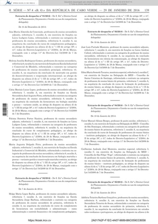 II SÉRIE — NO
4 «B. O.» DA REPÚBLICA DE CABO VERDE — 29 DE JANEIRO DE 2016	 139
Extracto de despacho nº 91/2016 – De S. Exª o Diretor Geral
do Planeamento, Orçamento e Gestão no uso de competência
delegada):
De 31 de Dezembro de 2013:
Ana Maria Almeida da Conceição, professora do ensino secundário
adjunto, referência 7, escalão A, em exercício de funções no
Liceu Ludgero Lima, reformulado o contrato na categoria de
professora do ensino secundário, referência 8, escalão A, na
sequência da conclusão do curso de complemento pedagógico,
ao abrigo do disposto na alínea d) do n.º 1 III do artigo 39º, e
41º, todos do Decreto-Legislativo n.º 2/2004, de 29 de Março,
conjugado com o artigo 11º do Decreto-Lei 54/2009 de 7 de
Dezembro.
Helena Auxilia Rodrigues Gomes, professora do ensino secundário,
referência8,escalãoA,emexercíciodefunçõesnaEscolaIndustrial
e Comercial do Mindelo, reformulado o contrato na categoria
de professora do ensino secundário principal, referência 10,
escalão A, na sequência da conclusão de mestrado em gestão
do desenvolvimento e cooperação internacional, ao abrigo do
disposto na alínea f) do n.º 1 III do artigo 39º, e 41º, todos do
Decreto-Legislativo n.º 2/2004, de 29 de Março, conjugado com
o artigo 11º do Decreto-Lei 54/2009 de 7 de Dezembro.
Cátia Mariais Lucas Lopes, professora do ensino secundário adjunto,
referência 7, escalão A, em exercício de funções na Escola
SecundáriaJoséAugustoPinto,reformuladoocontratonacategoria
de professora do ensino secundário, referência 8, escalão A,
na sequência da conclusão da licenciatura em biologia marinha
e pescas – variante saúde, ao abrigo do disposto na alínea d) do
n.º 1 III do artigo 39º, e 41º, todos do Decreto-Legislativo n.º 2/2004,
de 29 de Março, conjugado com o artigo 11º do Decreto-Lei 54/2009
de 7 de Dezembro.
Fátima Doroteia Fortes Nasário, professora do ensino secundário
adjunto, referência 7, escalão A, em exercício de funções no Liceu
Ludgero Lima, reformulado o contrato na categoria de professora
do ensino secundário, referência 8, escalão A, na sequência da
conclusão do curso de complemento pedagógico, ao abrigo do
disposto na alínea d) do n.º 1 III do artigo 39º, e 41º, todos do
Decreto-Legislativo n.º 2/2004, de 29 de Março, conjugado com o
artigo 11º do Decreto-Lei 54/2009 de 7 de Dezembro.
Maria Augusta Delgado Pires, professora do ensino secundário
adjunto, referência 7, escalão A, em exercício de funções na Escola
Industrial e Comercial do Mindelo, reformulado o contrato na ca-
tegoria de professora do ensino secundário, referência 8, escalão A,
na sequência da conclusão da licenciatura em biologia marinha e
pescas – variante gestão e conservação marinha costeira, ao abrigo
do disposto na alínea d) do n.º 1 III do artigo 39º, e 41º, todos do
Decreto-Legislativo n.º 2/2004, de 29 de Março, conjugado com o
artigo 11º do Decreto-Lei 54/2009 de 07 de Dezembro.
––––––
Extracto de despacho nº 92/2016 – De S. Exª o Diretor Geral
do Planeamento, Orçamento e Gestão no uso de competência
delegada):
De 7 de Janeiro de 2014:
Helga Maria Lopes Rocha, professora do ensino secundário adjunto,
referência 7, escalão A, em exercício de funções na Escola
Secundária Jorge Barbosa, reformulado o contrato na categoria
de professora do ensino secundário de primeira, referência 9,
escalão A, na sequência da conclusão do curso de complemento
de licenciatura em contabilidade e administração – ramo
administração e controlo financeira e de complemento pedagógico,
ao abrigo do disposto na alínea e) do n.º 1 III do artigo 39º, e 41º,
todos do Decreto-Legislativo n.º 2/2004, de 29 de Março, conjugado
com o artigo 11º do Decreto-Lei 54/2009 de 7 de Dezembro.
––––––
Extracto de despacho nº 93/2016 – De S. Exª o Diretor Geral
do Planeamento, Orçamento e Gestão no uso de competência
delegada):
De 16 de Janeiro de 2014:
José Luiz Furtado Monteiro, professor do ensino secundário adjunto,
referência 7, escalão A, em exercício de funções no Liceu Amílcar
Cabral, reformulado o contrato na categoria de professor do ensino
secundário, referência 8, escalão A, na sequência da conclusão
da licenciatura em ciência da comunicação, ao abrigo do disposto
na alínea d) do n.º 1 III do artigo 39º, e 41º, todos do Decreto-
Legislativo n.º 2/2004, de 29 de Março, conjugado com o artigo 11º
do Decreto-Lei 54/2009 de 7 de Dezembro.
EdnaMariaSemedoTavares,monitoraespecial,referência5,escalãoC,
em exercício de funções na Delegação do MED – Concelho de
Santa Catarina de Santiago, reformulado o contrato na categoria
de professora do ensino básico de primeira, referência 7, escalão A,
na sequência da conclusão do curso de formação de professores
do ensino básico, ao abrigo do disposto na alínea b) do n.º 1 II do
artigo 39º, e 41º, todos do Decreto-Legislativo n.º 2/2004, de 29 de
Março, conjugado com o artigo 11º do Decreto-Lei 54/2009 de 7 de
Dezembro.
––––––
Extracto de despacho nº 94/2016 – De S. Exª o Diretor Geral
do Planeamento, Orçamento e Gestão no uso de competência
delegada):
De 18 de Janeiro de 2014:
Victor Manuel Afonso Borges, professor de posto escolar, referência 1,
escalão A, em exercício de funções na Delegação do MED – Concelho
de São Domingos, reformulado o contrato na categoria de professor
do ensino básico de primeira, referência 7, escalão A, na sequência
da conclusão do curso de formação de professores do ensino básico
– instituto pedagógico, ao abrigo do disposto na alínea b) do n.º 1
II do artigo 39º, e 41º, todos do Decreto-Legislativo n.º 2/2004, de
29 de Março, conjugado com o artigo 11º do Decreto-Lei 54/2009 de
7 de Dezembro.
Guilherme Andrade José Monteiro, monitor especial, referência 5,
escalão C, em exercício de funções na Delegação do MED –
Concelho de São Filipe “Fogo”, reformulado o contrato na categoria
de professor do ensino básico de primeira, referência 7, escalão A,
na sequência da conclusão do curso de formação de professores
do ensino básico – instituto pedagógico, ao abrigo do disposto na
alínea b) do n.º 1 II do artigo 39º, e 41º, todos do Decreto-Legislativo
n.º 2/2004, de 29 de Março, conjugado com o artigo 11º do Decreto-
Lei 54/2009 de 7 de Dezembro.
––––––
Extracto de despacho nº 95/2016 – De S. Exª o Diretor Geral
do Planeamento, Orçamento e Gestão no uso de competência
delegada):
De 27 de Janeiro de 2014:
Adélicia Teixeira Barbosa Gonçalves, professora do ensino secundário,
referência 8, escalão A, em exercício de funções na Escola
Secundária Teixeira de Sousa, reformulado o contrato na categoria
de professora do ensino secundário de primeira, referência 9,
escalão A, na sequência da conclusão de licenciatura em estudos
cabo-verdianos e portugueses, ao abrigo do disposto na alínea e) do
https://kiosk.incv.cv 2A017A2F-F1EC-4A07-9689-B6C059CC8058
Documento descarregado pelo utilizador Ministerio da (10.73.102.181) em 01-02-2016 09:47:14.
© Todos os direitos reservados. A cópia ou distribuição não autorizada é proibida.
2137000007219
 