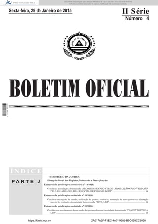 Í N D I C E
P A R T E J
MINISTÉRIO DA JUSTIÇA:
Direcção-Geral dos Registos, Notariado e Identificação:
Extracto de publicação associação nº 19/2016:
Certifica a associação, denominada “ARCO IRIS DE CABO VERDE - ASSOCIAÇÃO CABO-VERDIANA
PELA IGUALDADE LEGAL E SOCIAL DE PESSOAS LGBT”. ....................................................... 14
Extracto de publicação sociedade nº 20/2016:
Certifica um registo de cessão, unificação de quotas, renúncia, nomeação de nova gerência e alteração
parcial do contrato, da sociedade denominada “ECOI, LDA”. ............................................................ 14
Extracto de publicação sociedade nº 21/2016:
Certifica um averbamento duma cessão de quotas referente à sociedade denominada “PLANET TORTUGA,
LDA”. ...................................................................................................................................................... 14
BOLETIM OFICIAL
Sexta-feira, 29 de Janeiro de 2015 II Série
Número 4
https://kiosk.incv.cv 2A017A2F-F1EC-4A07-9689-B6C059CC8058
Documento descarregado pelo utilizador Ministerio da (10.73.102.181) em 01-02-2016 09:47:14.
© Todos os direitos reservados. A cópia ou distribuição não autorizada é proibida.
2137000007219
 