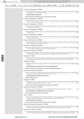 130	 II SÉRIE — NO
4 «B. O.» DA REPÚBLICA DE CABO VERDE — 29 DE JANEIRO DE 2016
Extracto de despacho nº 75/2016:
Rectificando, a lista de transição, referente a Maria da Luz Rocha Monteiro publicado no Boletim Oficial
nº 6 II Série de 4 de Fevereiro de 2014...............................................................................................134
MINISTÉRIO DA SAÚDE:
Direcção-Geral do Planeamento, Orçamento e Gestão:
Extracto de despacho nº 76/2016:
Nomeando Yalexis Gonzalez Abreus Araújo, médica especialista em psiquiatria, para provisoriamente
exercer o cargo de médico geral. .........................................................................................................134
Extracto de despacho nº 77/2016:
Nomeando Benvinda Miranda dos Reis, médica especialista em urologia, para provisoriamente exercer
o cargo de médico geral. ......................................................................................................................134
Extracto de despacho nº 78/2016:
Nomeando Elísio Humberto Silva, em comissão de serviço, para exercer o cargo de Delegado de Saúde
de São Vicente. ....................................................................................................................................134
Extracto de despacho nº 79/2016:
Nomeando Euridice Alcine Alfama Lima, em comissão de serviço, para exercer o cargo de Delegado de
Saúde da ilha do Maio. ........................................................................................................................135
Extracto de despacho nº 80/2016:
Destacando Vania Cristina Monteiro Neves, para exercer as suas funções na Delegacia de Saúde do Porto
Novo, Região Sanitária de Santo Antão. ............................................................................................135
Extracto de despacho nº 81/2016:
Destacando, Ricarda Antonia Ferreira Martins, para exercer as suas funções no Hospital Regional
Dr. João Morais, Ribeira Grande, Ilha de Santo Antão. ...................................................................135
Extracto de despacho nº 82/2016:
Exonerando António Gomes Soares, do quadro da Direção-Geral do Planeamento Orçamento e Gestão
do Ministério da Saúde, exercendo funções na Delegacia de Saúde de São Filipe. .........................135
Anulação nº 1/2016:
Anulando a publicação de Nivea Maria da Luz Pires Vieira do quadro do pessoal do Ministério da Saúde,
referente a autorização de regresso da situação de licença sem vencimento para formação. .........135
Anulação nº 2/2016:
Anulando a publicação do extracto, referente a autorização do regresso ao serviço, de João Eugénio Ramos
Veiga. ...................................................................................................................................................135
MINISTÉRIO DAS FINANÇAS E DO PLANEAMENTO:
Direcção Nacional do Orçamento e da Contabilidade Pública:
Extracto de despacho nº 83/2016:
Fixando, uma pensão de sobrevivência a favor de Maria das Dores Almeida Oliveira, na qualidade de
mãe representante do filho menor de João Lopes de Brito. ..............................................................135
MINISTÉRIO DA DEFESA NACIONAL:
Gabinete do Ministro:
Despacho nº 1/2016:
Atribuindo ao Senhor Capitão-de-Mar-e-Guerra CÉSAR AUGUSTO DALLACOSTA NOGUEIRA,
a Medalha de Serviços Relevantes de 2ª Classe. ...............................................................................135
Gabinete do Chefe do Estado Maior das Forças Armadas:
Extracto de despacho nº 84/2016:
Transitando para a situação de reforma, José Pedro Machado, sargento-chefe na reserva. ...............136
MINISTÉRIO DA ADMINISTRAÇÃO INTERNA:
Direcção Nacional da Polícia Nacional:
Aviso nº 2/2016:
Avisando o agente, Messias Gonçalves Semedo Rocha, para apresentar a sua defesa por escrito, sobre o
processo, instaurado contra o mesmo e que corre os seus trâmites legais. ......................................136
MINISTÉRIO DA JUSTIÇA:
Direcção-Geral do Planeamento, Orçamento e Gestão:
Extracto de despacho conjunta nº 85/2016:
Concedendo licença sem vencimento, a José Jorge Barbosa Gomes Tavares, Oficial Notário do quadro
privativo dos Registos, Notariado e Identificação, para acompanhamento do cônjuge. ..................137
Extracto de contrato nº 2/2016:
Contratando, Romine Evelise de Jesus da Veiga Barreto Correia, para exercer o cargo, na Cadeia Central
da Praia da Direcção Geral de Gestão Prisional e Reintegração Social do Ministério da Justiça. ....137
https://kiosk.incv.cv 2A017A2F-F1EC-4A07-9689-B6C059CC8058
Documento descarregado pelo utilizador Ministerio da (10.73.102.181) em 01-02-2016 09:47:14.
© Todos os direitos reservados. A cópia ou distribuição não autorizada é proibida.
2137000007219
 