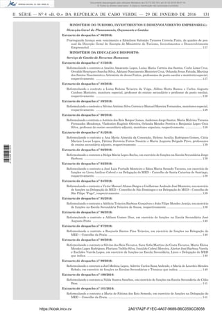 II SÉRIE — NO
4 «B. O.» DA REPÚBLICA DE CABO VERDE — 29 DE JANEIRO DE 2016	 131
MINISTÉRIO DO TURISMO, INVESTIMENTOS E DESENVOLVIMENTO EMPRESARIAL:
Direcção-Geral do Planeamento, Orçamento e Gestão:
Extracto de despacho nº 86/2016:
Prorrogando licença sem vencimento a Edmilson Salomão Tavares Correia Pinto, do quadro de pes-
soal da Direcção Geral de Energia do Ministério do Turismo, Investimentos e Desenvolvimento
Empresarial. .......................................................................................................................................137
MINISTÉRIO DA EDUCAÇÃO E DESPORTO:
Serviço de Gestão de Recursos Humanos:
Extracto de despacho nº 87/2016:
Reformulando o contrato a Analito Amarante Lopes, Luísa Maria Correia dos Santos, Carla Lima Cruz,
Osvaldo Henriques Sancha Silva, Adriano Nascimento Monteiro Cruz, Orlanda Jesus Fatuda, Martina
dos Santos Nascimento e Artemízia de Jesus Fortes, professores de posto escolar e monitora especial,
respectivamente. .................................................................................................................................137
Extracto de despacho nº 88/2016:
Reformulando o contrato a Luísa Helena Teixeira da Veiga, Aldino Horta Ramos e Carlos Augusto
Cardoso Monteiro, monitora especial, professor do ensino secundário e professor de posto escolar,
respectivamente. .................................................................................................................................138
Extracto de despacho nº 89/2016:
Reformulando o contrato a Silvino António Silva Correia e Manuel Moreira Fernandes, monitores especial,
respectivamente. .................................................................................................................................138
Extracto de despacho nº 90/2016:
Reformulando o contrato a António dos Reis Borges Gomes, Anderson Jorge Santos, Maria Malvina Tavares
Fernandes Mendonça, Vlademiro Eugénio Oliveira, Orlanda Mendes Pereira e Benjamin Lopes Cruz
Silva, professor do ensino secundário adjunto, monitores especiais, respectivamente. .....................138
Extracto de despacho nº 91/2016:
Reformulando o contrato a Ana Maria Almeida da Conceição, Helena Auxilia Rodrigues Gomes, Cátia
Mariais Lucas Lopes, Fátima Doroteia Fortes Nasário e Maria Augusta Delgado Pires, professores
do ensino secundário adjunto, respectivamente. ...............................................................................139
Extracto de despacho nº 92/2016:
Reformulando o contrato a Helga Maria Lopes Rocha, em exercício de funções na Escola Secundária Jorge
Barbosa. ...............................................................................................................................................139
Extracto de despacho nº 93/2016:
Reformulando o contrato a José Luiz Furtado Monteiro e Edna Maria Semedo Tavares, em exercício de
funções no Liceu Amílcar Cabral e na Delegação do MED – Concelho de Santa Catarina de Santiago,
respectivamente. .................................................................................................................................139
Extracto de despacho nº 94/2016:
Reformulando o contrato a Victor Manuel Afonso Borges e Guilherme Andrade José Monteiro, em exercício
de funções na Delegação do MED – Concelho de São Domingos e na Delegação do MED – Concelho de
São Filipe “Fogo”, respectivamente. ...................................................................................................139
Extracto de despacho nº 95/2016:
Reformulando o contrato a Adélicia Teixeira Barbosa Gonçalves e João Filipe Mendes Araújo, em exercício
de funções na Escola Secundária Teixeira de Sousa, respectivamente ............................................139
Extracto de despacho nº 96/2016:
Reformulando o contrato a Adilson Gomes Dias, em exercício de funções na Escola Secundária José
Augusto Pinto. .....................................................................................................................................140
Extracto de despacho nº 97/2016:
Reformulando o contrato a Rosynela Barros Pina Teixeira, em exercício de funções na Delegação do
MED – Concelho da Praia. ..................................................................................................................140
Extracto de despacho nº 98/2016:
Reformulando o contrato a Silvino dos Reis Tavares, Sara Sofia Martins da Costa Tavares, Maria Eloisa
Mendes Lopes Rodrigues, Floriano Teófilo Silva, Ivanildo Cabral Moreira, Alector José Barbosa Varela
e Euclides Varela Lopes, em exercício de funções na Escola Secundária, Liceu e Delegação do MED
que indica. ............................................................................................................................................140
Extracto de despacho nº 99/2016:
Reformulando o contrato a Joel Medina Lopes, Adérito Carlos Rosa Andrade, e Maria de Lourdes Mendes
Robalo, em exercício de funções ns Escolas Secundárias e Técnicas que indica. ............................140
Extracto de despacho nº 100/2016:
Reformulando o contrato a Nilda Soares Sanches, em exercício de funções na Escola Secundária de Chão
Bom. .....................................................................................................................................................141
Extracto de despacho nº 101/2016:
Reformulando o contrato a Maria de Fátima dos Reis Semedo, em exercício de funções na Delegação do
MED – Concelho da Praia. ..................................................................................................................141
https://kiosk.incv.cv 2A017A2F-F1EC-4A07-9689-B6C059CC8058
Documento descarregado pelo utilizador Ministerio da (10.73.102.181) em 01-02-2016 09:47:14.
© Todos os direitos reservados. A cópia ou distribuição não autorizada é proibida.
2137000007219
 