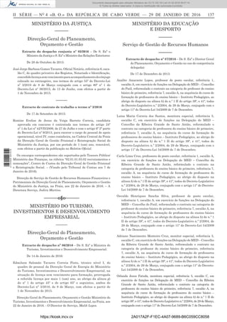 II SÉRIE — NO
4 «B. O.» DA REPÚBLICA DE CABO VERDE — 29 DE JANEIRO DE 2016	 137
MINISTÉRIO DA JUSTIÇA
––––––
Direcção-Geral do Planeamento,
Orçamento e Gestão
Extracto do despacho conjunta nº 85/2016 – De S. Exª o
Ministro da Justiça e S. Exª o Ministro das Relações Exteriores:
De 28 de Outubro de 2015:
José Jorge Barbosa Gomes Tavares, Oficial Notário, referência 6, esca-
lão C, do quadro privativo dos Registos, Notariado e Identificação,
concedidolicençasemvencimentoparaacompanhamentodocônjuge
colocado no estrangeiro, nos termos do artigo 55º do Decreto-Lei
nº 3/2010 de 8 de Março conjugado com o artigo 80º nº 1 do
Decreto-Lei nº 36/2015, de 13 de Junho, com efeitos a partir de
1 de Novembro de 2015.
––––––
Extracto de contrato de trabalho a termo nº 2/2016
De 17 de Setembro de 2015:	
Romine Evelise de Jesus da Veiga Barreto Correia, candidata
aprovada em concurso é contratada nos termos do artigo 24º
nº 1 da Lei nº 42/VII/2009, de 27 de Julho e com o artigo 6º 2ª parte
do Decreto-Lei nº 9/2013, para exercer o cargo do pessoal de apoio
operacional, nível IV, como cozinheira, na Cadeia Central da Praia
da Direcção Geral de Gestão Prisional e Reintegração Social do
Ministério da Justiça, por um período de 1 (um) ano, renovável,
com efeitos a partir da publicação no Boletim Oficial.
Os encargos correspondentes são suportados pelo Tesouro Público/
Ministério das Finanças, na rúbrica “02.01.01.03.02 recrutamentos e
nomeações”, Centro de Custos da Direcção Geral de Gestão Prisional
e Reintegração Social. – (Visado pelo Tribunal de Contas aos 7 de
Janeiro de 2016).
Direcção de Serviço de Gestão de Recursos Humanos Financeiros e
Patrimoniais da Direcção Geral de Planeamento, Orçamento e Gestão
do Ministério da Justiça, na Praia, aos 22 de Janeiro de 2016. – A
Directora Serviço, Indira Martins.
––––––o§o–––––­­–
MINISTÉRIO DO TURISMO,
INVESTIMENTOS E DESENVOLVIMENTO
EMPRESARIAL
––––––
Direcção-Geral do Planeamento,
Orçamento e Gestão
Extracto de despacho nº 86/2016 – De S. Exª a Ministra do
Turismo, Investimentos e Desenvolvimento Empresarial:
De 14 de Janeiro de 2016:
Edmilson Salomão Tavares Correia Pinto, técnico nível I, do
quadro de pessoal da Direcção Geral de Energia do Ministério
do Turismo, Investimentos e Desenvolvimento Empresarial, na
situação de licença sem vencimento para formação, prorrogada
a referida licença por mais 1 (um) ano, ao abrigo da alínea g)
do nº 1 do artigo 45º e do artigo 65º e seguintes, ambos do
Decreto-Lei nº 3/2010, de 8 de Março, com efeitos a partir de
1 de Novembro de 2015.
Direcção Geral do Planeamento, Orçamento e Gestão Ministério do
Turismo, Investimentos e Desenvolvimento Empresarial, na Praia, aos
22 de Janeiro de 2016. - O Director de Serviço, Malik Lopes.
MINISTÉRIO DA EDUCAÇÃO
E DESPORTO
––––––
Serviço de Gestão de Recursos Humanos
––––––
Extracto de despacho nº 87/2016 – De S. Exª o Diretor Geral
do Planeamento, Orçamento e Gestão no uso de competência
delegada):
De 17 de Dezembro de 2013:
Analito Amarante Lopes, professor de posto escolar, referência 1,
escalão A, em exercício de funções na Delegação do MED – Concelho
do Paúl, reformulado o contrato na categoria de professor do ensino
básico de primeiro, referência 7, escalão A, na sequência do curso de
formação de professores do ensino básico – Instituto Pedagógico, ao
abrigo do disposto na alínea b) do n.º 1 II do artigo 39º, e 41º, todos
do Decreto-Legislativo n.º 2/2004, de 29 de Março, conjugado com o
artigo 11º do Decreto-Lei 54/2009 de 7 de Dezembro.
Luísa Maria Correia dos Santos, monitora especial, referência 5,
escalão C, em exercício de funções na Delegação do MED –
Concelho da Ribeira Grande de Santo Antão, reformulado o
contrato na categoria de professora do ensino básico de primeiro,
referência 7, escalão A, na sequência do curso de formação de
professores do ensino básico – Instituto Pedagógico, ao abrigo do
disposto na alínea b) do n.º 1 II do artigo 39º, e 41º, todos do
Decreto-Legislativo n.º 2/2004, de 29 de Março, conjugado com o
artigo 11º do Decreto-Lei 54/2009 de 7 de Dezembro.
Carla Lima Cruz, professora de posto escolar, referência 1, escalão A,
em exercício de funções na Delegação do MED – Concelho da
Ribeira Grande de Santo Antão, reformulado o contrato na
categoria de professora do ensino básico de primeiro, referência 7,
escalão A, na sequência do curso de formação de professores do
ensino básico – Instituto Pedagógico, ao abrigo do disposto na
alínea b) do n.º 1 II do artigo 39º, e 41º, todos do Decreto-Legislativo
n.º 2/2004, de 29 de Março, conjugado com o artigo 11º do Decreto-
Lei 54/2009 de 7 de Dezembro.
Osvaldo Henriques Sancha Silva, professor de posto escolar,
referência 1, escalão A, em exercício de funções na Delegação do
MED – Concelho do Paúl, reformulado o contrato na categoria de
professor do ensino básico de primeiro, referência 7, escalão A, na
sequência do curso de formação de professores do ensino básico
– Instituto Pedagógico, ao abrigo do disposto na alínea b) do n.º 1
II do artigo 39º, e 41º, todos do Decreto-Legislativo n.º 2/2004, de
29 de Março, conjugado com o artigo 11º do Decreto-Lei 54/2009
de 7 de Dezembro.
Adriano Nascimento Monteiro Cruz, monitor especial, referência 5,
escalão C, em exercício de funções na Delegação do MED – Concelho
da Ribeira Grande de Santo Antão, reformulado o contrato na
categoria de professor do ensino básico de primeiro, referência
7, escalão A, na sequência do curso de formação de professores
do ensino básico – Instituto Pedagógico, ao abrigo do disposto na
alínea b) do n.º 1 II do artigo 39º, e 41º, todos do Decreto-Legislativo
n.º 2/2004, de 29 de Março, conjugado com o artigo 11º do Decreto-
Lei 54/2009 de 7 de Dezembro.
Orlanda Jesus Fatuda, monitora especial, referência 5, escalão C, em
exercício de funções na Delegação do MED – Concelho da Ribeira
Grande de Santo Antão, reformulado o contrato na categoria de
professora do ensino básico de primeiro, referência 7, escalão A, na
sequência do curso de formação de professores do ensino básico –
Instituto Pedagógico, ao abrigo do disposto na alínea b) do n.º 1 II do
artigo 39º, e 41º, todos do Decreto-Legislativo n.º 2/2004, de 29 de Março,
conjugado com o artigo 11º do Decreto-Lei 54/2009 de 7 de Dezembro.
https://kiosk.incv.cv 2A017A2F-F1EC-4A07-9689-B6C059CC8058
Documento descarregado pelo utilizador Ministerio da (10.73.102.181) em 01-02-2016 09:47:14.
© Todos os direitos reservados. A cópia ou distribuição não autorizada é proibida.
2137000007219
 