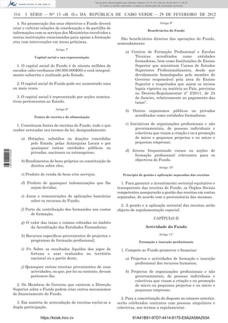 Documento descarregado pelopelo utilizador Domingas (10.72.72.32) em 29-02-2012 11:56:27.
                                                                       Documento descarregado utilizador julianaSilvino (10.8.0.142) em 29-02-2012 11:29:22.
                                                                        Documento descarregado pelo utilizador lurdes (10.73.103.139) 29-02-201211:29:31.
                                                                         Documento descarregado pelo utilizador carvalho (10.73.144.227) em 29-02-2012 11:42:36.
                                                                                                               Adilson (10.72.116.32) em
                                                                                                                       (10.72.116.27)                 11:52:34.
                                                                                                                                                      11:45:20.
                                                                                                                                                        11:11:25.
                                                                           © Todos os direitos reservados. A cópia ou distribuição não autorizada é proibida.


                  316     I SÉRIE — NO 13 «B. O.» DA REPÚBLICA DE CABO VERDE — 29 DE FEVEREIRO DE 2012

                    4. Na prossecução dos seus objectivos o Fundo deverá                                                           Artigo 9º
                  criar e cultivar relações de coordenação e de partilha de
                                                                                                                       Beneﬁciários do Fundo
                  informações com os serviços dos Ministérios envolvidos e
                  outras instituições vocacionadas para apoiar a formação                    São beneﬁciários directos das operações do Fundo,
                  e/ou com intervenções em áreas próximas.                                 nomeadamente:
                                            Artigo 7º
                                                                                                   a) Centros de Formação Proﬁssional e Escolas
                               Capital social e sua representação                                      Técnicas    acreditados    como    entidades
                                                                                                       formadoras, bem como Instituições de Ensino
                    1. O capital social do Fundo é de oitenta milhões de                               Superior que ministram Cursos de Estudos
                  escudos cabo-verdianos (80.000.000$00) e está integral-                              Superiores Proﬁssionalizantes, desde que
                  mente subscrito e realizado pelo Estado.                                             devidamente homologados pelo membro do
                                                                                                       Governo responsável pela área do Ensino
                    2. O capital social do Fundo pode ser aumentado uma                                Superior e respeitados que sejam os incisos
                  ou mais vezes.                                                                       legais vigentes na matéria no País, previstas
                                                                                                       no Decreto-Regulamentar nº 2/2011, de 24
                     3. O capital social é representado por acções nomina-                             de Janeiro, relativamente ao pagamento das
                  tivas pertencentes ao Estado.                                                        taxas”.
                                            Artigo 8º
                                                                                                   b)     Outros organismos públicos ou privados
                               Fontes de receita e de alimentação                                          acreditados como entidades formadoras;

                    1. Constituem fontes de receitas do Fundo, tudo o que                          c) Iniciativas de organizações proﬁssionais e não
                  couber arrecadar nos termos da lei, designadamente:                                    governamentais, de pessoas individuais e
                                                                                                         colectivas que visam a criação e ou a promoção
                        a) Dotações, subsídios ou doações concedidas                                     de micro e pequenos projectos e ou micro e
                            pelo Estado, pelas Autarquias Locais e por                                   pequenas empresas;
                            quaisquer outras entidades públicas ou
                                                                                                   d) Jovens frequentando cursos ou acções de
1 487000 002089




                            privadas, nacionais ou estrangeiras;
                                                                                                       formação proﬁssional relevantes para os
                        b) Rendimentos de bens próprios ou constituição de                             objectivos do Fundo.
                             direitos sobre eles;                                                                                 Artigo 10º

                        c) Produto de venda de bens e/ou serviços;                               Princípio de gestão e aplicação separadas das receitas

                        d) Produto de quaisquer indemnizações que lhe                        1. Para garantir o investimento sectorial equitativo e
                             sejam devidas;                                                transparente das receitas do Fundo, os Órgãos Sociais
                                                                                           competentes assegurarão a gestão das receitas em contas
                        e) Juros e remunerações de aplicações bancárias                    separadas, de acordo com a proveniência das mesmas.
                             sobre os recursos do Fundo;
                                                                                             2. A gestão e a aplicação sectorial das receitas serão
                        f) Parte da contribuição dos formandos nos custos                  objecto de regulamentação especial.
                              de formação;
                                                                                                                             CAPÍTULO II
                        g) O valor das taxas e coimas cobradas no âmbito
                             da Acreditação das Entidades Formadoras;                                                Actividade do Fundo
                                                                                                                                  Artigo 11º
                        h) Recursos especíﬁcos provenientes de projectos e
                             programas de formação proﬁssional;                                                Formação e inserção proﬁssionais

                        i) 5% Sobre os resultados líquidos dos jogos de                        1. Compete ao Fundo promover e ﬁnanciar:
                             fortuna e azar realizados no território
                             nacional ou a partir deste;                                           a) Projectos e actividades de formação e inserção
                                                                                                        proﬁssional dos recursos humanos;
                        j) Quaisquer outras receitas provenientes de suas
                             actividades, ou que, por lei ou contrato, devam                       b) Projectos de organizações proﬁssionais e não
                             pertencer-lhe.                                                             governamentais, de pessoas individuais e
                                                                                                        colectivas que visam a criação e ou promoção
                    2. Os Membros do Governo que exercem a Direcção                                     de micro ou pequenos projectos e ou micro e
                  Superior sobre o Fundo podem criar outros mecanismos                                  pequenas empresas.
                  de ﬁnanciamento do Fundo.
                                                                                             2. Para a concretização do disposto no número anterior,
                    3. Em matéria de arrecadação de receitas exclui-se a                   serão celebrados contratos com pessoas singulares e
                  dupla participação.                                                      colectivas, nos termos a regulamentar.

                                   https://kiosk.incv.cv                                                 81A41B91-97D7-4414-8175-E9A2A58A293A
 