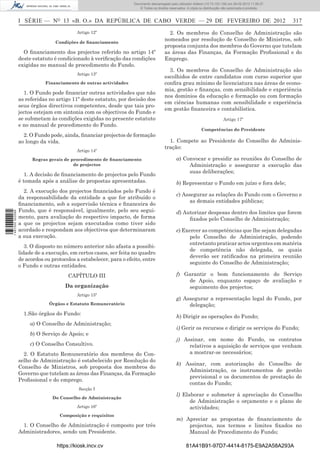Documento descarregado pelopelo utilizador Domingas (10.72.72.32) em 29-02-2012 11:56:27.
                                                                     Documento descarregado utilizador julianaSilvino (10.8.0.142) em 29-02-2012 11:29:22.
                                                                      Documento descarregado pelo utilizador lurdes (10.73.103.139) 29-02-201211:29:31.
                                                                       Documento descarregado pelo utilizador carvalho (10.73.144.227) em 29-02-2012 11:42:36.
                                                                                                             Adilson (10.72.116.32) em
                                                                                                                     (10.72.116.27)                 11:52:34.
                                                                                                                                                    11:45:20.
                                                                                                                                                      11:11:25.
                                                                         © Todos os direitos reservados. A cópia ou distribuição não autorizada é proibida.



                  I SÉRIE — NO 13 «B. O.» DA REPÚBLICA DE CABO VERDE — 29 DE FEVEREIRO DE 2012                                                                    317
                                           Artigo 12º                                      2. Os membros do Conselho de Administração são
                                  Condições de ﬁnanciamento
                                                                                         nomeados por resolução de Conselho de Ministros, sob
                                                                                         proposta conjunta dos membros do Governo que tutelam
                    O ﬁnanciamento dos projectos referido no artigo 14º                  as áreas das Finanças, da Formação Proﬁssional e do
                  deste estatuto é condicionado à veriﬁcação das condições               Emprego.
                  exigidas no manual de procedimento do Fundo.
                                                                                           3. Os membros do Conselho de Administração são
                                           Artigo 13º
                                                                                         escolhidos de entre candidatos com curso superior que
                             Financiamento de outras actividades                         conﬁra grau mínimo de licenciatura nas áreas de econo-
                                                                                         mia, gestão e ﬁnanças, com sensibilidade e experiência
                    1. O Fundo pode ﬁnanciar outras actividades que não
                                                                                         nos domínios da educação e formação ou com formação
                  as referidas no artigo 11º deste estatuto, por decisão dos
                                                                                         em ciências humanas com sensibilidade e experiência
                  seus órgãos directivos competentes, desde que tais pro-
                                                                                         em gestão ﬁnanceira e contabilística.
                  jectos estejam em sintonia com os objectivos do Fundo e
                  se submetam às condições exigidas no presente estatuto                                                        Artigo 17º
                  e no manual de procedimento do Fundo.
                                                                                                                 Competências do Presidente
                    2. O Fundo pode, ainda, ﬁnanciar projectos de formação
                  ao longo da vida.                                                        1. Compete ao Presidente do Conselho de Adminis-
                                                                                         tração:
                                           Artigo 14º

                        Regras gerais de procedimento de ﬁnanciamento                            a) Convocar e presidir as reuniões do Conselho de
                                          de projectos                                                Administração e assegurar a execução das
                                                                                                      suas deliberações;
                     1. A decisão de ﬁnanciamento de projectos pelo Fundo
                  é tomada após a análise de propostas apresentadas.                             b) Representar o Fundo em juízo e fora dele;
                    2. A execução dos projectos ﬁnanciados pelo Fundo é
                                                                                                 c) Assegurar as relações do Fundo com o Governo e
                  da responsabilidade da entidade a que for atribuído o
                                                                                                       as demais entidades públicas;
                  ﬁnanciamento, sob a supervisão técnica e ﬁnanceira do
                  Fundo, que é responsável, igualmente, pelo seu segui-                          d) Autorizar despesas dentro dos limites que forem
1 487000 002089




                  mento, para avaliação do respectivo impacto, de forma                               ﬁxados pelo Conselho de Administração;
                  a que os projectos sejam executados como tiver sido
                  acordado e respondam aos objectivos que determinaram                           e) Exercer as competências que lhe sejam delegadas
                  a sua execução.                                                                      pelo Conselho de Administração, podendo
                                                                                                       entretanto praticar actos urgentes em matéria
                     3. O disposto no número anterior não afasta a possibi-
                                                                                                       de competência não delegada, os quais
                  lidade de a execução, em certos casos, ser feita no quadro
                                                                                                       deverão ser ratiﬁcados na primeira reunião
                  de acordos ou protocolos a estabelecer, para o efeito, entre
                                                                                                       seguinte do Conselho de Administração;
                  o Fundo e outras entidades.
                                       CAPÍTULO III                                              f) Garantir o bom funcionamento do Serviço
                                                                                                     de Apoio, enquanto espaço de avaliação e
                                      Da organização                                                 seguimento dos projectos;
                                           Artigo 15º
                                                                                                 g) Assegurar a representação legal do Fundo, por
                               Órgãos e Estatuto Remuneratório                                        delegação;
                    1.São órgãos do Fundo:
                                                                                                 h) Dirigir as operações do Fundo;
                       a) O Conselho de Administração;
                                                                                                 i) Gerir os recursos e dirigir os serviços do Fundo;
                       b) O Serviço de Apoio; e
                                                                                                 j) Assinar, em nome do Fundo, os contratos
                       c) O Conselho Consultivo.                                                      relativos a aquisição de serviços que venham
                    2. O Estatuto Remuneratório dos membros do Con-                                   a mostrar-se necessários;
                  selho de Administração é estabelecido por Resolução do
                                                                                                 k) Assinar, com autorização do Conselho de
                  Conselho de Ministros, sob proposta dos membros do
                                                                                                     Administração, os instrumentos de gestão
                  Governo que tutelam as áreas das Finanças, da Formação
                                                                                                     previsional e os documentos de prestação de
                  Proﬁssional e do emprego.
                                                                                                     contas do Fundo;
                                            Secção I
                                                                                                 l) Elaborar e submeter à apreciação do Conselho
                                Do Conselho de Administração
                                                                                                       de Administração o orçamento e o plano de
                                           Artigo 16º                                                  actividades;
                                    Composição e requisitos
                                                                                                 m) Apreciar as propostas de ﬁnanciamento de
                   1. O Conselho de Administração é composto por três                                projectos, nos termos e limites ﬁxados no
                  Administradores, sendo um Presidente.                                              Manual de Procedimento do Fundo;

                                  https://kiosk.incv.cv                                                81A41B91-97D7-4414-8175-E9A2A58A293A
 
