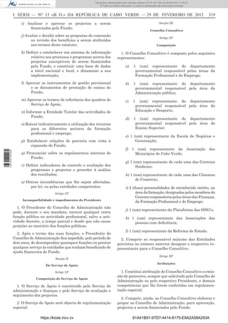 Documento descarregado pelopelo utilizador Domingas (10.72.72.32) em 29-02-2012 11:56:27.
                                                                  Documento descarregado utilizador julianaSilvino (10.8.0.142) em 29-02-2012 11:29:22.
                                                                   Documento descarregado pelo utilizador lurdes (10.73.103.139) 29-02-201211:29:31.
                                                                    Documento descarregado pelo utilizador carvalho (10.73.144.227) em 29-02-2012 11:42:36.
                                                                                                          Adilson (10.72.116.32) em
                                                                                                                  (10.72.116.27)                 11:52:34.
                                                                                                                                                 11:45:20.
                                                                                                                                                   11:11:25.
                                                                      © Todos os direitos reservados. A cópia ou distribuição não autorizada é proibida.



                  I SÉRIE — NO 13 «B. O.» DA REPÚBLICA DE CABO VERDE — 29 DE FEVEREIRO DE 2012                                                                 319

                      i) Analisar e aprovar os projectos a serem                                                             Secção III
                          ﬁnanciados pelo Fundo;
                                                                                                                     Conselho Consultivo
                      j) Avaliar e decidir sobre as propostas de concessão
                                                                                                                             Artigo 25º
                            ou revisão dos benefícios a serem atribuídos
                            nos termos deste estatuto;                                                                    Composição

                      k) Deﬁnir e estabelecer um sistema de informação                  1. O Conselho Consultivo é composto pelos seguintes
                           relativo aos processos e programas acerca dos              representantes:
                           projectos susceptíveis de serem ﬁnanciados
                           pelo Fundo, e constituir uma base de dados                         a)     1 (um) representante do departamento
                           a nível nacional e local, e dinamizar a sua                                governamental responsável pelas áreas da
                           implementação;                                                             Formação Proﬁssional e do Emprego;
                      l) Aprovar os instrumentos de gestão previsional                        b)     1 (um) representante do departamento
                           e os documentos de prestação de contas do                                  governamental responsável pela área da
                           Fundo;                                                                     Administração pública;
                      m) Aprovar os termos de referência dos quadros do                       c)     1     (um) representante do departamento
                          Serviço de Apoio;                                                              governamental responsável pela área da
                      n) Informar a Entidade Tutelar das actividades do                                  Educação e Desporto;
                            Fundo;
                                                                                              d)     1 (um) representante do departamento
                      o) Ratear indicativamente a utilização dos recursos                             governamental responsável pela área do
                           para os diferentes sectores da formação                                    Ensino Superior;
                           proﬁssional e emprego;
                                                                                              e) 1 (um) representante da Escola de Negócios e
                      p) Estabelecer relações de parceria com vista à                               Governação;
                           expansão do Fundo;
                                                                                              f) 1 (um) representante da Associação dos
1 487000 002089




                      q) Pronunciar sobre os regulamentos internos do                             Municípios de Cabo Verde;
                           Fundo;
                                                                                              g) 1 (um) representante de cada uma das Centrais
                      r) Deﬁnir indicadores de controlo e avaliação dos                             Sindicais;
                           programas e projectos e proceder à análise
                           dos resultados;                                                    h) 1 (um) representante de cada uma das Câmaras
                                                                                                    de Comércio;
                      s) Outras incumbências que lhe sejam afectadas,
                           por lei, ou pelas entidades competentes.                           i) 2 (duas) personalidades de reconhecido mérito, na
                                          Artigo 23º                                                 área da formação, designadas pelos membros do
                                                                                                     Governo responsáveis pelas áreas das Finanças,
                       Incompatibilidade e impedimentos do Presidente
                                                                                                     da Formação Proﬁssional e do Emprego;
                    1. O Presidente do Conselho de Administração não
                                                                                              j) 1 (um) representante da Plataforma das ONG’s;
                  pode, durante o seu mandato, exercer qualquer outra
                  função pública ou actividade proﬁssional, salvo a acti-                     k) 1 (um) representante das Associações das
                  vidade docente, a tempo parcial e desde que não cause                           pessoas com deﬁciência;
                  prejuízo ao exercício das funções públicas.
                                                                                              l) 1 (um) representante da Reforma do Estado.
                    2. Após o termo das suas funções, o Presidente do
                  Conselho de Administração ﬁca impedido, pelo período de               2. Compete ao responsável máximo das Entidades
                  dois anos, de desempenhar quaisquer funções ou prestar              previstas no número anterior designar o respectivo re-
                  qualquer serviço às entidades que tenham beneﬁciado de              presentante para o Conselho Consultivo.
                  ajuda ﬁnanceira do Fundo.
                                                                                                                             Artigo 26º
                                          Secção II
                                                                                                                           Atribuições
                                    Do Serviço de Apoio

                                          Artigo 24º                                    1. Constitui atribuição do Conselho Consultivo a emis-
                                                                                      são de pareceres, sempre que solicitado pelo Conselho de
                              Composição do Serviço de Apoio
                                                                                      Administração ou pelo respectivo Presidente, e demais
                    1. O Serviço de Apoio é constituído pelo Serviço de               competências que lhe forem conferidas em regulamen-
                  administração e ﬁnanças e pelo Serviço de avaliação e               tação especial.
                  seguimento dos projectos.
                                                                                        2. Compete, ainda, ao Conselho Consultivo elaborar e
                    2. O Serviço de Apoio será objecto de regulamentação              propor ao Conselho de Administração, para aprovação,
                  especial.                                                           projectos a serem ﬁnanciados pelo Fundo.

                                 https://kiosk.incv.cv                                              81A41B91-97D7-4414-8175-E9A2A58A293A
 