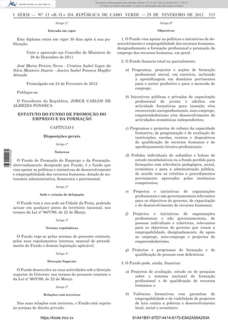 Documento descarregado pelopelo utilizador Domingas (10.72.72.32) em 29-02-2012 11:56:27.
                                                                    Documento descarregado utilizador julianaSilvino (10.8.0.142) em 29-02-2012 11:29:22.
                                                                     Documento descarregado pelo utilizador lurdes (10.73.103.139) 29-02-201211:29:31.
                                                                      Documento descarregado pelo utilizador carvalho (10.73.144.227) em 29-02-2012 11:42:36.
                                                                                                            Adilson (10.72.116.32) em
                                                                                                                    (10.72.116.27)                 11:52:34.
                                                                                                                                                   11:45:20.
                                                                                                                                                     11:11:25.
                                                                        © Todos os direitos reservados. A cópia ou distribuição não autorizada é proibida.



                  I SÉRIE — NO 13 «B. O.» DA REPÚBLICA DE CABO VERDE — 29 DE FEVEREIRO DE 2012                                                                   315
                                            Artigo 2.º                                                                          Artigo 6º

                                       Entrada em vigor                                                                       Objectivos

                    Este diploma entra em vigor 30 dias após à sua pu-                    1. O Fundo visa apoiar as políticas e iniciativas de de-
                  blicação.                                                             senvolvimento e empregabilidade dos recursos humanos,
                                                                                        designadamente a formação proﬁssional e promoção do
                         Visto e aprovado em Concelho de Ministros de                   emprego dos recursos humanos, em geral.
                           28 de Dezembro de 2011
                                                                                            2. O Fundo ﬁnancia total ou parcialmente:
                    José Maria Pereira Neves - Cristina Isabel Lopes da
                  Silva Monteiro Duarte - Janira Isabel Fonseca Hopffer                         a) Programas, projectos e acções de formação
                  Almada                                                                            proﬁssional inicial, em exercício, incluindo
                                                                                                    a aprendizagem em domínios pertinentes
                         Promulgado em 24 de Fevereiro de 2012                                      para o sector produtivo e para o mercado de
                                                                                                    emprego;
                    Publique-se.
                                                                                                b) Iniciativas públicas e privadas de capacitação
                   O Presidente da República, JORGE CARLOS DE                                        proﬁssional de jovens e adultos em
                  ALMEIDA FONSECA                                                                    actividade formativas para inserção e/ou
                                                                                                     reconversão socioproﬁssionais, auto-emprego,
                    ESTATUTO DO FUNDO DE PROMOÇÃO DO                                                 empreendedorismo e/ou desenvolvimento de
                         EMPREGO E DA FORMAÇÃO                                                       actividades económicas independentes;

                                         CAPÍTULO I                                             c) Programas e projectos de reforço da capacidade
                                                                                                      formativa, de programação e de avaliação de
                                     Disposições gerais                                               instituições, escolas, centros e dispositivos
                                            Artigo 1º
                                                                                                      de qualiﬁcação de recursos humanos e de
                                                                                                      aperfeiçoamento técnico-proﬁssionais;
1 487000 002089




                                            Natureza
                                                                                                d) Pedidos individuais de subsídios e bolsas de
                     O Fundo de Promoção do Emprego e da Formação,                                   estudo reembolsáveis ou a fundo perdido para
                  abreviadamente designado por Fundo, é o fundo que                                  formações com relevância pedagógica, social,
                  visa apoiar as políticas e iniciativas de desenvolvimento                          económica e para a administração pública,
                  e empregabilidade dos recursos humanos, dotado de au-                              de acordo com os critérios e procedimentos
                  tonomia administrativa, ﬁnanceira e patrimonial.                                   previamente aprovados pelas instâncias
                                                                                                     competentes;
                                            Artigo 2º
                                                                                                e)     Projectos e iniciativas de organizações
                                   Sede e criação de delegação
                                                                                                        proﬁssionais e não governamentais relevantes
                                                                                                        para os objectivos do governo, de capacitação
                    O Fundo tem a sua sede na Cidade da Praia, podendo
                                                                                                        e de desenvolvimento de recursos humanos;
                  actuar em qualquer ponto do território nacional, nos
                  termos da Lei nº 96/V/99, de 22 de Março.                                     f)     Projectos e iniciativas de organizações
                                            Artigo 3º
                                                                                                        proﬁssionais e não governamentais, de
                                                                                                        pessoas individuais e colectivas, relevantes
                                      Normas reguladoras                                                para os objectivos do governo que visam a
                                                                                                        empregabilidade, designadamente, de apoio
                    O Fundo rege-se pelas normas do presente estatuto,                                  ao emprego, auto-emprego e projectos de
                  pelos seus regulamentos internos, manual de procedi-                                  empreendedorismo.
                  mento do Fundo e demais legislação aplicável.
                                                                                                g) Projectos e programas de formação e de
                                            Artigo 4º                                               qualiﬁcação de pessoas com deﬁciência.
                                       Direcção Superior
                                                                                            3. O Fundo pode, ainda, ﬁnanciar:
                    O Fundo desenvolve as suas actividades sob a direcção                       a) Projectos de avaliação, estudo ou de pesquisa
                  superior do Governo, nos termos do presente estatuto e                             sobre o sistema nacional de formação
                  da Lei nº 96/V/99, de 22 de Março.                                                 proﬁssional e de qualiﬁcação de recursos
                                            Artigo 5º                                                humanos; e

                                     Relações com terceiros                                     b)     Valências formativas com garantias de
                                                                                                        empregabilidade e de viabilidade de projectos
                    Nas suas relações com terceiros, o Fundo está sujeito                               de luta contra a pobreza e desenvolvimento
                  às normas de direito privado.                                                         local, social e económico.

                                   https://kiosk.incv.cv                                              81A41B91-97D7-4414-8175-E9A2A58A293A
 