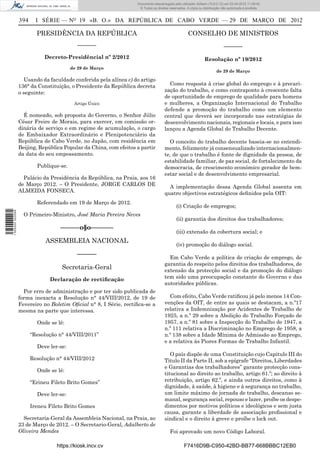 Documento descarregado pelo utilizador Adilson (10.8.0.12) em 03-04-2012 11:09:42.
                                                                    © Todos os direitos reservados. A cópia ou distribuição não autorizada é proibida.


                  394     I SÉRIE — NO 19 «B. O.» DA REPÚBLICA DE CABO VERDE — 29 DE MARÇO DE 2012

                          PRESIDÊNCIA DA REPÚBLICA                                                   CONSELHO DE MINISTROS
                                            –––––––                                                                          –––––––
                             Decreto-Presidêncial nº 2/2012                                                     Resolução nº 19/2012
                                         de 29 de Março
                                                                                                                        de 29 de Março

                    Usando da faculdade conferida pela alínea c) do artigo
                  136° da Constituição, o Presidente da República decreta              Como resposta à crise global do emprego e à precari-
                  o seguinte:                                                        zação do trabalho, e como contraponto à crescente falta
                                                                                     de oportunidade de emprego de qualidade para homens
                                          Artigo Único                               e mulheres, a Organização Internacional do Trabalho
                                                                                     defende a promoção do trabalho como um elemento
                    É nomeado, sob proposta do Governo, o Senhor Júlio               central que deverá ser incorporado nas estratégias de
                  César Freire de Morais, para exercer, em comissão or-              desenvolvimento nacionais, regionais e locais, e para isso
                  dinária de serviço e em regime de acumulação, o cargo              lançou a Agenda Global do Trabalho Decente.
                  de Embaixador Extraordinário e Plenipotenciário da
                  República de Cabo Verde, no Japão, com residência em                 O conceito do trabalho decente baseia-se no entendi-
                  Beijing, República Popular da China, com efeitos a partir          mento, felizmente já consensualizado internacionalmen-
                  da data do seu empossamento.                                       te, de que o trabalho é fonte de dignidade da pessoa, de
                                                                                     estabilidade familiar, de paz social, de fortalecimento da
                          Publique-se.                                               democracia, de crescimento económico gerador de bem-
                                                                                     estar social e de desenvolvimento empresarial.
                    Palácio da Presidência da República, na Praia, aos 16
                  de Março 2012. – O Presidente, JORGE CARLOS DE                       A implementação dessa Agenda Global assenta em
                  ALMEIDA FONSECA.                                                   quatro objectivos estratégicos deﬁnidos pela OIT:
                          Referendado em 19 de Março de 2012.
                                                                                             (i) Criação de empregos;
1 505000 002089




                    O Primeiro-Ministro, José Maria Pereira Neves
                                                                                             (ii) garantia dos direitos dos trabalhadores;
                                   ––––––o§o–––––––
                                                                                             (iii) extensão da cobertura social; e
                              ASSEMBLEIA NACIONAL
                                                                                             (iv) promoção do diálogo social.
                                           ––––––
                                                                                       Em Cabo Verde a política de criação de emprego, de
                                                                                     garantia do respeito pelos direitos dos trabalhadores, de
                                    Secretaria-Geral                                 extensão da protecção social e da promoção do diálogo
                               Declaração de rectiﬁcação                             tem sido uma preocupação constante do Governo e das
                                                                                     autoridades públicas.
                    Por erro de administração e por ter sido publicada de
                  forma inexacta a Resolução n° 44/VIII/2012, de 19 de                 Com efeito, Cabo Verde ratiﬁcou já pelo menos 14 Con-
                  Fevereiro no Boletim Oﬁcial n° 8, I Série, rectiﬁca-se a           venções da OIT, de entre as quais se destacam, a n.º17
                  mesma na parte que interessa.                                      relativa a Indemnização por Acidentes de Trabalho de
                                                                                     1925, a n.º 29 sobre a Abolição do Trabalho Forçado de
                          Onde se lê:                                                1957, a n.º 81 sobre a Inspecção do Trabalho de 1947, a
                                                                                     n.º 111 relativa a Discriminação no Emprego de 1958, a
                        “Resolução n° 44/VIII/2011”                                  n.º 138 sobre a Idade Mínima de Admissão ao Emprego,
                                                                                     e a relativa às Piores Formas de Trabalho Infantil.
                          Deve ler-se:
                                                                                        O país dispõe de uma Constituição cujo Capitulo III do
                        Resolução n° 44/VIII/2012                                    Titulo II da Parte II, sob a epígrafe “Direitos, Liberdades
                                                                                     e Garantias dos trabalhadores” garante protecção cons-
                          Onde se lê:
                                                                                     titucional ao direito ao trabalho, artigo 61.º; ao direito à
                        “Erineu Fileto Brito Gomes”                                  retribuição, artigo 62.º, e ainda outros direitos, como à
                                                                                     dignidade, à saúde, à higiene e à segurança no trabalho,
                          Deve ler-se:                                               um limite máximo de jornada de trabalho, descanso se-
                                                                                     manal, segurança social, repouso e lazer, proíbe os despe-
                        Ireneu Fileto Brito Gomes                                    dimentos por motivos políticos e ideológicos e sem justa
                                                                                     causa, garante a liberdade de associação proﬁssional e
                    Secretaria-Geral da Assembleia Nacional, na Praia, ao            sindical e o direito à greve e proíbe o lock out.
                  23 de Março de 2012. – O Secretario-Geral, Adalberto de
                  Oliveira Mendes                                                       Foi aprovado um novo Código Laboral.

                                  https://kiosk.incv.cv                                           F7416D9B-C950-42BD-BB77-668BBBC12EB0
 