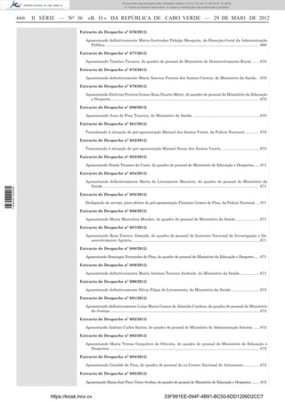 Documento descarregado pelo utilizador Adilson (10.8.0.12) em 31-05-2012 16:38:52.
                                                                               © Todos os direitos reservados. A cópia ou distribuição não autorizada é proibida.


                  666   II SÉRIE — NO 36        «B. O.» DA REPÚBLICA DE CABO VERDE — 29 DE MAIO DE 2012

                                           Extracto de Despacho nº 676/2012:

                                              Aposentando deﬁnitivamente Maria Gertrudes Fidalgo Mesquita, da Direcção-Geral da Administração
                                                Pública. ................................................................................................................................................ 669

                                           Extracto de Despacho nº 677/2012:

                                              Aposentando Timóteo Tavares, do quadro de pessoal do Ministério de Desenvolvimento Rural. ....... 670

                                           Extracto de Despacho nº 678/2012:

                                              Aposentando deﬁnitivamente Maria Narcisa Pereira dos Santos Correia, do Ministério da Saúde. .. 670

                                           Extracto de Despacho nº 679/2012:

                                              Aposentando Etelvina Pereira Gomes Rosa Duarte Mette, do quadro de pessoal do Ministério da Educação
                                                e Desporto. ........................................................................................................................................... 670

                                           Extracto de Despacho nº 680/2012:

                                              Aposentando Auta de Pina Teixeira, do Ministério da Saúde. .............................................................. 670

                                           Extracto de Despacho nº 681/2012:

                                              Transitando à situação de pré-aposentação Manuel dos Santos Vieira, da Polícia Nacional. ............. 670

                                           Extracto de Despacho nº 682/2012:

                                              Transitando à situação de pré-aposentação Manuel Sousa dos Santos Varela. ................................... 670

                                           Extracto de Despacho nº 683/2012:

                                              Aposentando Simão Tavares da Costa, do quadro de pessoal do Ministério de Educação e Desportos...... 671

                                           Extracto de Despacho nº 684/2012:

                                              Aposentando deﬁnitivamente Maria do Livramento Maurício, do quadro de pessoal do Ministério da
                                                Saúde. ................................................................................................................................................. 671
1 538000 002089




                                           Extracto de Despacho nº 685/2012:

                                              Desligando de serviço, para efeitos de pré-aposentação Faustino Gomes de Pina, da Polícia Nacional. ... 671

                                           Extracto de Despacho nº 686/2012:

                                              Aposentando Maria Marcelina Mendes, do quadro de pessoal do Ministério da Saúde....................... 671

                                           Extracto de Despacho nº 687/2012:

                                              Aposentando Rosa Pereira Almeida, do quadro de pessoal do Instituto Nacional de Investigação e De-
                                                senvolvimento Agrário. ....................................................................................................................... 671

                                           Extracto de Despacho nº 688/2012:

                                              Aposentando Domingos Fernandes de Pina, do quadro de pessoal do Ministério da Educação e Desporto..... 671

                                           Extracto de Despacho nº 689/2012:

                                              Aposentando deﬁnitivamente Maria Antónia Tavares Andrade, do Ministério da Saúde................... 671

                                           Extracto de Despacho nº 690/2012:

                                              Aposentando deﬁnitivamente Silvia Filipa do Livramento, do Ministério da Saúde. .......................... 672

                                           Extracto de Despacho nº 691/2012:

                                              Aposentando deﬁnitivamente Luísa Maria Gomes de Almeida Cardoso, do quadro de pessoal do Ministério
                                                da Justiça. ............................................................................................................................................ 672

                                           Extracto de Despacho nº 692/2012:

                                              Aposentando António Carlos Santos, do quadro de pessoal do Ministério de Administração Interna. ...... 672

                                           Extracto de Despacho nº 693/2012:

                                              Aposentando Maria Teresa Gonçalves de Oliveira, do quadro de pessoal do Ministério de Educação e
                                                Desportos. ............................................................................................................................................ 672

                                           Extracto de Despacho nº 694/2012:

                                              Aposentando Geraldo de Pina, do quadro de pessoal do ex-Centro Nacional de Artesanato. .............. 672

                                           Extracto de Despacho nº 695/2012:

                                              Aposentando Maria José Pires Vieira Avelino, do quadro de pessoal do Ministério de Educação e Desportos. ........ 672


                             https://kiosk.incv.cv                                                                33F991EE-094F-4B91-BC50-6DD1206D2CC7
 