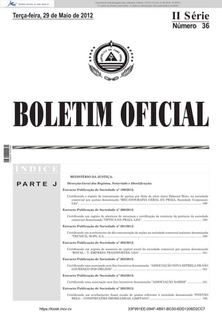 Documento descarregado pelo utilizador Adilson (10.8.0.12) em 31-05-2012 16:38:52.
                                                                               © Todos os direitos reservados. A cópia ou distribuição não autorizada é proibida.




                  Terça-feira, 29 de Maio de 2012                                                                                                                   II Série
                                                                                                                                                                     Número 36




                  BOLETIM OFICIAL
1 538000 002089




                  ÍNDICE
                                                 MINISTÉRIO DA JUSTIÇA:

                   PA RT E J                  Direcção-Geral dos Registos, Notariado e Identiﬁcação:

                                           Extracto Publicação de Sociedade nº 199/2012:

                                              Certiﬁcando o registo de transmissão de quotas por óbito do sócio único Edmond Brito, na sociedade
                                                 comercial por quotas denominada “MECANOGRAFIA GERAL DA PRAIA, Sociedade Unipessoal,
                                                 Lda”. ................................................................................................................................................... 160

                                           Extracto Publicação de Sociedade nº 200/2012:

                                              Certiﬁcando um registo de abertura de sucursais e rectiﬁcação da renúncia da gerência da sociedade
                                                 comercial denominada “ÓPTICA DA PRAIA, LDA”. ....................................................................... 160

                                           Extracto Publicação de Sociedade nº 201/2012:

                                              Certiﬁcando um averbamento de dês concentração de acções na sociedade comercial anónima denominada
                                                 “TECNICIL SGPS, S.A.. .................................................................................................................... 160

                                           Extracto Publicação de Sociedade nº 202/2012:

                                              Certiﬁcando um registo de aumento do capital social da sociedade comercial por quotas denominada
                                                 “ROYAL – T, EMPRESA TRANSPORTES, LDA”. .......................................................................... 161

                                           Extracto Publicação de Sociedade nº 203/2012:

                                              Certiﬁcando uma associação sem ﬁns lucrativos denominada, “ASSOCIAÇÃO NOVA ESTRELA DE SÃO
                                                 LOURENÇO DOS ÓRGÃOS”. ........................................................................................................... 161

                                           Extracto Publicação de Sociedade nº 204/2012:

                                              Certiﬁcando uma associação sem ﬁns lucrativos denominada ‘’ASSOCIAÇÃO XABEM”. ................. 161

                                           Extracto Publicação de Sociedade nº 205/2012:

                                              Certiﬁcando um averbamento duma cessão de quotas referente à sociedade denominada “PONTÃO
                                                 BELO – CONSTRUÇÕES IMOBILIÁRIAS, LIMITADA”. .................................................................. 162


                            https://kiosk.incv.cv                                                                 33F991EE-094F-4B91-BC50-6DD1206D2CC7
 
