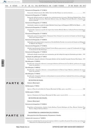 Documento descarregado pelo utilizador Adilson (10.8.0.12) em 31-05-2012 16:38:52.
                                                                               © Todos os direitos reservados. A cópia ou distribuição não autorizada é proibida.


                  668   II SÉRIE — NO 36        «B. O.» DA REPÚBLICA DE CABO VERDE — 29 DE MAIO DE 2012

                                           Extracto de Despacho nº 711/2012:

                                              Nomeando deﬁnitivamente Rito Edden Inês dos Reis Borges na carreira docente. ............................. 675
                                           Extracto de Despacho nº 712/2012:
                                              Nomeando deﬁnitivamente no quadro dos estabelecimentos de ensino, Marijorge Delgado Brito, Pedro
                                                Alberto dos Santos da Luz, Martinho Roberto Lima, Jair Miguel Furtado Monteiro e Natalino dos
                                                Santos Andrade. .................................................................................................................................. 675
                                           Extracto de Despacho nº 713/2012:
                                              Autorizando o regresso ao quadro de origem Martinho Gomes Lopes, da Delegação do MED de São Miguel.......... 675
                                           Extracto de Despacho nº 714/2012:
                                              Autorizando o regresso ao quadro de origem José António Mendes Moreno, da Escola Técnica Grão Duque
                                                Henry. .................................................................................................................................................. 675
                                           Extracto de Despacho nº 715/2012:
                                              Aplicando a pena de inactividade a Emmanuel Jean Armand, em exercício de funções na Escola Secun-
                                                 dária José Augusto Pinto. ................................................................................................................... 676
                                           Extracto de Despacho nº 716/2012:
                                              Aplicando a pena aposentação compulsiva a Osvaldo Rocha Furtado, em exercício de funções na Delegação
                                                 do MED de São Miguel....................................................................................................................... 676
                                           Extracto de Despacho nº 717/2012:
                                              Afetado especiﬁcamente Nelson Furtado Correia Barros para exercer o cargo de Coordenador do Centro
                                                 de Juventude de São Domingos. ......................................................................................................... 676
                                           Extracto de Despacho nº 718/2012:
                                              Atribuindo subsídio mensal sobre seus vencimentos, por não redução da carga aos funcionário que indica. ... 676
                                           Anulação de publicação nº 1/2012:
                                              Rectiﬁcando o despacho referente à Nomeação deﬁnitiva da Sra. Isanilda Conceição Ferreira Silva Soares... 679
1 538000 002089




                                           Rectiﬁcação nº 45/2012:
                                              Rectiﬁcando o despacho referente a nomeação deﬁnitiva de Eunísia da Cruz Rocha, professora do ensino
                                                 básico de primeira. .............................................................................................................................. 679
                                           Rectiﬁcação nº 46/2012:
                                              Rectiﬁcando o despacho referente a reenquadramento de Marisa Lopes Moreira, professora do ensino
                                                 básico de primeira. .............................................................................................................................. 679
                                           Rectiﬁcação nº 47/2012:
                                              Rectiﬁcando o despacho referente a reformulação do contrato de Eunice Andrade Fortes da Luz, professora
                                                 do ensino secundário ........................................................................................................................... 679

                                                 MUNICÍPIO DO MAIO:

                   PA RT E G                  Câmara Municipal:

                                           Deliberação nº 7/2012:

                                              Aprova o Plano de actividade da Câmara Municipal do Maio, para o ano 2012. ................................... 680

                                           Deliberação nº 8/2012:

                                              Aprova o Orçamento da Câmara Municipal do Maio, para o ano de 2012. ............................................. 680

                                                 MUNICÍPIO DE SÃO FILIPE:

                                              Câmara Municipal:

                                           Extracto de despacho nº 719/2012:

                                              Progridem os funcionários, António Carlos Barbosa Vicente Rodrigues de Pina, Manuel António Pina
                                                 Barros e Miguel Barbosa Ribeiro. ............................................................................................................. 697


                                                 MANISTÉRIO DA ADMINISTRAÇÃO INTERNA:

                  PA RT E I 1                 Direcção-Geral do Planeamento, Orçamento e Gestão:

                                           Anúncio de concurso nº 16/2012:

                                              Lista de resultado ﬁnal do concurso de ingresso relativo os quadros do pessoal dos serviços que integram
                                                 o Ministério da Administração Interna. ................................................................................................... 697


                             https://kiosk.incv.cv                                                                33F991EE-094F-4B91-BC50-6DD1206D2CC7
 