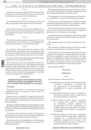 Documento descarregado pelo utilizador Adilson (10.73.103.139) em 27-02-2012 11:04:15.
                                                                          © Todos os direitos reservados. A cópia ou distribuição não autorizada é proibida.


                  18      I SÉRIE — NO 42 SUP. «B. O.» DA REPÚBLICA DE CABO VERDE — 29 DE DEZEMBRO DE 2011
                                              Article 5                                      The implementation of programmes aimed at continu-
                                                                                           ously modernizing customs procedures and practices and
                     After the entry into force of this Protocol, the Secretary
                                                                                           thus enhancing efﬁciency and effectiveness;
                  General of the Council shall not accept any instrument
                  of ratiﬁcation or accession to the Convention.                             The application of customs procedures and practices
                                              Article 6                                    in a predictable, consistent and transparent manner;

                    In relations between the Parties hereto, this Protocol                    The provision to interested parties of all the necessary
                  with its appendices shall supersede the Convention.                      information regarding customs laws, regulations, admin-
                                                                                           istrative guidelines, procedures and practices;
                                              Article 7

                    The Secretary General of the Council shall be the de-                    The adoption of modern techniques such as risk man-
                  positary of this Protocol and shall perform the functions                agement and audit-based controls, and the maximum
                  as provided for in article 19 contained in appendix I to                 practicable use of information technology;
                  this Protocol.                                                             Co-operation wherever appropriate with other national
                                              Article 8                                    authorities, other customs administrations and the trad-
                                                                                           ing communities;
                     This Protocol shall be open for signature by the Con-
                  tracting Parties to the Convention at the Headquarters                     The implementation of relevant international stan-
                  of the Council in Brussels from 26th June 1999.                          dards;
                                              Article 9
                                                                                             The provision to affected parties of easily accessible
                    In accordance with article 102 of the Charter of the                   processes of administrative and judicial review;
                  United Nations, this Protocol and its appendices shall
                  be registered with the Secretariat of the United Nations                   Convinced that an international instrument incorpo-
                  at the request of the Secretary General of the Council.                  rating the above objectives and principles that Contract-
                                                                                           ing Parties undertake to apply would lead to the high
                     In witness whereof the undersigned, being duly autho-                 degree of simpliﬁcation and harmonization of customs
                  rized thereto, have signed this Protocol.                                procedures and practices which is an essential aim of
1 446000 002089




                                                                                           the customs Co-operation Council, and so make a major
                    Done at Brussels, this twenty-sixth day of June nine-                  contribution to facilitation of international trade;
                  teen hundred and ninety-nine, in the English and French
                  languages, both texts being equally authentic, in a single                  Have agreed as follows:
                  original which shall be deposited with the Secretary
                  General of the Council who shall transmit certiﬁed copies                                                   CHAPTER I
                  to all the entities referred to in paragraph 1 of article 8
                  contained in appendix I to this Protocol.                                                                   Deﬁnitions
                                                                                                                                  Article 1
                                          APPENDIX I
                       INTERNATIONAL CONVENTION ON THE                                        For the purposes of this Convention:
                       SIMPLIFICATION AND HARMONIZATION
                                                                                                  a) «Standard» means a provision the implementation
                       OF CUSTOMS PROCEDURES (as amended)
                                                                                                        of which is recognized as necessary for
                    Preamble                                                                            the achievement of harmonization and
                                                                                                        simpliﬁcation of customs procedures and
                    The Contracting Parties to the present Convention                                   practices;
                  established under the auspices of the Customs Co-
                  operation Council:                                                              b) «Transitional standard» means a standard in
                                                                                                       the general annex for which a longer period
                     Endeavouring to eliminate divergence between the                                  for implementation is permitted;
                  customs procedures and practices of Contracting Parties
                  that can hamper international trade and other interna-                          c) «Recommended practice» means a provision
                  tional exchanges;                                                                    in a speciﬁc annex which is recognized
                                                                                                       as constituting progress towards the
                     Desiring to contribute effectively to the development of such                     harmonization and the simpliﬁcation of
                  trade and exchanges by simplifying and harmonizing customs                           customs procedures and practices, the widest
                  procedures and practices and by fostering international                              possible application of which is considered to
                  co-operation;                                                                        be desirable;
                    Noting that the signiﬁcant beneﬁts of facilitation of
                                                                                                  d) «National legislation» means laws, regulations
                  international trade may be achieved without compromis-
                                                                                                       and other measures imposed by a competent
                  ing appropriate standards of customs control;
                                                                                                       authority of a Contracting Party and
                     Recognizing that such simpliﬁcation and harmoniza-                                applicable throughout the territory of the
                  tion can be accomplished by applying, in particular, the                             Contracting Party concerned, or treaties in
                  following principles:                                                                force by which that Party is bound;

                                   https://kiosk.incv.cv                                                 AB918217-65B5-4C82-9115-83494F79CC8C
 