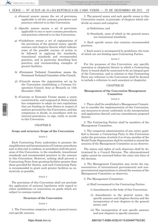 Documento descarregado pelo utilizador Adilson (10.73.103.139) em 27-02-2012 11:04:15.
                                                                      © Todos os direitos reservados. A cópia ou distribuição não autorizada é proibida.



                  I SÉRIE — NO 42 SUP. «B. O.» DA REPÚBLICA DE CABO VERDE — 29 DE DEZEMBRO DE 2011                                                          19

                       e) «General annex» means the set of provisions                    2. The general annex and each speciﬁc annex to this
                            applicable to all the customs procedures and               Convention consist, in principle, of chapters which sub-
                            practices referred to in this Convention;                  divide an annex and comprise:

                       f) «Speciﬁc annex» means a set of provisions                           a) Deﬁnitions; and
                            applicable to one or more customs procedures
                            and practices referred to in this Convention;                     b) Standards, some of which in the general annex
                                                                                                   are transitional standards.
                       g) «Guidelines» means a set of explanations of
                                                                                         3. Each speciﬁc annex also contains recommended
                            the provisions of the general annex, speciﬁc
                                                                                       practices.
                            annexes and chapters therein which indicate
                            some of the possible courses of action to                     4. Each annex is accompanied by guidelines, the texts
                            be followed in applying the standards,                     of which are not binding upon Contracting Parties.
                            transitional standards and recommended
                            practices, and in particular describing best                                                      Article 5
                            practices and recommending examples of                       For the purposes of this Convention, any specific
                            greater facilities;                                        annex(es) or chapter(s) therein to which a Contracting
                                                                                       Party is bound shall be construed to be an integral part
                       h) «Permanent Technical Committee» means the
                                                                                       of the Convention, and in relation to that Contracting
                            Permanent Technical Committee of the Council;
                                                                                       Party any reference to the Convention shall be deemed
                       ij) «Council» means the organization set up by                  to include a reference to such annex(es) or chapter(s).
                             the Convention establishing a Customs Co-                                                  CHAPTER III
                             operation Council, done at Brussels on 15th
                             December 1950;                                                Management of the Convention Management
                                                                                                          Committee
                       k) «Customs or Economic Union» means a union
                                                                                                                              Article 6
                            constituted by, and composed of, States which
                            has competence to adopt its own regulations                  1. There shall be established a Management Commit-
1 446000 002089




                            that are binding on those States in respect of             tee to consider the implementation of this Convention,
                            matters governed by this Convention, and hás               any measures to secure uniformity in the interpretation
                            competence to decide, in accordance with its               and application thereof, and any amendments proposed
                            internal procedures, to sign, ratify or accede             thereto.
                            to this Convention.
                                                                                        2. The Contracting Parties shall be members of the
                                        CHAPTER II                                     Management Committee.

                    Scope and structure Scope of the Convention                          3. The competent administration of any entity quali-
                                                                                       ﬁed to become a Contracting Party to this Convention
                                           Article 2                                   under the provisions of article 8 or of any member of the
                                                                                       World Trade Organization shall be entitled to attend the
                     Each Contracting Party undertakes to promote the                  sessions of the Management Committee as an observer.
                  simpliﬁcation and harmonization of Customs procedures
                  and, to that end, to conform, in accordance with the provi-            The status and rights of such observers shall be de-
                  sions of this Convention, to the standards, transitional             termined by a Council Decision. The aforementioned
                  standards and recommended practices in the annexes                   rights cannot be exercised before the entry into force of
                  to this Convention. However, nothing shall prevent a                 the decision.
                  Contracting Party from granting facilities greater than
                  those provided for therein, and each Contracting Party                 4. The Management Committee may invite the rep-
                  is recommended to grant such greater facilities as ex-               resentatives of international governmental and non-
                  tensively as possible.                                               governmental organizations to attend the sessions of the
                                                                                       Management Committee as observers.
                                           Article 3
                                                                                          5. The Management Committee:
                    The provisions of this Convention shall not preclude
                                                                                              a) Shall recommend to the Contracting Parties:
                  the application of national legislation with regard to
                  either prohibitions or restrictions on goods which are                           i) Amendments to the body of this Convention;
                  subject to customs control.
                                                                                                   ii) Amendments to the general annex, the
                              Structure of the Convention                                             speciﬁc annexes and chapters therein and the
                                                                                                      incorporation of new chapters to the general
                                           Article 4
                                                                                                      annex; and
                    1. The Convention comprises a body, a general annex                            iii) The incorporation of new speciﬁc annexes
                  and speciﬁc annexes.                                                                and new chapters to speciﬁc annexes;

                                  https://kiosk.incv.cv                                              AB918217-65B5-4C82-9115-83494F79CC8C
 