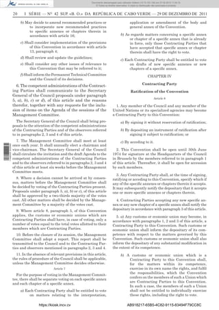 Documento descarregado pelo utilizador Adilson (10.73.103.139) em 27-02-2012 11:04:15.
                                                                       © Todos os direitos reservados. A cópia ou distribuição não autorizada é proibida.


                  20     I SÉRIE — NO 42 SUP. «B. O.» DA REPÚBLICA DE CABO VERDE — 29 DE DEZEMBRO DE 2011

                       b) May decide to amend recommended practices or                                  application or amendment of the body and
                            to incorporate new recommended practices                                    general annex of the Convention.
                            to speciﬁc annexes or chapters therein in
                            accordance with article 16;                                        b) As regards matters concerning a speciﬁc annex
                                                                                                    or chapter of a speciﬁc annex that is already
                       c) Shall consider implementation of the provisions                           in force, only those Contracting Parties that
                            of this Convention in accordance with article                           have accepted that speciﬁc annex or chapter
                            13, paragraph 4;                                                        therein shall have the right to vote.
                       d) Shall review and update the guidelines;
                                                                                               c) Each Contracting Party shall be entitled to vote
                       e) Shall consider any other issues of relevance to                           on drafts of new speciﬁc annexes or new
                            this Convention that may be referred to it;                             chapters of a speciﬁc annex.
                       f) Shall inform the Permanent Technical Committee                                                  CHAPTER IV
                             and the Council of its decisions.
                                                                                                                    Contracting Party
                    6. The competent administrations of the Contract-
                  ing Parties shall communicate to the Secretary                                         Ratiﬁcation of the Convention
                  General of the Council proposals under paragraph
                                                                                                                               Article 8
                  5, a), b), c) or d), of this article and the reasons
                  therefor, together with any requests for the inclu-                     1. Any member of the Council and any member of the
                  sion of items on the Agenda of the sessions of the                    United Nations or its specialized agencies may become
                  Management Committee.                                                 a Contracting Party to this Convention:
                     The Secretary General of the Council shall bring pro-                     a) By signing it without reservation of ratiﬁcation;
                  posals to the attention of the competent administrations
                  of the Contracting Parties and of the observers referred                     b) By depositing an instrument of ratiﬁcation after
                  to in paragraphs 2, 3 and 4 of this article.                                      signing it subject to ratiﬁcation; or
                     7. The Management Committee shall meet at least                           c) By acceding to it.
                  once each year. It shall annually elect a chairman and
1 446000 002089




                  vice-chairman. The Secretary General of the Council                      2. This Convention shall be open until 30th June
                  shall circulate the invitation and the draft Agenda to the            1974 for signature at the Headquarters of the Council
                  competent administrations of the Contracting Parties                  in Brussels by the members referred to in paragraph 1
                  and to the observers referred to in paragraphs 2, 3 and 4             of this article. Thereafter, it shall be open for accession
                  of this article at least six weeks before the Management              by such members.
                  Committee meets.
                                                                                           3. Any Contracting Party shall, at the time of signing,
                    8. Where a decision cannot be arrived at by consen-                 ratifying or acceding to this Convention, specify which if
                  sus, matters before the Management Committee shall                    any of the speciﬁc annexes or chapters therein it accepts.
                  be decided by voting of the Contracting Parties present.              It may subsequently notify the depositary that it accepts
                  Proposals under paragraph 5, a), b) or c), of this article            one or more speciﬁc annexes or chapters therein.
                  shall be approved by a two-thirds majority of the votes
                  cast. All other matters shall be decided by the Manage-                 4. Contracting Parties accepting any new speciﬁc an-
                  ment Committee by a majority of the votes cast.                       nex or any new chapter of a speciﬁc annex shall notify the
                    9. Where article 8, paragraph 5, of this Convention                 depositary in accordance with paragraph 3 of this article.
                  applies, the customs or economic unions which are                       5. a) Any customs or economic union may become, in
                  Contracting Parties shall have, in case of voting, only a             accordance with paragraphs 1, 2 and 3 of this article, a
                  number of votes equal to the total votes allotted to their            Contracting Party to this Convention. Such customs or
                  members which are Contracting Parties.                                economic union shall inform the depositary of its com-
                     10. Before the closure of its session, the Management              petence with respect to the matters governed by this
                  Committee shall adopt a report. This report shall be                  Convention. Such customs or economic union shall also
                  transmitted to the Council and to the Contracting Par-                inform the depositary of any substantial modiﬁcation in
                  ties and observers mentioned in paragraphs 2, 3 and 4.                the extent of its competence.
                    11. In the absence of relevant provisions in this article,                 b) A customs or economic union which is a
                  the rules of procedure of the Council shall be applicable,                       Contracting Party to this Convention shall,
                  unless the Management Committee decides otherwise.                               for the matters within its competence,
                                            Article 7                                              exercise in its own name the rights, and fulﬁl
                                                                                                   the responsibilities, which the Convention
                    For the purpose of voting in the Management Commit-
                                                                                                   confers on the members of such a Union which
                  tee, there shall be separate voting on each speciﬁc annex
                                                                                                   are Contracting Parties to this Convention.
                  and each chapter of a speciﬁc annex.
                                                                                                   In such a case, the members of such a Union
                       a) Each Contracting Party shall be entitled to vote                         shall not be entitled to individually exercise
                            on matters relating to the interpretation,                             these rights, including the right to vote.

                                  https://kiosk.incv.cv                                               AB918217-65B5-4C82-9115-83494F79CC8C
 