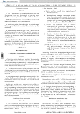 Documento descarregado pelo utilizador Adilson (10.73.103.139) em 27-02-2012 11:04:15.
                                                                     © Todos os direitos reservados. A cópia ou distribuição não autorizada é proibida.



                  I SÉRIE — NO 42 SUP. «B. O.» DA REPÚBLICA DE CABO VERDE — 29 DE DEZEMBRO DE 2011                                                         23
                                    Duration of accession                                2. The depositary shall:
                                           Article 17                                        a) Receive and keep custody of the original texts of
                                                                                                  this Convention;
                    1. This Convention is of unlimited duration but any
                  Contracting Party may denounce it at any time after                        b) Prepare certiﬁed copies of the original texts of
                  the date of its entry into force under article 18 thereof.                      this Convention and transmit them to the
                                                                                                  Contracting Parties and those members of the
                    2. The denunciation shall be notiﬁed by an instrument                         Council that are not Contracting Parties and
                  in writing, deposited with the depositary.                                      the Secretary General of the United Nations;
                    3. The denunciation shall take effect six months after                   c)     Receive any signature with or without
                  the receipt of the instrument of denunciation by the                               reservation of ratiﬁcation, ratiﬁcation or
                  depositary.                                                                        accession to this Convention and receive and
                                                                                                     keep custody of any instruments, notiﬁcations
                    4. The provisions of paragraphs 2 and 3 of this article
                                                                                                     and communications relating to it;
                  shall also apply in respect of the speciﬁc annexes or
                  chapters therein, for which any Contracting Party may                      d) Examine whether the signature or any
                  withdraw its acceptance at any time after the date of the                      instrument, notiﬁcation or communication
                  entry into force.                                                              relating to this Convention is in due and
                                                                                                 proper form and, if need be, bring the matter
                     5. Any Contracting Party which withdraws its ac-                            to the attention of the Contracting Party in
                  ceptance of the general annex shall be deemed to have                          question;
                  denounced the Convention. In this case, the provisions
                  of paragraphs 2 and 3 also apply.                                          e) Notify the Contracting Parties, those members of
                                                                                                  the Council that are not Contracting Parties,
                                        CHAPTER V                                                 and the Secretary General of the United
                                                                                                  Nations of:
                                     Final provisions
                                                                                        Signatures, ratiﬁcations, accessions and acceptances of
                        Entry into force of the Convention
1 446000 002089




                                                                                      annexes and chapters under article 8 of this Convention;
                                           Article 18
                                                                                        New chapters of the general annex and new speciﬁc
                                                                                      annexes or chapters therein which the Management
                    1. This Convention shall enter into force three months
                                                                                      Committee decides to recommend to incorporate in this
                  after ﬁve of the entities referred to in paragraphs 1 and
                                                                                      Convention;
                  5 of article 8 thereof have signed the Convention without
                  reservation of ratiﬁcation or have deposited their instru-            The date of entry into force of this Convention, of the
                  ments of ratiﬁcation or accession.                                  general annex and of each speciﬁc annex or chapter
                                                                                      therein in accordance with article 18 of this Convention;
                    2. This Convention shall enter into force for any
                  Contracting Party three months after it has become a                  Notiﬁcations received in accordance with articles 8,
                  Contracting Party in accordance with the provisions of              10, 11, 12 and 13 of this Convention;
                  article 8.
                                                                                        Withdrawals of acceptances of annexes/chapters by
                    3. Any speciﬁc annex or chapter therein to this Con-              Contracting Parties;
                  vention shall enter into force three months after ﬁve
                  Contracting Parties have accepted that speciﬁc annex                   Denunciations under article 17 of this Convention; and
                  or that chapter.
                                                                                        Any amendment accepted in accordance with article
                    4. After any speciﬁc annex or chapter therein hás en-             15 of this Convention and the date of its entry into force.
                  tered into force in accordance with paragraph 3 of this                3. In the event of any difference appearing between a
                  article, that speciﬁc annex or chapter therein shall enter          Contracting Party and the depositary as to the perfor-
                  into force for any Contracting Party three months after it          mance of the latters functions, the depositary or that
                  has notiﬁed its acceptance. No speciﬁc annex or chapter             Contracting Party shall bring the question to the atten-
                  therein shall, however, enter into force for a Contracting          tion of the other Contracting Parties and the signatories
                  Party before this Convention has entered into force for             or, as the case may be, the Management Committee or
                  that Contracting Party.                                             the Council.
                                 Depositary of the Convention                                              Registration and authentic texts

                                           Article 19                                                                        Article 20

                     1. This Convention, all signatures with or without                 In accordance with article 102 of the Charter of the
                  reservation of ratiﬁcation and all instruments of ratiﬁca-          United Nations, this Convention shall be registered with
                  tion or accession shall be deposited with the Secretary             the Secretariat of the United Nations at the request of
                  General of the Council.                                             the Secretary General of the Council.

                                  https://kiosk.incv.cv                                             AB918217-65B5-4C82-9115-83494F79CC8C
 