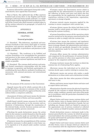 Documento descarregado pelo utilizador Adilson (10.73.103.139) em 27-02-2012 11:04:15.
                                                                      © Todos os direitos reservados. A cópia ou distribuição não autorizada é proibida.


                  24     I SÉRIE — NO 42 SUP. «B. O.» DA REPÚBLICA DE CABO VERDE — 29 DE DEZEMBRO DE 2011

                     In witness whereof the undersigned, being duly autho-               «Customs» means the Government service which is
                  rized thereto, have signed this Convention.                          responsible for the administration of customs law and
                                                                                       the collection of duties and taxes and which also has
                    Done at Kyoto, this eighteenth day of May nineteen                 the responsibility for the application of other laws and
                  hundred and seventy-three in the English and French                  regulations relating to the importation, exportation,
                  languages, both texts being equally authentic, in a single           movement or storage of goods;
                  original which shall be deposited with the Secretary Gen-
                  eral of the Council who shall transmit certiﬁed copies to              «Customs control» means measures applied by the
                  all the entities referred to in paragraph 1 of article 8 of          customs to ensure compliance with customs law;
                  this Convention.
                                                                                         «Customs duties» means the duties laid down in the
                                       APPENDIX II                                     customs tariff to which goods are liable on entering or
                                                                                       leaving the customs territory;
                                    GENERAL ANNEX
                                                                                         «Customs formalities» means all the operations which
                                        CHAPTER 1                                      must be carried out by the persons concerned and by the
                                                                                       customs in order to comply with the customs law;
                                    General principles
                                                                                         «Customs law» means the statutory and regulatory
                     1.1. Standard. - The deﬁnitions, standards and tran-              provisions relating to the importation, exportation, move-
                  sitional standards in this annex shall apply to customs              ment or storage of goods, the administration and enforce-
                  procedures and practices speciﬁed in this annex and,                 ment of which are speciﬁcally charged to the customs,
                  insofar as applicable, to procedures and practices in the            and any regulations made by the customs under their
                  speciﬁc annexes.                                                     statutory powers;
                    1.2. Standard. - The conditions to be fulﬁlled and                    «Customs ofﬁce» means the customs administrative
                  customs formalities to be accomplished for procedures                unit competent for the performance of customs formali-
                  and practices in this annex and in the speciﬁc annexes               ties, and the premises or other áreas approved for that
                  shall be speciﬁed in national legislation and shall be as            purpose by the competent authorities;
                  simple as possible.
1 446000 002089




                                                                                         «Customs territory» means the territory in which the
                    1.3. Standard. -The customs shall institute and main-              customs law of a Contracting Party applies;
                  tain formal consultative relationships with the trade
                  to increase co-operation and facilitate participation in               «Decision» means the individual act by which the
                  establishing the most effective methods of working com-              customs decide upon a matter relating to customs law;
                  mensurate with national provisions and international
                  agreements.                                                            «Declarant» means any person who makes a goods
                                                                                       declaration or in whose name such a declaration is made;
                                        CHAPTER 2
                                                                                         «Due date» means the date when payment of duties
                                        Deﬁnitions                                     and taxes is due;

                    For the purposes of the annexes to this Convention:                  «Duties and taxes» means import duties and taxes and
                                                                                       or export duties and taxes;
                    «Appeal» means the act by which a person who is di-
                  rectly affected by a decision or omission of the customs               «Examination of goods» means the physical inspection
                  and who considers himself to be aggrieved thereby seeks              of goods by the customs to satisfy themselves that the
                  redress before a competent authority;                                nature, origin, condition, quantity and value of the goods
                                                                                       are in accordance with the particulars furnished in the
                    «Assessment of duties and taxes» means the determi-                goods declaration;
                  nation of the amount of duties and taxes payable;
                                                                                         «Export duties and taxes» means customs duties and
                    «Audit-based control» means measures by which the                  all other duties, taxes or charges which are collected on
                  customs satisfy themselves as to the accuracy and au-                or in connection with the exportation of goods, but not
                  thenticity of declarations through the examination of                including any charges which are limited in amount to
                  the relevant books, records, business systems and com-               the approximate cost of services rendered or collected
                  mercial data held by persons concerned;                              by the customs on behalf of another national authority;

                    «Checking the goods declaration» means the action                    «Goods declaration» means a statement made in the
                  taken by the customs to satisfy themselves that the goods            manner prescribed by the customs, by which the persons
                  declaration is correctly made out and that the support-              concerned indicate the customs procedure to be applied to
                  ing documents required fulﬁl the prescribed conditions;              the goods and furnish the particulars which the customs
                                                                                       require for its application;
                    «Clearance» means the accomplishment of the customs
                  formalities necessary to allow goods to enter home use,                «Import duties and taxes» means customs duties and
                  to be exported or to be placed under another customs                 all other duties, taxes or charges which are collected on
                  procedure;                                                           or in connection with the importation of goods, but not

                                  https://kiosk.incv.cv                                              AB918217-65B5-4C82-9115-83494F79CC8C
 