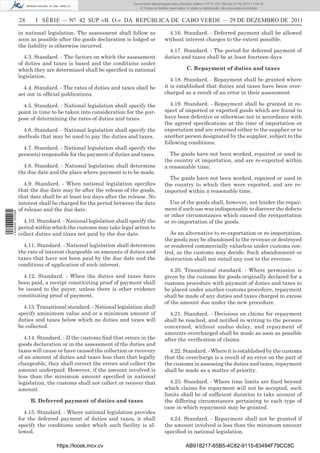 Documento descarregado pelo utilizador Adilson (10.73.103.139) em 27-02-2012 11:04:15.
                                                                      © Todos os direitos reservados. A cópia ou distribuição não autorizada é proibida.


                  28     I SÉRIE — NO 42 SUP. «B. O.» DA REPÚBLICA DE CABO VERDE — 29 DE DEZEMBRO DE 2011

                  in national legislation. The assessment shall follow as                4.16. Standard. - Deferred payment shall be allowed
                  soon as possible after the goods declaration is lodged or            without interest charges to the extent possible.
                  the liability is otherwise incurred.
                                                                                         4.17. Standard. - The period for deferred payment of
                    4.3. Standard. - The factors on which the assessment               duties and taxes shall be at least fourteen days.
                  of duties and taxes is based and the conditions under
                  which they are determined shall be speciﬁed in national                            C. Repayment of duties and taxes
                  legislation.
                                                                                          4.18. Standard. - Repayment shall be granted where
                    4.4. Standard. - The rates of duties and taxes shall be            it is established that duties and taxes have been over-
                  set out in ofﬁcial publications.                                     charged as a result of an error in their assessment.

                    4.5. Standard. - National legislation shall specify the               4.19. Standard. - Repayment shall be granted in re-
                  point in time to be taken into consideration for the pur-            spect of imported or exported goods which are found to
                  pose of determining the rates of duties and taxes.                   have been defective or otherwise not in accordance with
                                                                                       the agreed speciﬁcations at the time of importation or
                   4.6. Standard. - National legislation shall specify the             exportation and are returned either to the supplier or to
                  methods that may be used to pay the duties and taxes.                another person designated by the supplier, subject to the
                                                                                       following conditions:
                    4.7. Standard. - National legislation shall specify the
                  person(s) responsible for the payment of duties and taxes.             The goods have not been worked, repaired or used in
                                                                                       the country et importation, and are re-exported within
                    4.8. Standard. - National legislation shall determine              a reasonable time;
                  the due date and the place where payment is to be made.
                                                                                         The goods have not been worked, repaired or used in
                     4.9. Standard. - When national legislation speciﬁes               the country to which they were exported, and are re-
                  that the due date may be after the release of the goods,             imported within a reasonable time.
                  that date shall be at least ten days after the release. No
                  interest shall be charged for the period between the date              Use of the goods shall, however, not hinder the repay-
                  of release and the due date.                                         ment if such use was indispensable to discover the defects
1 446000 002089




                                                                                       or other circumstances which caused the reexportation
                    4.10. Standard. - National legislation shall specify the           or re-importation of the goods.
                  period within which the customs may take legal action to
                  collect duties and taxes not paid by the due date.                     As an alternative to re-exportation or re-importation,
                                                                                       the goods may be abandoned to the revenue or destroyed
                    4.11. Standard. - National legislation shall determine             or rendered commercially valueless under customs con-
                  the rate of interest chargeable on amounts of duties and             trol, as the customs may decide. Such abandonment or
                  taxes that have not been paid by the due date and the                destruction shall not entail any cost to the revenue.
                  conditions of application of such interest.
                                                                                          4.20. Transitional standard. - Where permission is
                    4.12. Standard. - When the duties and taxes have                   given by the customs for goods originally declared for a
                  been paid, a receipt constituting proof of payment shall             customs procedure with payment of duties and taxes to
                  be issued to the payer, unless there is other evidence               be placed under another customs procedure, repayment
                  constituting proof of payment.                                       shall be made of any duties and taxes charged in excess
                                                                                       of the amount due under the new procedure.
                    4.13. Transitional standard. - National legislation shall
                  specify aminimum value and or a minimum amount of                      4.21. Standard. - Decisions on claims for repayment
                  duties and taxes below which no duties and taxes will                shall be reached, and notiﬁed in writing to the persons
                  be collected.                                                        concerned, without undue delay, and repayment of
                                                                                       amounts overcharged shall be made as soon as possible
                     4.14. Standard. - If the customs ﬁnd that errors in the           after the veriﬁcation of claims.
                  goods declaration or in the assessment of the duties and
                  taxes will cause or have caused the collection or recovery             4.22. Standard. - Where it is established by the customs
                  of an amount of duties and taxes less than that legally              that the overcharge is a result of an error on the part of
                  chargeable, they shall correct the errors and collect the            the customs in assessing the duties and taxes, repayment
                  amount underpaid. However, if the amount involved is                 shall be made as a matter of priority.
                  less than the minimum amount speciﬁed in national
                  legislation, the customs shall not collect or recover that             4.23. Standard. - Where time limits are ﬁxed beyond
                  amount.                                                              which claims for repayment will not be accepted, such
                                                                                       limits shall be of sufﬁcient duration to take account of
                       B. Deferred payment of duties and taxes                         the differing circumstances pertaining to each type of
                                                                                       case in which repayment may be granted.
                    4.15. Standard. - Where national legislation provides
                  for the deferred payment of duties and taxes, it shall                 4.24. Standard. - Repayment shall not be granted if
                  specify the conditions under which such facility is al-              the amount involved is less than the minimum amount
                  lowed.                                                               speciﬁed in national legislation.

                                  https://kiosk.incv.cv                                              AB918217-65B5-4C82-9115-83494F79CC8C
 