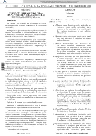 Documento descarregado pelo utilizador Adilson (10.73.103.139) em 27-02-2012 11:04:15.
                                                                     © Todos os direitos reservados. A cópia ou distribuição não autorizada é proibida.


                  32     I SÉRIE — NO 42 SUP. «B. O.» DA REPÚBLICA DE CABO VERDE — 29 DE DEZEMBRO DE 2011

                                        APÊNDICE I                                                                      CAPÍTULO I

                      CONVENÇÃO INTERNACIONAL PARA A                                                                     Deﬁnições
                    SIMPLIFICAÇÃO E A HARMONIZAÇÃO DOS
                                                                                                                             Artigo 1.º
                        REGIMES ADUANEIROS (Revista)

                    Preâmbulo                                                           Para efeitos de aplicação da presente Convenção
                                                                                      entende-se por:
                    As Partes Contratantes na presente Convenção,
                  elaborada sob os auspícios do Conselho de Cooperação                       a) «Norma» uma disposição cuja aplicação se
                  Aduaneira:                                                                      reconhece como sendo necessária para
                                                                                                  alcançar a harmonização e a simpliﬁcação
                    Esforçando-se por eliminar as disparidades entre os                           dos regimes aduaneiros e das práticas
                  regimes aduaneiros e as práticas aduaneiras das Partes                          aduaneiras;
                  Contratantes, que podem diﬁcultar o comércio interna-
                  cional e as outras trocas internacionais;                                  b) «Norma transitória» uma norma do anexo geral
                                                                                                  para cuja aplicação é concedido um prazo
                    Desejando contribuir eﬁcazmente para o desenvolvi-                            mais prolongado;
                  mento desse comércio e dessas trocas internacionais,
                  através da simpliﬁcação e da harmonização dos regimes                      c) «Prática recomendada» uma disposição de
                  aduaneiros e das práticas aduaneiras e da promoção da                           um anexo especíﬁco reconhecida como
                  cooperação internacional;                                                       constituindo um progresso na harmonização
                                                                                                  e na simpliﬁcação dos regimes aduaneiros e
                    Constatando que os benefícios signiﬁcativos decorren-                         das práticas aduaneiras e cuja aplicação tão
                  tes da facilitação do comércio internacional poderão ser                        geral quanto possível se considera desejável;
                  alcançados sem atentar contra as normas que regem o
                  controlo aduaneiro;                                                        d) «Legislação nacional» as leis, regulamentos
                                                                                                  e outras disposições dimanadas de uma
                    Reconhecendo que tais simpliﬁcação e harmonização
                                                                                                  autoridade competente de uma Parte
                  poderão ser obtidas nomeadamente pela aplicação dos
                                                                                                  Contratante e aplicáveis em todo o território
                  seguintes princípios:
1 446000 002089




                                                                                                  da Parte Contratante em causa bem como
                    Execução de programas de modernização permanente                              os tratados em vigor que sejam vinculativos
                  dos regimes aduaneiros e práticas aduaneiras e de me-                           para a Parte em causa;
                  lhoria da sua eﬁcácia e do seu rendimento;
                                                                                             e) «Anexo geral» o conjunto das disposições
                    Aplicação dos regimes aduaneiros e das práticas adua-                         aplicáveis a todos os regimes aduaneiros e
                  neiras de forma mais previsível, coerente e transparente;                       práticas aduaneiras referidos na presente
                                                                                                  Convenção;
                    Disponibilização de toda a informação necessária
                  às partes interessadas, no que se refere à legislação,                     f) «Anexo especíﬁco» um conjunto de disposições
                  regulamentação, directivas administrativas, regimes                             aplicáveis a um ou mais regimes aduaneiros
                  aduaneiros e práticas aduaneiras;                                               ou práticas aduaneiras, referidos na presente
                                                                                                  Convenção;
                    Adopção de técnicas modernas, tais como sistemas de
                  gestão de risco e controlos de auditoria, bem como a mais                  g) «Directivas» um conjunto de explicações sobre
                  ampla utilização possível das tecnologias da informação;                        as disposições do anexo geral, dos anexos
                                                                                                  especíﬁcos e seus capítulos, indicando algumas
                    Cooperação, sempre que for caso disso, com outras                             das orientações que podem ser consideradas
                  autoridades nacionais, outras administrações aduaneiras                         para aplicação das normas, normas
                  e o comércio;                                                                   transitórias ou das práticas recomendadas
                    Aplicação de normas internacionais adequadas;                                 e precisando as práticas aconselhadas bem
                                                                                                  como os exemplos de facilidades alargadas
                    Abertura às partes interessadas de vias de recurso                            recomendadas;
                  administrativo e judicial facilmente acessíveis;
                                                                                             h) «Comité Técnico Permanente» o Comité Técnico
                     Convencidas de que um instrumento internacional que                          Permanente do Conselho;
                  integre os objectivos e princípios acima referidos, que as
                  Partes Contratantes se comprometam a aplicar, conduzi-                     i)    «Conselho» a organização instituída pela
                  rá progressivamente a um elevado grau de simpliﬁcação                              Convenção para a Criação de Um Conselho
                  e de harmonização dos regimes aduaneiros e das práticas                            de Cooperação Aduaneira, concluída em
                  aduaneiras - o que constitui um dos objectivos essenciais                          Bruxelas em 15 de Dezembro de 1950;
                  do Conselho de Cooperação Aduaneira - e dando, deste
                  modo, uma contribuição relevante para a facilitação do                     ij) «União aduaneira ou económica» uma união
                  comércio internacional;                                                          constituída e composta por Estados, com
                                                                                                   competência para adoptar a sua própria
                    Convencionaram o seguinte:                                                     regulamentação vinculativa para esses

                                  https://kiosk.incv.cv                                             AB918217-65B5-4C82-9115-83494F79CC8C
 