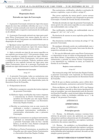 Documento descarregado pelo utilizador Adilson (10.73.103.139) em 27-02-2012 11:04:15.
                                                                     © Todos os direitos reservados. A cópia ou distribuição não autorizada é proibida.



                  I SÉRIE — NO 42 SUP. «B. O.» DA REPÚBLICA DE CABO VERDE — 29 DE DEZEMBRO DE 2011                                                         37

                                       CAPÍTULO V                                       Das assinaturas, ratiﬁcações, adesões e aceitações de
                                                                                      anexos e capítulos, a que se refere o artigo 8.º;
                                    Disposições ﬁnais
                                                                                        Dos novos capítulos do anexo geral e novos anexos
                           Entrada em vigor da Convenção                              especíﬁcos ou seus capítulos cuja integração na presente
                                          Artigo 18.º
                                                                                      Convenção o Comité de Gestão decida recomendar;

                                                                                        Da data de entrada em vigor da presente Convenção, do
                    1 - A presente Convenção entrará em vigor três meses
                                                                                      anexo geral e de cada anexo especíﬁco ou seus capítulos,
                  depois de cinco das entidades referidas nos n.os 1 e 5 do
                                                                                      em conformidade com o artigo 18.º;
                  artigo 8.º a terem assinado sem reserva de ratiﬁcação ou
                  terem depositado o respectivo instrumento de ratiﬁcação               Das notiﬁcações recebidas em conformidade com os
                  ou de adesão.                                                       artigos 8.º, 10.º, 11.º, 12.º e 13.º;
                    2 - A presente Convenção entrará em vigor para qual-                Da denúncia de anexos ou seus capítulos pelas Partes
                  quer Parte Contratante três meses depois de esta se                 Contratantes;
                  ter tornado Parte Contratante em conformidade com as
                  disposições do artigo 8.º                                             Das denúncias recebidas nos termos do artigo 17.º da
                                                                                      presente Convenção;
                    3 - Qualquer anexo especíﬁco à presente Convenção ou
                  capítulo do mesmo entrará em vigor três meses depois                  De qualquer alteração aceite em conformidade com o
                  de cinco Partes Contratantes o terem aceite.                        artigo 15.º da presente Convenção, bem como da data da
                                                                                      respectiva entrada em vigor.
                    4 - Após a entrada em vigor de um anexo especíﬁco ou
                                                                                        3 - No caso de diferendo entre uma Parte Contratante
                  seu capítulo nos termos do n.º 3 do presente artigo, esse
                                                                                      e o depositário no que se refere ao desempenho das fun-
                  anexo especíﬁco ou capítulo entrará em vigor, relativa-
                                                                                      ções deste último, o depositário ou a Parte Contratante
                  mente a qualquer Parte Contratante, três meses após
                                                                                      submeterão a questão às outras Partes Contratantes
                  a notiﬁcação da sua aceitação. Todavia, nenhum anexo
                                                                                      e aos signatários ou, conforme os casos, ao Comité de
                  especíﬁco ou seu capítulo entrará em vigor para uma
                                                                                      Gestão ou ao Conselho.
                  Parte Contratante antes de a presente Convenção ter
1 446000 002089




                  entrado em vigor relativamente a essa Parte Contratante.                                     Registo e textos autênticos

                                  Depositário da Convenção                                                                  Artigo 20.º

                                          Artigo 19.º                                   Nos termos do artigo 102.º da Carta das Nações Unidas,
                                                                                      a presente Convenção será registada no Secretariado
                    1 - A presente Convenção, todas as assinaturas com                das Nações Unidas a requerimento do Secretário-Geral
                  ou sem reserva de ratiﬁcação e todos os instrumentos                do Conselho.
                  de ratiﬁcação ou de adesão serão depositados junto do
                  Secretário-Geral do Conselho.                                         Em fé do que os abaixo assinados, para o efeito devi-
                                                                                      damente autorizados, assinaram a presente Convenção.
                    2 - O depositário deverá:
                                                                                         Feita em Quioto, em 18 de Maio de 1973, nas línguas
                      a) Receber e assegurar a guarda dos textos originais            francesa e inglesa, fazendo os dois textos igualmente fé,
                           da presente Convenção;                                     num só exemplar, que será depositado junto do Secretá-
                                                                                      rio-Geral do Conselho, o qual enviará cópias devidamente
                      b) Elaborar cópias certiﬁcadas dos textos originais             certiﬁcadas a todas as entidades referidas no n.º 1 do
                           e comunicá-las às Partes Contratantes, aos                 artigo 8.º da presente Convenção.
                           membros do Conselho que não sejam Partes
                           Contratantes na Convenção e ao Secretário-                                                  APÊNDICE II
                           Geral das Nações Unidas;
                                                                                                                     ANEXO GERAL
                      c) Receber as assinaturas com ou sem reserva de
                                                                                                                        CAPÍTULO I
                           ratiﬁcação e receber e assegurar a guarda
                           de quaisquer instrumentos, notiﬁcações e                                                Princípios gerais
                           comunicações relacionados com a presente
                           Convenção;                                                    1.1 - Norma. - As deﬁnições, normas e normas tran-
                                                                                      sitórias do presente anexo são aplicáveis aos regimes
                      d) Veriﬁcar se a assinatura ou qualquer instrumento,            aduaneiros e práticas aduaneiras por ele abrangidos e, na
                           notiﬁcação ou comunicação relacionados com                 medida em que sejam aplicáveis, aos regimes e práticas
                           a presente Convenção estão em boa e devida                 constantes dos anexos especíﬁcos.
                           forma e, se não for o caso, chamar a atenção da
                           Parte Contratante em causa;                                  1.2 - Norma. - As condições e as formalidades adua-
                                                                                      neiras a preencher para aplicação dos regimes e práticas
                      e) Notiﬁcar as Partes Contratantes, os membros do               abrangidas pelo presente anexo e pelos anexos especíﬁcos
                           Conselho que não sejam Partes Contratantes                 serão deﬁnidas pela legislação nacional, devendo ser tão
                           e o Secretário-Geral das Nações Unidas:                    simples quanto possível.

                                  https://kiosk.incv.cv                                             AB918217-65B5-4C82-9115-83494F79CC8C
 
