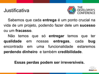 Globalcode – Open4education
Justificativa
Sabemos que cada entrega é um ponto crucial na
vida de um projeto, podendo fazer dele um sucesso
ou um fracasso.
Não temos que só entregar temos que ter
qualidade em nossas entregas, cada bug
encontrado em uma funcionalidade estaremos
perdendo dinheiro e também credibilidade.
Essas perdas podem ser irreversíveis.
 