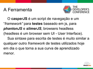 Globalcode – Open4education
A Ferramenta
O casperJS é um script de navegação e um
“framework” para testes baseado em js, para
phantonJS e slimerJS, browsers headless
(headless é um browser sem UI - User Interface).
Sua sintaxe para escrita de testes é muito similar a
qualquer outro framework de testes utilizados hoje
em dia o que torna a sua curva de aprendizado
menor.
 