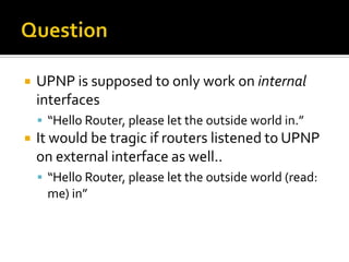 Question<br />UPNP is supposed to only work on internal interfaces<br />“Hello Router, please let the outside world in.”<b...